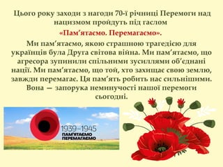  Цього року заходи з нагоди 70-ї річниці Перемоги над
нацизмом пройдуть під гаслом
«Пам’ятаємо. Перемагаємо».
Ми пам’ятаємо, якою страшною трагедією для
українців була Друга світова війна. Ми пам’ятаємо, що
агресора зупинили спільними зусиллями об’єднані
нації. Ми пам’ятаємо, що той, хто захищає свою землю,
завжди перемагає. Ця пам’ять робить нас сильнішими.
Вона — запорука неминучості нашої перемоги
сьогодні.
 
