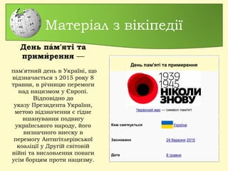 Матеріал з вікіпедії
День пам'яті та примирення
Червоний мак — символ пам'яті
Ким святкується Україна
Засновано 24 березня 2015
Дата 8 травня
День пам'яті та́
примирення́  —
 пам'ятний день в Україні, що
відзначається з 2015 року 8
травня, в річницю перемоги
над нацизмом у Європі.
Відповідно до
указу Президента України,
метою відзначення є гідне
вшанування подвигу
українського народу, його
визначного внеску в
перемогу Антигітлерівської
коаліції у Другій світовій
війні та висловлення поваги
усім борцям проти нацизму.
 