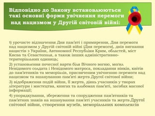 Відповідно до Закону встановлюються
такі основні форми увічнення перемоги
над нацизмом у Другій світовій війні:
1) урочисте відзначення Дня пам’яті і примирення, Дня перемоги
над нацизмом у Другій світовій війні (Дня перемоги), днів вигнання
нацистів з України, Автономної Республіки Крим, областей, міст
Києва та Севастополя, а також інших адміністративно-
територіальних одиниць;
2) установлення почесної варти біля Вічного вогню, могил
Невідомого солдата і Невідомого матроса, покладання вінків, квітів
до пам’ятників та меморіалів, присвяченим увічненню перемоги над
нацизмом та вшануванню пам’яті жертв Другої світової війни;
3) відображення подій війни, її жертв, діянь учасників у творах
літератури і мистецтва, книгах та альбомах пам’яті, засобах масової
інформації;
4) упорядкування, збереження та спорудження пам’ятників та
пам’ятних знаків на вшанування пам’яті учасників та жертв Другої
світової війни, створення музеїв, меморіальних комплексів
 