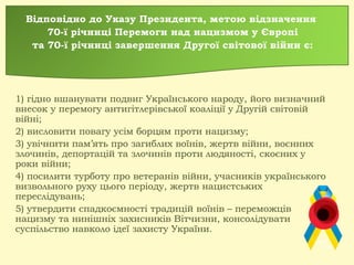 Відповідно до Указу Президента, метою відзначення
70-ї річниці Перемоги над нацизмом у Європі
та 70-ї річниці завершення Другої світової війни є:
1) гідно вшанувати подвиг Українського народу, його визначний
внесок у перемогу антигітлерівської коаліції у Другій світовій
війні;
2) висловити повагу усім борцям проти нацизму;
3) увічнити пам’ять про загиблих воїнів, жертв війни, воєнних
злочинів, депортацій та злочинів проти людяності, скоєних у
роки війни;
4) посилити турботу про ветеранів війни, учасників українського
визвольного руху цього періоду, жертв нацистських
переслідувань;
5) утвердити спадкоємності традицій воїнів – переможців
нацизму та нинішніх захисників Вітчизни, консолідувати
суспільство навколо ідеї захисту України.
 