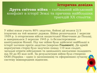 Історична довідка
Друга світова війна – глобальний військовий
конфлікт в історії Землі та причина найбільших
трагедій ХХ століття.
У війні взяли участь 80% людства, бойові дії велися 2/3
існуючих на той момент держав. Війна розпочалася 1 вересня
1939 р. із вторгнення військ нацистської Німеччини до Польщі,
а завершилася 2 вересня 1945 р. із беззастережною
капітуляцією Японії. Під час війни були здійснені найбільші в
історії злочини проти людства (зокрема Голокост). До армій
ворогуючих сторін було залучено понад 110 млн солдат,
загальні втрати військових та цивільного населення складають
від 50 до 85 млн осіб. За результатами війни було створено
ООН (Україна – один із засновників) та сформовано сучасну
систему міжнародних відносин.
 