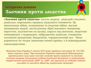 «Злочини проти людства» несуть загрозу людській спільноті,
довкіллю, порушують правила людського співжиття. Це
пропаганда війни, планування та ведення війни, масове
винищення людей, застосування зброї масового знищення,
піратство, хуліганство на вулиці, наруга над могилою, жорстоке
поводження з тваринами, забруднення довкілля, створення
злочинної організації, бандитизм, терористичний акт.  Вони
караються не тільки законами певної країни, а й міжнародним
законодавством.
Історична довідка
Злочини проти людства
Верховна Рада України 4 лютого 2015 року прийняла постанову № 145-VIII,
якою схвалила заяву “Про визнання Україною юрисдикції Міжнародного
кримінального суду щодо скоєння злочинів проти людяності та воєнних
злочинів вищими посадовими особами Російської Федерації та керівниками
терористичних організацій „ДНР“ та „ЛНР“, які призвели до особливо тяжких
наслідків та масового вбивства українських громадян”.
 
