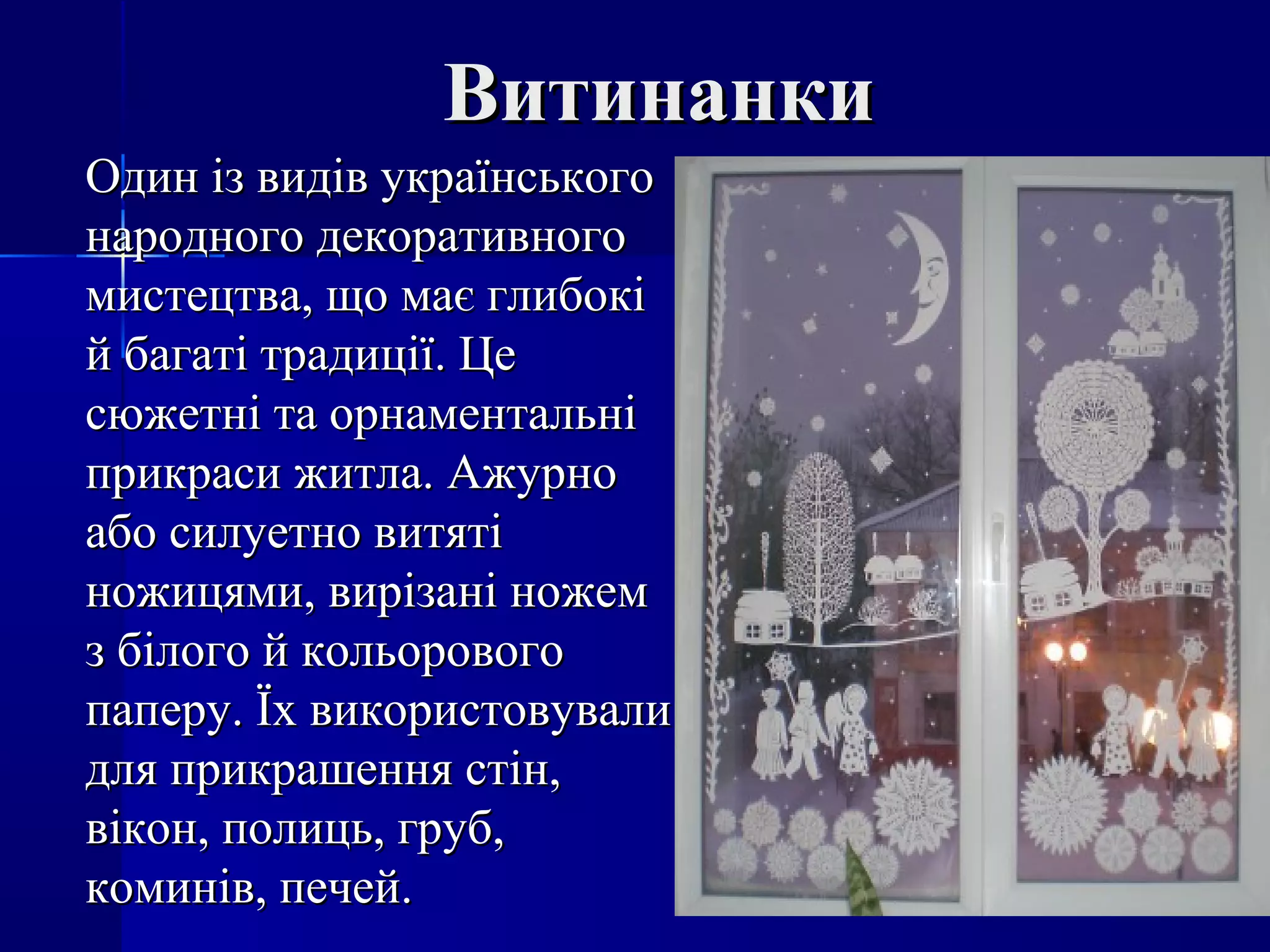 ВитинанкиВитинанки
Один із видів українськогоОдин із видів українського
народного декоративногонародного декоративного
мистецтва, що має глибокімистецтва, що має глибокі
й багаті традиції. Цей багаті традиції. Це
сюжетні та орнаментальнісюжетні та орнаментальні
прикраси житла. Ажурноприкраси житла. Ажурно
або силуетно витятіабо силуетно витяті
ножицями, вирізані ножемножицями, вирізані ножем
з білого й кольоровогоз білого й кольорового
паперу. Їх використовувалипаперу. Їх використовували
для прикрашення стін,для прикрашення стін,
вікон, полиць, груб,вікон, полиць, груб,
коминів, печей.коминів, печей.
 