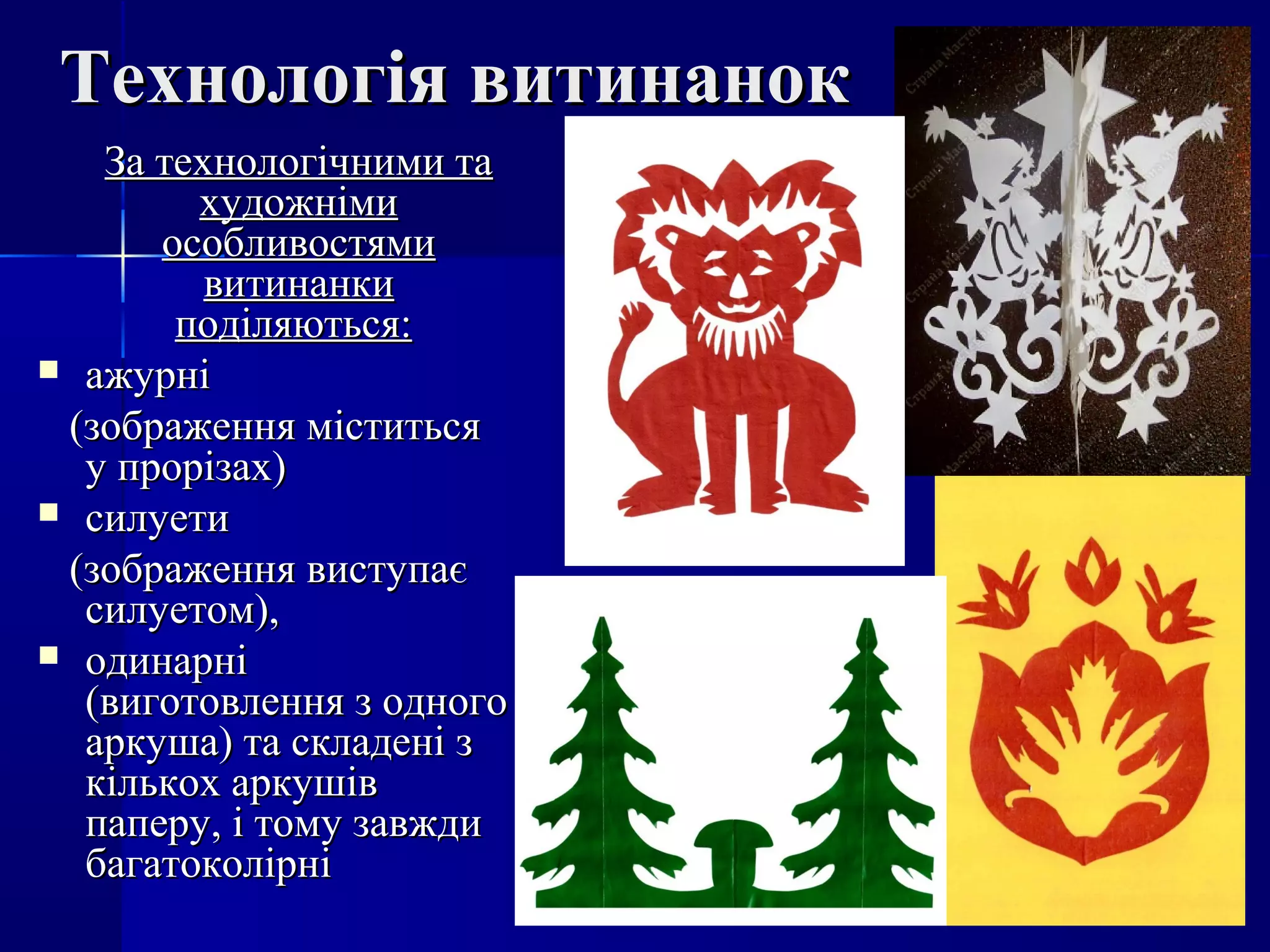 Технологія витинанокТехнологія витинанок
За технологічними таЗа технологічними та
художнімихудожніми
особливостямиособливостями
витинанкивитинанки
поділяються:поділяються:
 ажурніажурні
(зображення міститься(зображення міститься
у прорізах)у прорізах)
 силуетисилуети
(зображення виступає(зображення виступає
силуетом),силуетом),
 одинарніодинарні
(виготовлення з одного(виготовлення з одного
аркуша) та складені заркуша) та складені з
кількох аркушівкількох аркушів
паперу, і тому завждипаперу, і тому завжди
багатоколірнібагатоколірні
 