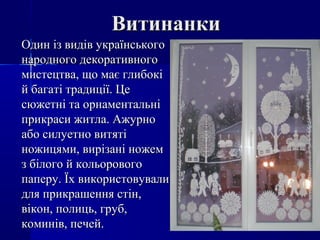ВитинанкиВитинанки
Один із видів українськогоОдин із видів українського
народного декоративногонародного декоративного
мистецтва, що має глибокімистецтва, що має глибокі
й багаті традиції. Цей багаті традиції. Це
сюжетні та орнаментальнісюжетні та орнаментальні
прикраси житла. Ажурноприкраси житла. Ажурно
або силуетно витятіабо силуетно витяті
ножицями, вирізані ножемножицями, вирізані ножем
з білого й кольоровогоз білого й кольорового
паперу. Їх використовувалипаперу. Їх використовували
для прикрашення стін,для прикрашення стін,
вікон, полиць, груб,вікон, полиць, груб,
коминів, печей.коминів, печей.
 