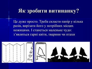 Як зробити витинанку?Як зробити витинанку?
Це дуже просто. Треба скласти папір у кількаЦе дуже просто. Треба скласти папір у кілька
разів, вирізати його у потрібних місцяхразів, вирізати його у потрібних місцях
ножицями. І станеться маленьке чудо:ножицями. І станеться маленьке чудо:
з’являться гарні квіти, тварини чи птахиз’являться гарні квіти, тварини чи птахи
 