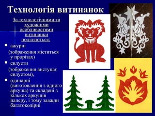 Технологія витинанокТехнологія витинанок
За технологічними таЗа технологічними та
художнімихудожніми
особливостямиособливостями
витинанкивитинанки
поділяються:поділяються:
 ажурніажурні
(зображення міститься(зображення міститься
у прорізах)у прорізах)
 силуетисилуети
(зображення виступає(зображення виступає
силуетом),силуетом),
 одинарніодинарні
(виготовлення з одного(виготовлення з одного
аркуша) та складені заркуша) та складені з
кількох аркушівкількох аркушів
паперу, і тому завждипаперу, і тому завжди
багатоколірнібагатоколірні
 