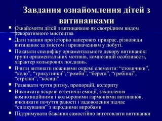 Завдання ознайомлення дітей зЗавдання ознайомлення дітей з
витинанкамивитинанками
 Ознайомити дітей з витинанкою як своєрідним видомОзнайомити дітей з витинанкою як своєрідним видом
декоративного мистецтвадекоративного мистецтва
 Дати знання про історію паперових прикрас, різновидиДати знання про історію паперових прикрас, різновиди
витинанок за змістом і призначенням у побуті.витинанок за змістом і призначенням у побуті.
 Показати специфіку орнаментального декору витинанок:Показати специфіку орнаментального декору витинанок:
групи орнаментальних мотивів, композицій особливості,групи орнаментальних мотивів, композицій особливості,
характер кольорових поєднань.характер кольорових поєднань.
 Вчити витинати ножицями окремі елементи: “стовпчики”,Вчити витинати ножицями окремі елементи: “стовпчики”,
“коло”, “трикутники”, “ромби”, “берега”, “гребінці”,“коло”, “трикутники”, “ромби”, “берега”, “гребінці”,
“стрілки”, “косиці”“стрілки”, “косиці”
 Розвивати чуття ритму, пропорцій, колоритуРозвивати чуття ритму, пропорцій, колориту
 Викликати яскраві естетичні емоції, захопленняВикликати яскраві естетичні емоції, захоплення
композиційними і кольоровими гармоніями витинанок,композиційними і кольоровими гармоніями витинанок,
викликати почуття радості і задоволення підчасвикликати почуття радості і задоволення підчас
“спілкування” з народними виробами“спілкування” з народними виробами
 Підтримувати бажання самостійно виготовляти витинанкиПідтримувати бажання самостійно виготовляти витинанки
 