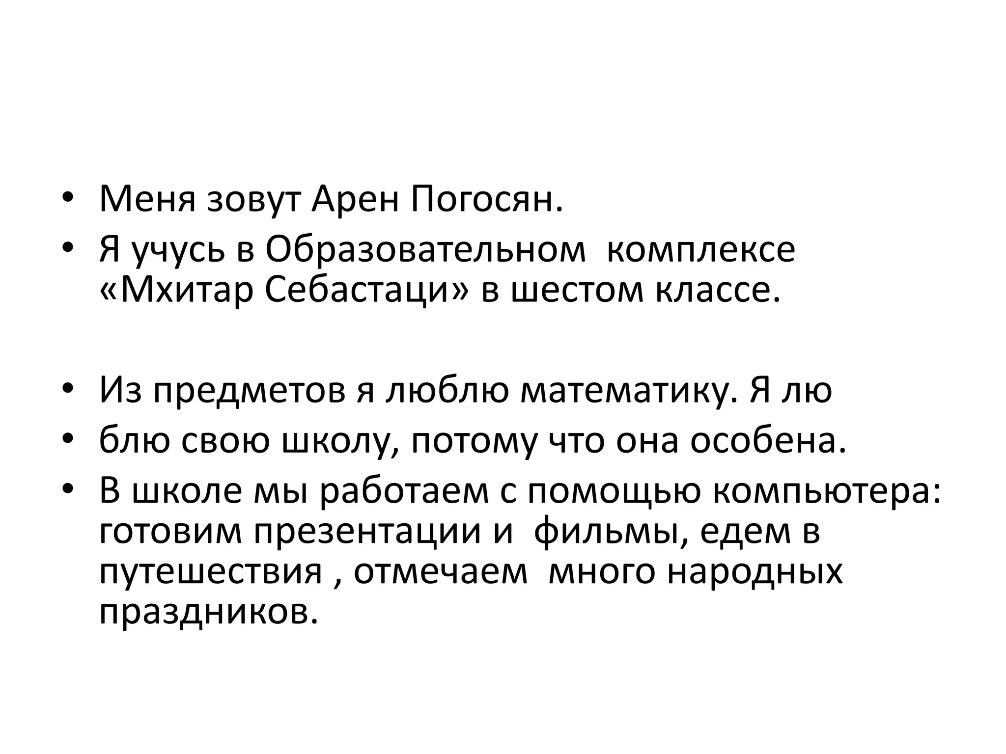 • Меня зовут Арен Погосян.
• Я учусь в Образoвательном комплексе
«Мхитар Себастаци» в шестом классе.
• Из предметов я люблю математику. Я лю
• блю свою школу, потому что она особена.
• В школе мы работаем с помощью компьютера:
готовим презентации и фильмы, едем в
путешествия , отмечаем много народных
праздников.