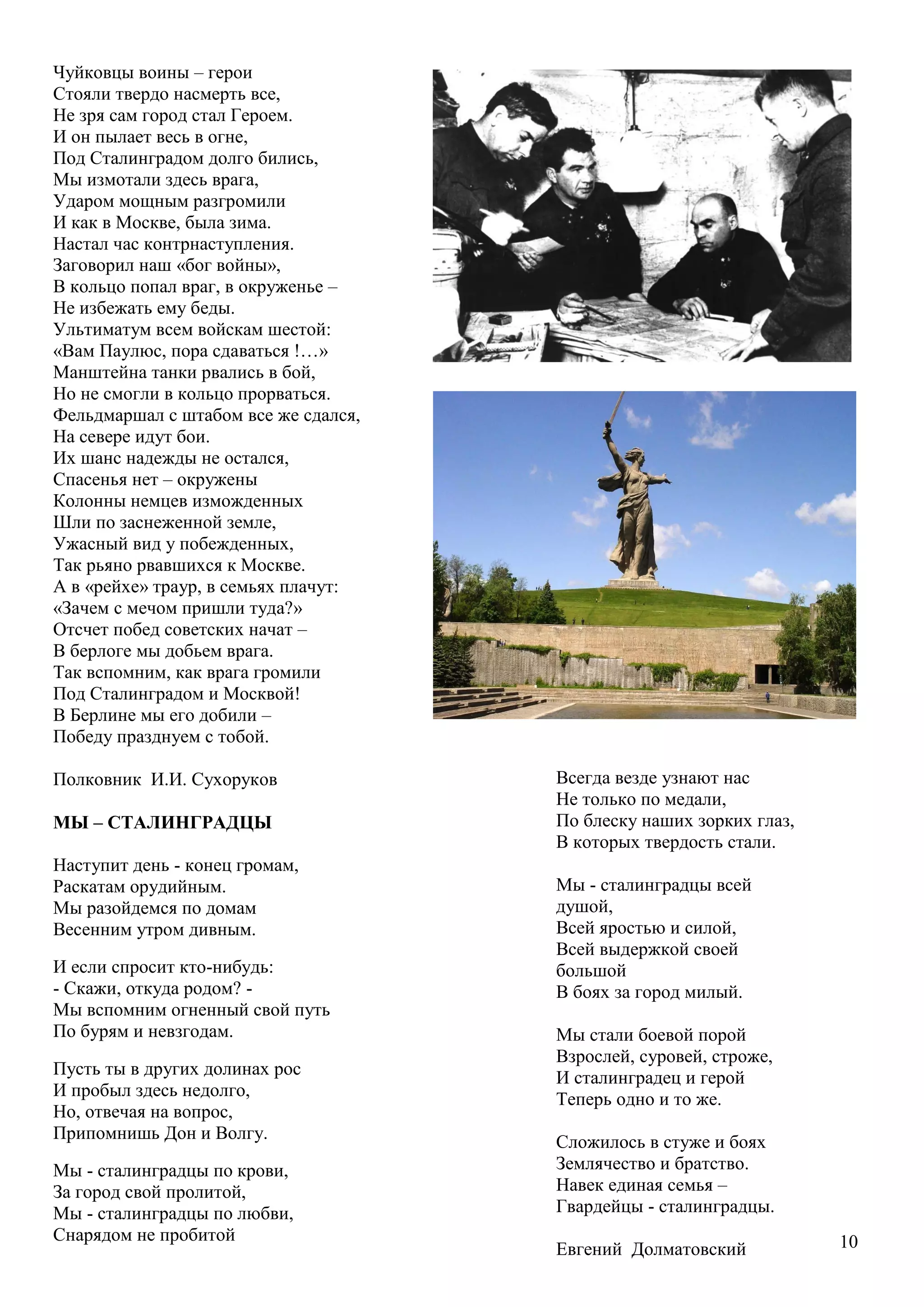 10
Чуйковцы воины – герои
Стояли твердо насмерть все,
Не зря сам город стал Героем.
И он пылает весь в огне,
Под Сталинградом долго бились,
Мы измотали здесь врага,
Ударом мощным разгромили
И как в Москве, была зима.
Настал час контрнаступления.
Заговорил наш «бог войны»,
В кольцо попал враг, в окруженье –
Не избежать ему беды.
Ультиматум всем войскам шестой:
«Вам Паулюс, пора сдаваться !…»
Манштейна танки рвались в бой,
Но не смогли в кольцо прорваться.
Фельдмаршал с штабом все же сдался,
На севере идут бои.
Их шанс надежды не остался,
Спасенья нет – окружены
Колонны немцев изможденных
Шли по заснеженной земле,
Ужасный вид у побежденных,
Так рьяно рвавшихся к Москве.
А в «рейхе» траур, в семьях плачут:
«Зачем с мечом пришли туда?»
Отсчет побед советских начат –
В берлоге мы добьем врага.
Так вспомним, как врага громили
Под Сталинградом и Москвой!
В Берлине мы его добили –
Победу празднуем с тобой.
Полковник И.И. Сухоруков
МЫ – СТАЛИНГРАДЦЫ
Наступит день - конец громам,
Раскатам орудийным.
Мы разойдемся по домам
Весенним утром дивным.
И если спросит кто-нибудь:
- Скажи, откуда родом? -
Мы вспомним огненный свой путь
По бурям и невзгодам.
Пусть ты в других долинах рос
И пробыл здесь недолго,
Но, отвечая на вопрос,
Припомнишь Дон и Волгу.
Мы - сталинградцы по крови,
За город свой пролитой,
Мы - сталинградцы по любви,
Снарядом не пробитой
Всегда везде узнают нас
Не только по медали,
По блеску наших зорких глаз,
В которых твердость стали.
Мы - сталинградцы всей
душой,
Всей яростью и силой,
Всей выдержкой своей
большой
В боях за город милый.
Мы стали боевой порой
Взрослей, суровей, строже,
И сталинградец и герой
Теперь одно и то же.
Сложилось в стуже и боях
Землячество и братство.
Навек единая семья –
Гвардейцы - сталинградцы.
Евгений Долматовский
 