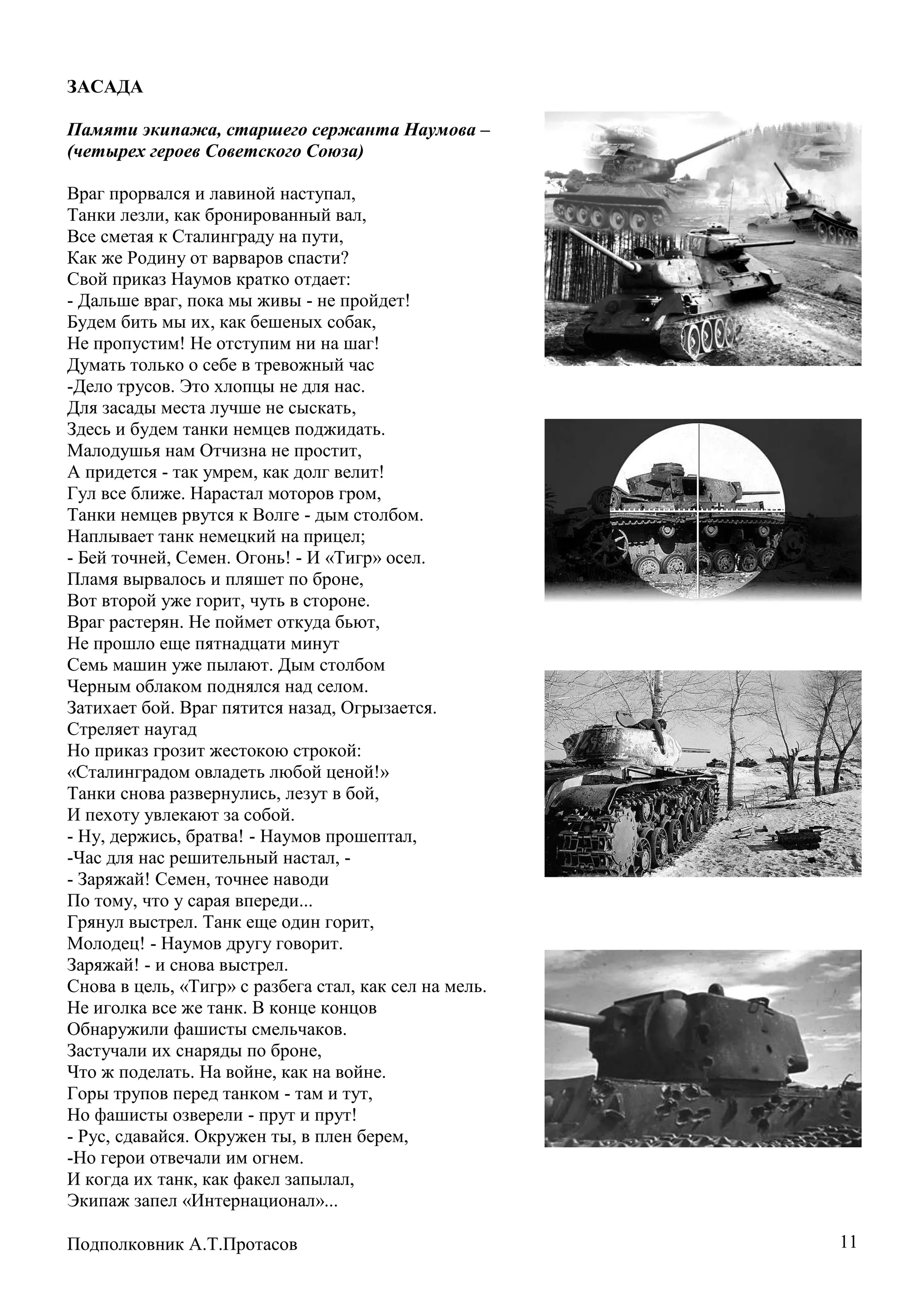11
ЗАСАДА
Памяти экипажа, старшего сержанта Наумова –
(четырех героев Советского Союза)
Враг прорвался и лавиной наступал,
Танки лезли, как бронированный вал,
Все сметая к Сталинграду на пути,
Как же Родину от варваров спасти?
Свой приказ Наумов кратко отдает:
- Дальше враг, пока мы живы - не пройдет!
Будем бить мы их, как бешеных собак,
Не пропустим! Не отступим ни на шаг!
Думать только о себе в тревожный час
-Дело трусов. Это хлопцы не для нас.
Для засады места лучше не сыскать,
Здесь и будем танки немцев поджидать.
Малодушья нам Отчизна не простит,
А придется - так умрем, как долг велит!
Гул все ближе. Нарастал моторов гром,
Танки немцев рвутся к Волге - дым столбом.
Наплывает танк немецкий на прицел;
- Бей точней, Семен. Огонь! - И «Тигр» осел.
Пламя вырвалось и пляшет по броне,
Вот второй уже горит, чуть в стороне.
Враг растерян. Не поймет откуда бьют,
Не прошло еще пятнадцати минут
Семь машин уже пылают. Дым столбом
Черным облаком поднялся над селом.
Затихает бой. Враг пятится назад, Огрызается.
Стреляет наугад
Но приказ грозит жестокою строкой:
«Сталинградом овладеть любой ценой!»
Танки снова развернулись, лезут в бой,
И пехоту увлекают за собой.
- Ну, держись, братва! - Наумов прошептал,
-Час для нас решительный настал, -
- Заряжай! Семен, точнее наводи
По тому, что у сарая впереди...
Грянул выстрел. Танк еще один горит,
Молодец! - Наумов другу говорит.
Заряжай! - и снова выстрел.
Снова в цель, «Тигр» с разбега стал, как сел на мель.
Не иголка все же танк. В конце концов
Обнаружили фашисты смельчаков.
Застучали их снаряды по броне,
Что ж поделать. На войне, как на войне.
Горы трупов перед танком - там и тут,
Но фашисты озверели - прут и прут!
- Рус, сдавайся. Окружен ты, в плен берем,
-Но герои отвечали им огнем.
И когда их танк, как факел запылал,
Экипаж запел «Интернационал»...
Подполковник А.Т.Протасов
 