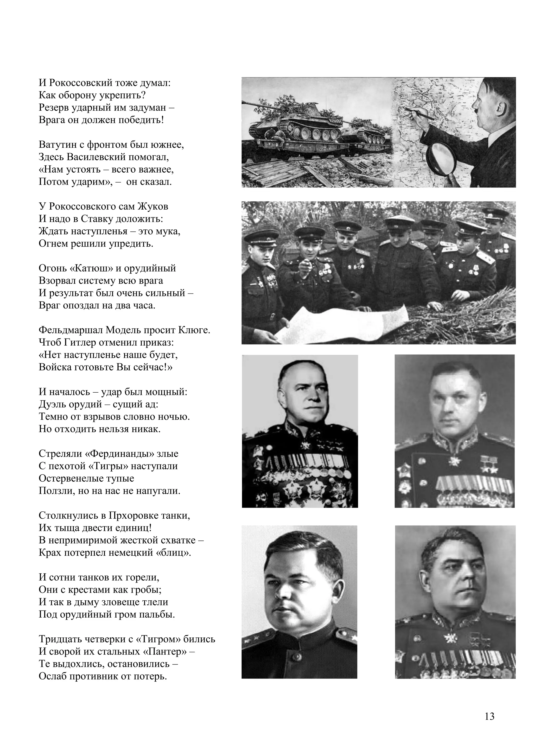 13
И Рокоссовский тоже думал:
Как оборону укрепить?
Резерв ударный им задуман –
Врага он должен победить!
Ватутин с фронтом был южнее,
Здесь Василевский помогал,
«Нам устоять – всего важнее,
Потом ударим», – он сказал.
У Рокоссовского сам Жуков
И надо в Ставку доложить:
Ждать наступленья – это мука,
Огнем решили упредить.
Огонь «Катюш» и орудийный
Взорвал систему всю врага
И результат был очень сильный –
Враг опоздал на два часа.
Фельдмаршал Модель просит Клюге.
Чтоб Гитлер отменил приказ:
«Нет наступленье наше будет,
Войска готовьте Вы сейчас!»
И началось – удар был мощный:
Дуэль орудий – сущий ад:
Темно от взрывов словно ночью.
Но отходить нельзя никак.
Стреляли «Фердинанды» злые
С пехотой «Тигры» наступали
Остервенелые тупые
Ползли, но на нас не напугали.
Столкнулись в Прхоровке танки,
Их тыща двести единиц!
В непримиримой жесткой схватке –
Крах потерпел немецкий «блиц».
И сотни танков их горели,
Они с крестами как гробы;
И так в дыму зловеще тлели
Под орудийный гром пальбы.
Тридцать четверки с «Тигром» бились
И сворой их стальных «Пантер» –
Те выдохлись, остановились –
Ослаб противник от потерь.
 