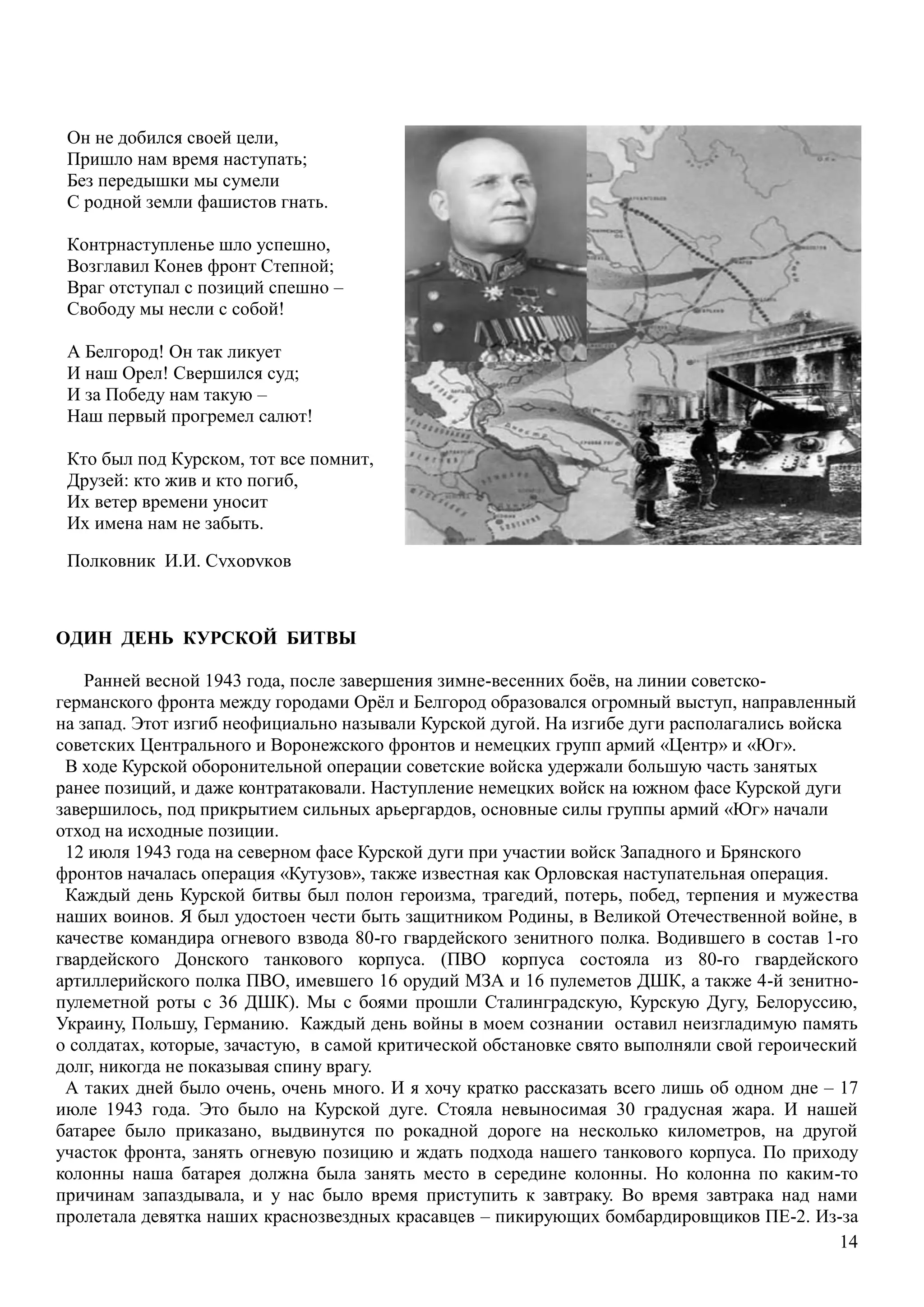 14
ОДИН ДЕНЬ КУРСКОЙ БИТВЫ
Ранней весной 1943 года, после завершения зимне-весенних боѐв, на линии советско-
германского фронта между городами Орѐл и Белгород образовался огромный выступ, направленный
на запад. Этот изгиб неофициально называли Курской дугой. На изгибе дуги располагались войска
советских Центрального и Воронежского фронтов и немецких групп армий «Центр» и «Юг».
В ходе Курской оборонительной операции советские войска удержали большую часть занятых
ранее позиций, и даже контратаковали. Наступление немецких войск на южном фасе Курской дуги
завершилось, под прикрытием сильных арьергардов, основные силы группы армий «Юг» начали
отход на исходные позиции.
12 июля 1943 года на северном фасе Курской дуги при участии войск Западного и Брянского
фронтов началась операция «Кутузов», также известная как Орловская наступательная операция.
Каждый день Курской битвы был полон героизма, трагедий, потерь, побед, терпения и мужества
наших воинов. Я был удостоен чести быть защитником Родины, в Великой Отечественной войне, в
качестве командира огневого взвода 80-го гвардейского зенитного полка. Водившего в состав 1-го
гвардейского Донского танкового корпуса. (ПВО корпуса состояла из 80-го гвардейского
артиллерийского полка ПВО, имевшего 16 орудий МЗА и 16 пулеметов ДШК, а также 4-й зенитно-
пулеметной роты с 36 ДШК). Мы с боями прошли Сталинградскую, Курскую Дугу, Белоруссию,
Украину, Польшу, Германию. Каждый день войны в моем сознании оставил неизгладимую память
о солдатах, которые, зачастую, в самой критической обстановке свято выполняли свой героический
долг, никогда не показывая спину врагу.
А таких дней было очень, очень много. И я хочу кратко рассказать всего лишь об одном дне – 17
июле 1943 года. Это было на Курской дуге. Стояла невыносимая 30 градусная жара. И нашей
батарее было приказано, выдвинутся по рокадной дороге на несколько километров, на другой
участок фронта, занять огневую позицию и ждать подхода нашего танкового корпуса. По приходу
колонны наша батарея должна была занять место в середине колонны. Но колонна по каким-то
причинам запаздывала, и у нас было время приступить к завтраку. Во время завтрака над нами
пролетала девятка наших краснозвездных красавцев – пикирующих бомбардировщиков ПЕ-2. Из-за
Он не добился своей цели,
Пришло нам время наступать;
Без передышки мы сумели
С родной земли фашистов гнать.
Контрнаступленье шло успешно,
Возглавил Конев фронт Степной;
Враг отступал с позиций спешно –
Свободу мы несли с собой!
А Белгород! Он так ликует
И наш Орел! Свершился суд;
И за Победу нам такую –
Наш первый прогремел салют!
Кто был под Курском, тот все помнит,
Друзей: кто жив и кто погиб,
Их ветер времени уносит
Их имена нам не забыть.
Полковник И.И. Сухоруков
 