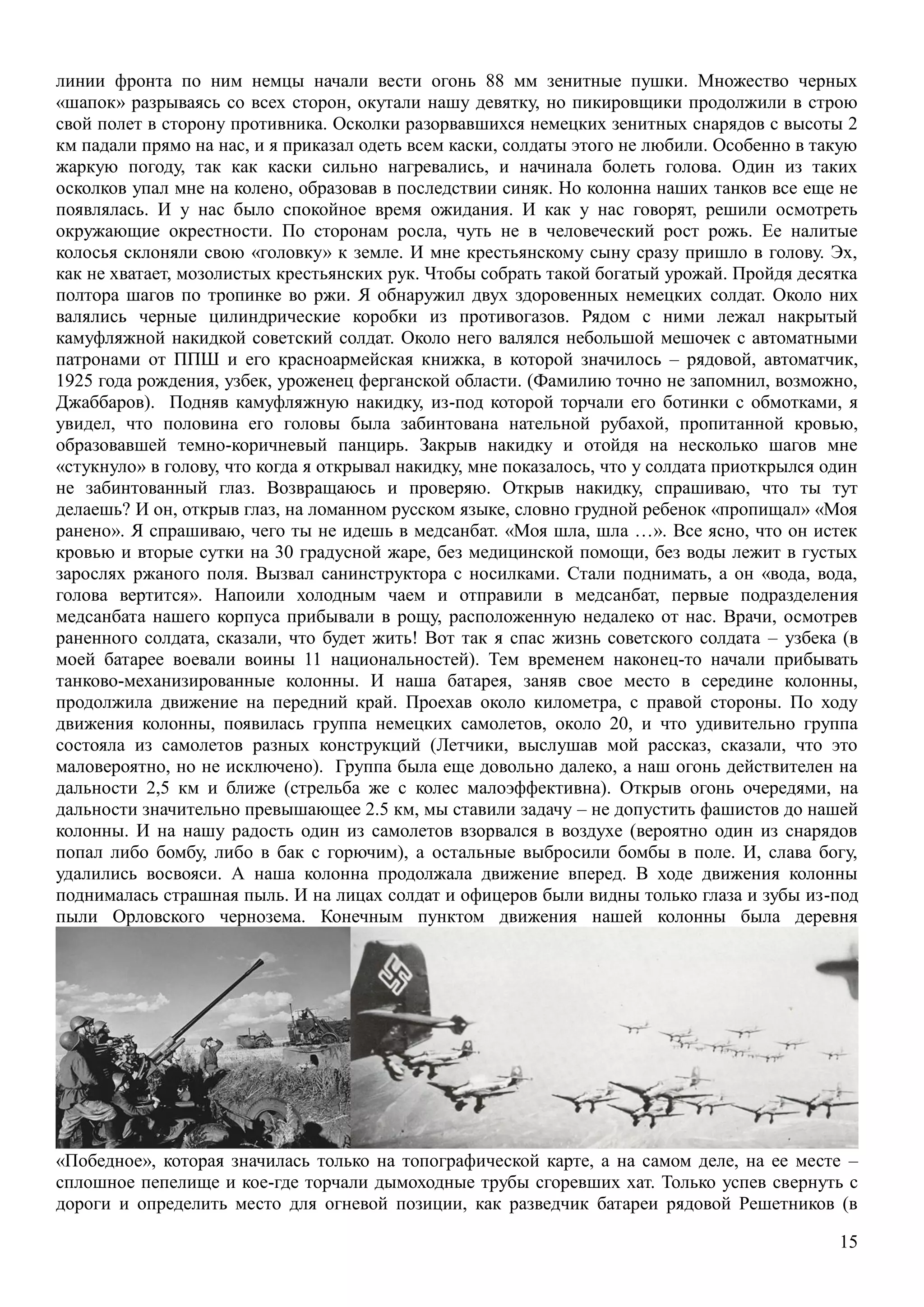 15
линии фронта по ним немцы начали вести огонь 88 мм зенитные пушки. Множество черных
«шапок» разрываясь со всех сторон, окутали нашу девятку, но пикировщики продолжили в строю
свой полет в сторону противника. Осколки разорвавшихся немецких зенитных снарядов с высоты 2
км падали прямо на нас, и я приказал одеть всем каски, солдаты этого не любили. Особенно в такую
жаркую погоду, так как каски сильно нагревались, и начинала болеть голова. Один из таких
осколков упал мне на колено, образовав в последствии синяк. Но колонна наших танков все еще не
появлялась. И у нас было спокойное время ожидания. И как у нас говорят, решили осмотреть
окружающие окрестности. По сторонам росла, чуть не в человеческий рост рожь. Ее налитые
колосья склоняли свою «головку» к земле. И мне крестьянскому сыну сразу пришло в голову. Эх,
как не хватает, мозолистых крестьянских рук. Чтобы собрать такой богатый урожай. Пройдя десятка
полтора шагов по тропинке во ржи. Я обнаружил двух здоровенных немецких солдат. Около них
валялись черные цилиндрические коробки из противогазов. Рядом с ними лежал накрытый
камуфляжной накидкой советский солдат. Около него валялся небольшой мешочек с автоматными
патронами от ППШ и его красноармейская книжка, в которой значилось – рядовой, автоматчик,
1925 года рождения, узбек, уроженец ферганской области. (Фамилию точно не запомнил, возможно,
Джаббаров). Подняв камуфляжную накидку, из-под которой торчали его ботинки с обмотками, я
увидел, что половина его головы была забинтована нательной рубахой, пропитанной кровью,
образовавшей темно-коричневый панцирь. Закрыв накидку и отойдя на несколько шагов мне
«стукнуло» в голову, что когда я открывал накидку, мне показалось, что у солдата приоткрылся один
не забинтованный глаз. Возвращаюсь и проверяю. Открыв накидку, спрашиваю, что ты тут
делаешь? И он, открыв глаз, на ломанном русском языке, словно грудной ребенок «пропищал» «Моя
ранено». Я спрашиваю, чего ты не идешь в медсанбат. «Моя шла, шла …». Все ясно, что он истек
кровью и вторые сутки на 30 градусной жаре, без медицинской помощи, без воды лежит в густых
зарослях ржаного поля. Вызвал санинструктора с носилками. Стали поднимать, а он «вода, вода,
голова вертится». Напоили холодным чаем и отправили в медсанбат, первые подразделения
медсанбата нашего корпуса прибывали в рощу, расположенную недалеко от нас. Врачи, осмотрев
раненного солдата, сказали, что будет жить! Вот так я спас жизнь советского солдата – узбека (в
моей батарее воевали воины 11 национальностей). Тем временем наконец-то начали прибывать
танково-механизированные колонны. И наша батарея, заняв свое место в середине колонны,
продолжила движение на передний край. Проехав около километра, с правой стороны. По ходу
движения колонны, появилась группа немецких самолетов, около 20, и что удивительно группа
состояла из самолетов разных конструкций (Летчики, выслушав мой рассказ, сказали, что это
маловероятно, но не исключено). Группа была еще довольно далеко, а наш огонь действителен на
дальности 2,5 км и ближе (стрельба же с колес малоэффективна). Открыв огонь очередями, на
дальности значительно превышающее 2.5 км, мы ставили задачу – не допустить фашистов до нашей
колонны. И на нашу радость один из самолетов взорвался в воздухе (вероятно один из снарядов
попал либо бомбу, либо в бак с горючим), а остальные выбросили бомбы в поле. И, слава богу,
удалились восвояси. А наша колонна продолжала движение вперед. В ходе движения колонны
поднималась страшная пыль. И на лицах солдат и офицеров были видны только глаза и зубы из-под
пыли Орловского чернозема. Конечным пунктом движения нашей колонны была деревня
«Победное», которая значилась только на топографической карте, а на самом деле, на ее месте –
сплошное пепелище и кое-где торчали дымоходные трубы сгоревших хат. Только успев свернуть с
дороги и определить место для огневой позиции, как разведчик батареи рядовой Решетников (в
 
