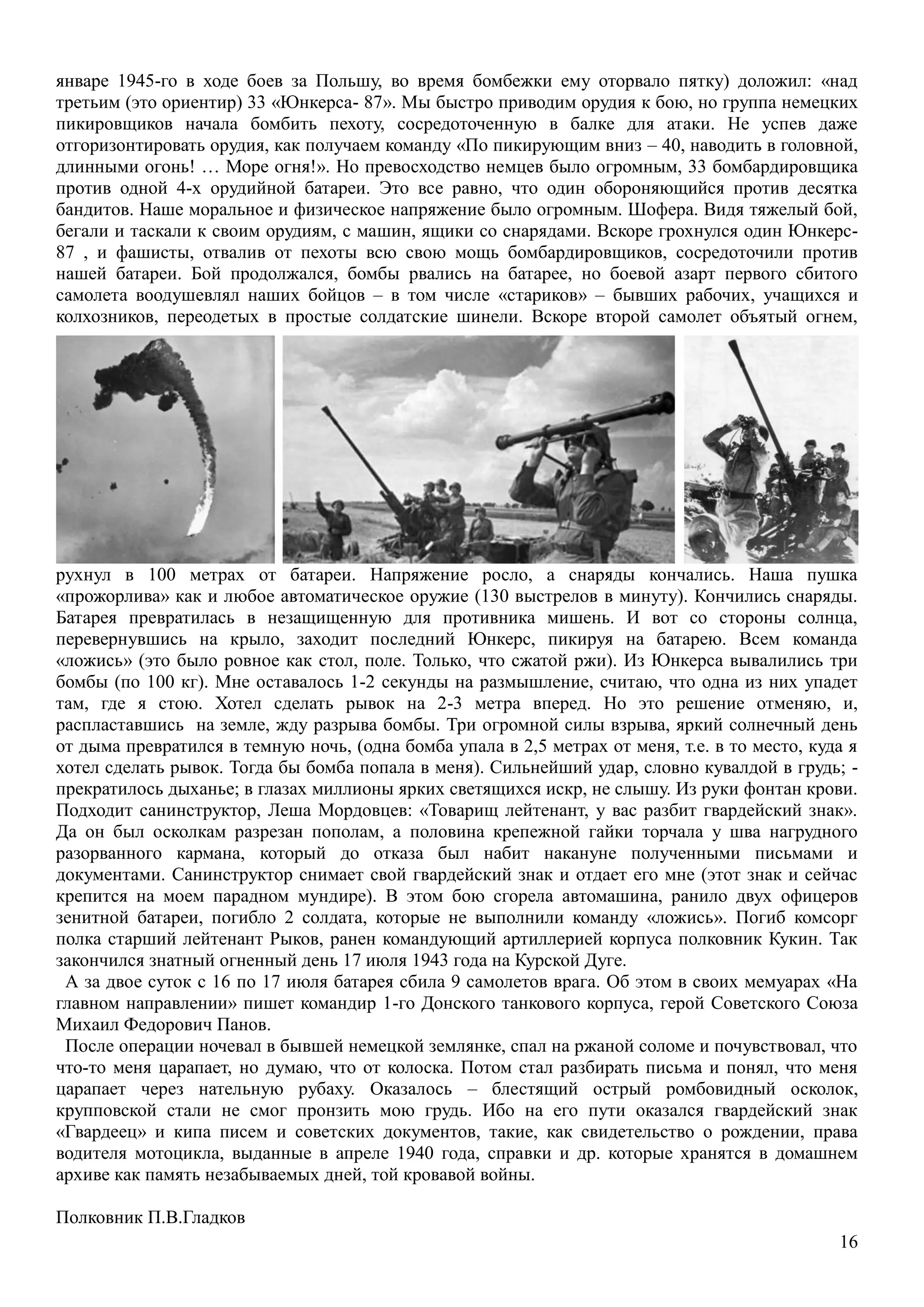 16
январе 1945-го в ходе боев за Польшу, во время бомбежки ему оторвало пятку) доложил: «над
третьим (это ориентир) 33 «Юнкерса- 87». Мы быстро приводим орудия к бою, но группа немецких
пикировщиков начала бомбить пехоту, сосредоточенную в балке для атаки. Не успев даже
отгоризонтировать орудия, как получаем команду «По пикирующим вниз – 40, наводить в головной,
длинными огонь! … Море огня!». Но превосходство немцев было огромным, 33 бомбардировщика
против одной 4-х орудийной батареи. Это все равно, что один обороняющийся против десятка
бандитов. Наше моральное и физическое напряжение было огромным. Шофера. Видя тяжелый бой,
бегали и таскали к своим орудиям, с машин, ящики со снарядами. Вскоре грохнулся один Юнкерс-
87 , и фашисты, отвалив от пехоты всю свою мощь бомбардировщиков, сосредоточили против
нашей батареи. Бой продолжался, бомбы рвались на батарее, но боевой азарт первого сбитого
самолета воодушевлял наших бойцов – в том числе «стариков» – бывших рабочих, учащихся и
колхозников, переодетых в простые солдатские шинели. Вскоре второй самолет объятый огнем,
рухнул в 100 метрах от батареи. Напряжение росло, а снаряды кончались. Наша пушка
«прожорлива» как и любое автоматическое оружие (130 выстрелов в минуту). Кончились снаряды.
Батарея превратилась в незащищенную для противника мишень. И вот со стороны солнца,
перевернувшись на крыло, заходит последний Юнкерс, пикируя на батарею. Всем команда
«ложись» (это было ровное как стол, поле. Только, что сжатой ржи). Из Юнкерса вывалились три
бомбы (по 100 кг). Мне оставалось 1-2 секунды на размышление, считаю, что одна из них упадет
там, где я стою. Хотел сделать рывок на 2-3 метра вперед. Но это решение отменяю, и,
распластавшись на земле, жду разрыва бомбы. Три огромной силы взрыва, яркий солнечный день
от дыма превратился в темную ночь, (одна бомба упала в 2,5 метрах от меня, т.е. в то место, куда я
хотел сделать рывок. Тогда бы бомба попала в меня). Сильнейший удар, словно кувалдой в грудь; -
прекратилось дыханье; в глазах миллионы ярких светящихся искр, не слышу. Из руки фонтан крови.
Подходит санинструктор, Леша Мордовцев: «Товарищ лейтенант, у вас разбит гвардейский знак».
Да он был осколкам разрезан пополам, а половина крепежной гайки торчала у шва нагрудного
разорванного кармана, который до отказа был набит накануне полученными письмами и
документами. Санинструктор снимает свой гвардейский знак и отдает его мне (этот знак и сейчас
крепится на моем парадном мундире). В этом бою сгорела автомашина, ранило двух офицеров
зенитной батареи, погибло 2 солдата, которые не выполнили команду «ложись». Погиб комсорг
полка старший лейтенант Рыков, ранен командующий артиллерией корпуса полковник Кукин. Так
закончился знатный огненный день 17 июля 1943 года на Курской Дуге.
А за двое суток с 16 по 17 июля батарея сбила 9 самолетов врага. Об этом в своих мемуарах «На
главном направлении» пишет командир 1-го Донского танкового корпуса, герой Советского Союза
Михаил Федорович Панов.
После операции ночевал в бывшей немецкой землянке, спал на ржаной соломе и почувствовал, что
что-то меня царапает, но думаю, что от колоска. Потом стал разбирать письма и понял, что меня
царапает через нательную рубаху. Оказалось – блестящий острый ромбовидный осколок,
крупповской стали не смог пронзить мою грудь. Ибо на его пути оказался гвардейский знак
«Гвардеец» и кипа писем и советских документов, такие, как свидетельство о рождении, права
водителя мотоцикла, выданные в апреле 1940 года, справки и др. которые хранятся в домашнем
архиве как память незабываемых дней, той кровавой войны.
Полковник П.В.Гладков
 