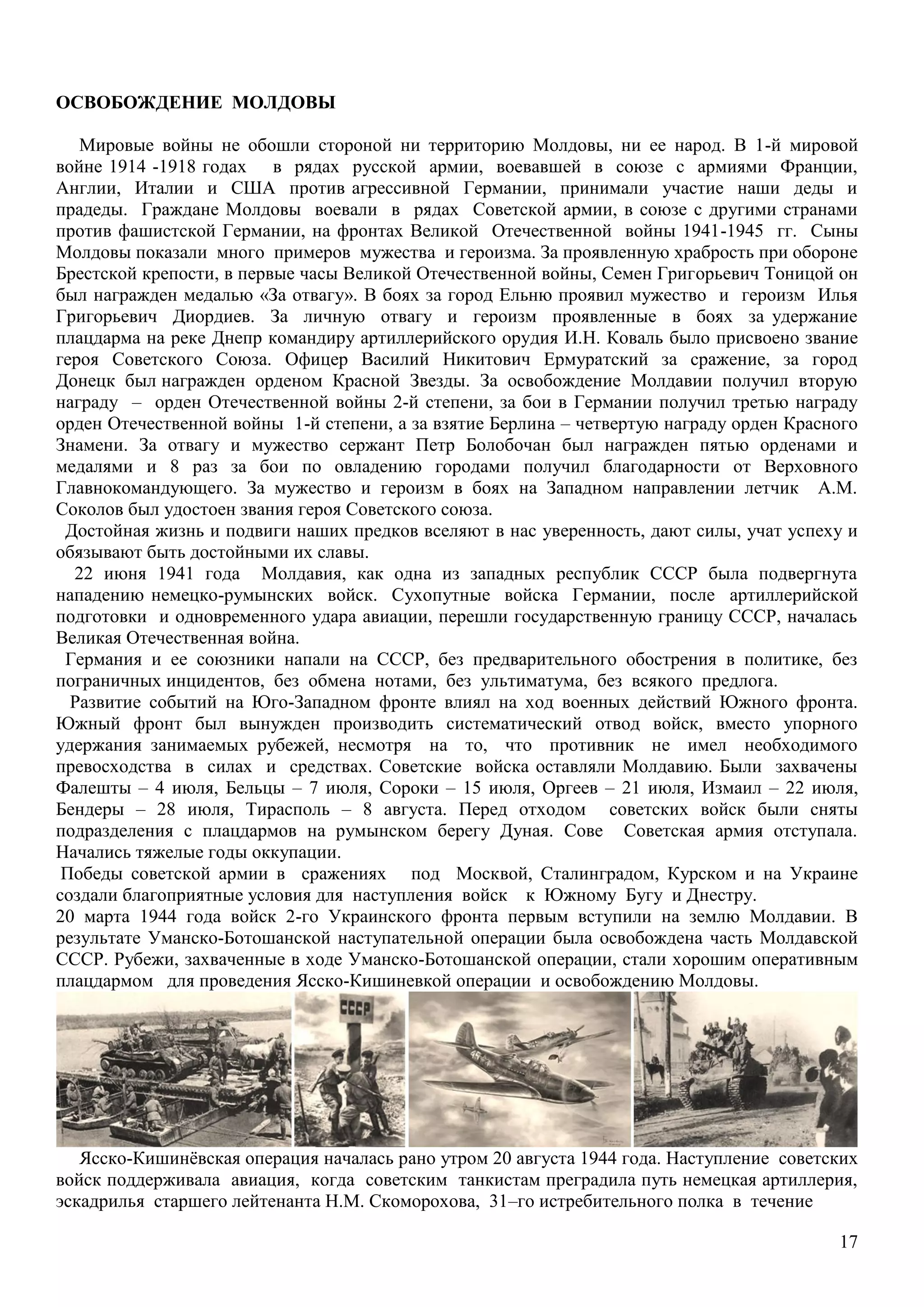 17
ОСВОБОЖДЕНИЕ МОЛДОВЫ
Мировые войны не обошли стороной ни территорию Молдовы, ни ее народ. В 1-й мировой
войне 1914 -1918 годах в рядах русской армии, воевавшей в союзе с армиями Франции,
Англии, Италии и США против агрессивной Германии, принимали участие наши деды и
прадеды. Граждане Молдовы воевали в рядах Советской армии, в союзе с другими странами
против фашистской Германии, на фронтах Великой Отечественной войны 1941-1945 гг. Сыны
Молдовы показали много примеров мужества и героизма. За проявленную храбрость при обороне
Брестской крепости, в первые часы Великой Отечественной войны, Семен Григорьевич Тоницой он
был награжден медалью «За отвагу». В боях за город Ельню проявил мужество и героизм Илья
Григорьевич Диордиев. За личную отвагу и героизм проявленные в боях за удержание
плацдарма на реке Днепр командиру артиллерийского орудия И.Н. Коваль было присвоено звание
героя Советского Союза. Офицер Василий Никитович Ермуратский за сражение, за город
Донецк был награжден орденом Красной Звезды. За освобождение Молдавии получил вторую
награду – орден Отечественной войны 2-й степени, за бои в Германии получил третью награду
орден Отечественной войны 1-й степени, а за взятие Берлина – четвертую награду орден Красного
Знамени. За отвагу и мужество сержант Петр Болобочан был награжден пятью орденами и
медалями и 8 раз за бои по овладению городами получил благодарности от Верховного
Главнокомандующего. За мужество и героизм в боях на Западном направлении летчик А.М.
Соколов был удостоен звания героя Советского союза.
Достойная жизнь и подвиги наших предков вселяют в нас уверенность, дают силы, учат успеху и
обязывают быть достойными их славы.
22 июня 1941 года Молдавия, как одна из западных республик СССР была подвергнута
нападению немецко-румынских войск. Сухопутные войска Германии, после артиллерийской
подготовки и одновременного удара авиации, перешли государственную границу СССР, началась
Великая Отечественная война.
Германия и ее союзники напали на СССР, без предварительного обострения в политике, без
пограничных инцидентов, без обмена нотами, без ультиматума, без всякого предлога.
Развитие событий на Юго-Западном фронте влиял на ход военных действий Южного фронта.
Южный фронт был вынужден производить систематический отвод войск, вместо упорного
удержания занимаемых рубежей, несмотря на то, что противник не имел необходимого
превосходства в силах и средствах. Советские войска оставляли Молдавию. Были захвачены
Фалешты – 4 июля, Бельцы – 7 июля, Сороки – 15 июля, Оргеев – 21 июля, Измаил – 22 июля,
Бендеры – 28 июля, Тирасполь – 8 августа. Перед отходом советских войск были сняты
подразделения с плацдармов на румынском берегу Дуная. Сове Советская армия отступала.
Начались тяжелые годы оккупации.
Победы советской армии в сражениях под Москвой, Сталинградом, Курском и на Украине
создали благоприятные условия для наступления войск к Южному Бугу и Днестру.
20 марта 1944 года войск 2-го Украинского фронта первым вступили на землю Молдавии. В
результате Уманско-Ботошанской наступательной операции была освобождена часть Молдавской
СССР. Рубежи, захваченные в ходе Уманско-Ботошанской операции, стали хорошим оперативным
плацдармом для проведения Ясско-Кишиневкой операции и освобождению Молдовы.
Ясско-Кишинѐвская операция началась рано утром 20 августа 1944 года. Наступление советских
войск поддерживала авиация, когда советским танкистам преградила путь немецкая артиллерия,
эскадрилья старшего лейтенанта Н.М. Скоморохова, 31–го истребительного полка в течение
 