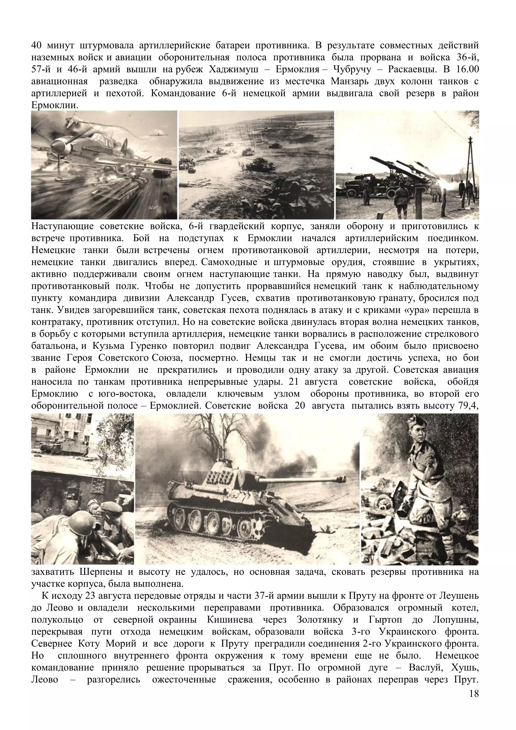 18
40 минут штурмовала артиллерийские батареи противника. В результате совместных действий
наземных войск и авиации оборонительная полоса противника была прорвана и войска 36-й,
57-й и 46-й армий вышли на рубеж Хаджимуш – Ермоклия – Чубручу – Раскаевцы. В 16.00
авиационная разведка обнаружила выдвижение из местечка Манзарь двух колонн танков с
артиллерией и пехотой. Командование 6-й немецкой армии выдвигала свой резерв в район
Ермоклии.
Наступающие советские войска, 6-й гвардейский корпус, заняли оборону и приготовились к
встрече противника. Бой на подступах к Ермоклии начался артиллерийским поединком.
Немецкие танки были встречены огнем противотанковой артиллерии, несмотря на потери,
немецкие танки двигались вперед. Самоходные и штурмовые орудия, стоявшие в укрытиях,
активно поддерживали своим огнем наступающие танки. На прямую наводку был, выдвинут
противотанковый полк. Чтобы не допустить прорвавшийся немецкий танк к наблюдательному
пункту командира дивизии Александр Гусев, схватив противотанковую гранату, бросился под
танк. Увидев загоревшийся танк, советская пехота поднялась в атаку и с криками «ура» перешла в
контратаку, противник отступил. Но на советские войска двинулась вторая волна немецких танков,
в борьбу с которыми вступила артиллерия, немецкие танки ворвались в расположение стрелкового
батальона, и Кузьма Гуренко повторил подвиг Александра Гусева, им обоим было присвоено
звание Героя Советского Союза, посмертно. Немцы так и не смогли достичь успеха, но бои
в районе Ермоклии не прекратились и проводили одну атаку за другой. Советская авиация
наносила по танкам противника непрерывные удары. 21 августа советские войска, обойдя
Ермоклию с юго-востока, овладели ключевым узлом обороны противника, во второй его
оборонительной полосе – Ермоклией. Советские войска 20 августа пытались взять высоту 79,4,
захватить Шерпены и высоту не удалось, но основная задача, сковать резервы противника на
участке корпуса, была выполнена.
К исходу 23 августа передовые отряды и части 37-й армии вышли к Пруту на фронте от Леушень
до Леово и овладели несколькими переправами противника. Образовался огромный котел,
полукольцо от северной окраины Кишинева через Золотянку и Гыртоп до Лопушны,
перекрывая пути отхода немецким войскам, образовали войска 3-го Украинского фронта.
Севернее Коту Морий и все дороги к Пруту преградили соединения 2-го Украинского фронта.
Но сплошного внутреннего фронта окружения к тому времени еще не было. Немецкое
командование приняло решение прорываться за Прут. По огромной дуге – Васлуй, Хушь,
Леово – разгорелись ожесточенные сражения, особенно в районах переправ через Прут.
 