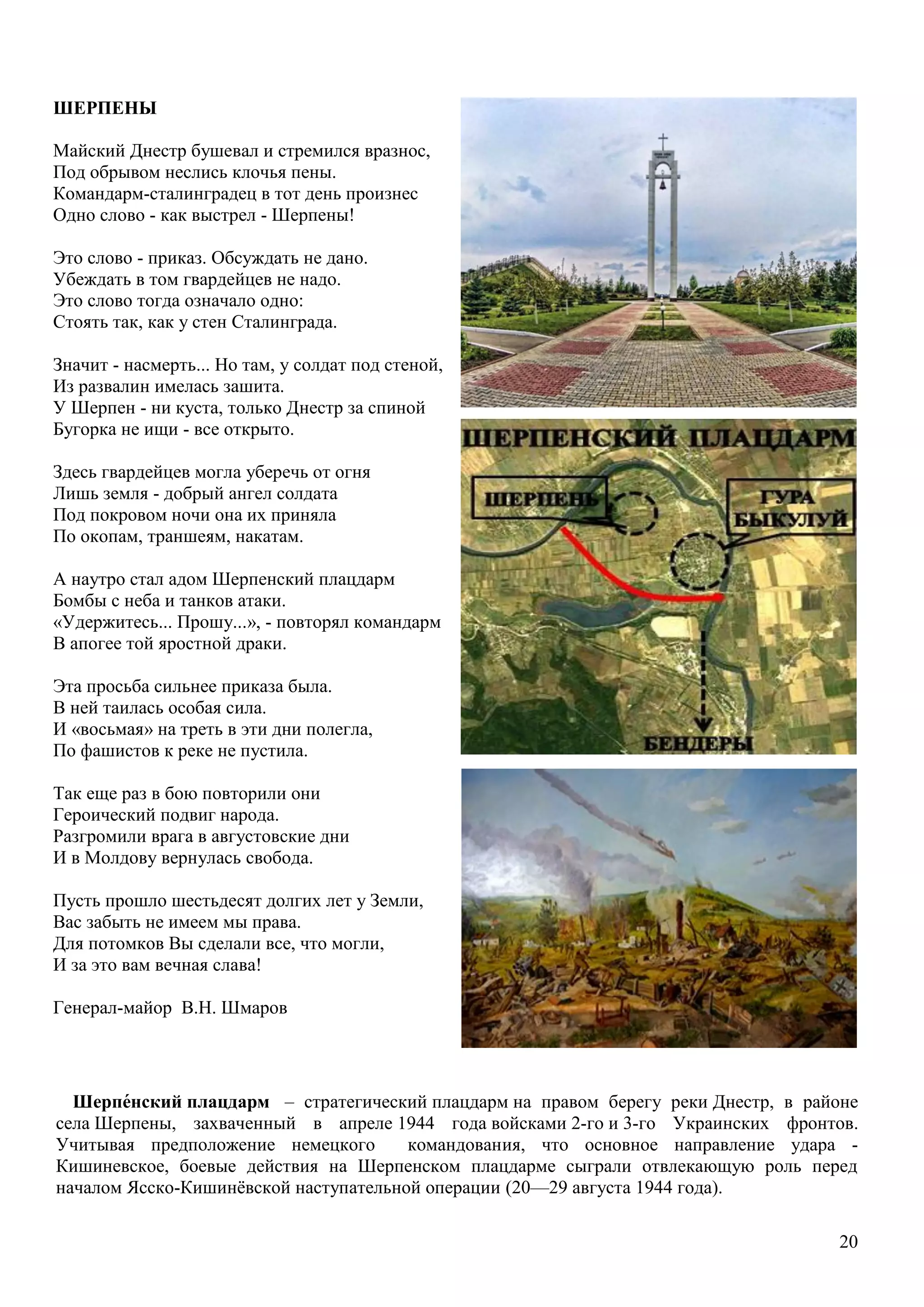 20
Шерпе́нский плацдарм – стратегический плацдарм на правом берегу реки Днестр, в районе
села Шерпены, захваченный в апреле 1944 года войсками 2-го и 3-го Украинских фронтов.
Учитывая предположение немецкого командования, что основное направление удара -
Кишиневское, боевые действия на Шерпенском плацдарме сыграли отвлекающую роль перед
началом Ясско-Кишинѐвской наступательной операции (20—29 августа 1944 года).
ШЕРПЕНЫ
Майский Днестр бушевал и стремился вразнос,
Под обрывом неслись клочья пены.
Командарм-сталинградец в тот день произнес
Одно слово - как выстрел - Шерпены!
Это слово - приказ. Обсуждать не дано.
Убеждать в том гвардейцев не надо.
Это слово тогда означало одно:
Стоять так, как у стен Сталинграда.
Значит - насмерть... Но там, у солдат под стеной,
Из развалин имелась зашита.
У Шерпен - ни куста, только Днестр за спиной
Бугорка не ищи - все открыто.
Здесь гвардейцев могла уберечь от огня
Лишь земля - добрый ангел солдата
Под покровом ночи она их приняла
По окопам, траншеям, накатам.
А наутро стал адом Шерпенский плацдарм
Бомбы с неба и танков атаки.
«Удержитесь... Прошу...», - повторял командарм
В апогее той яростной драки.
Эта просьба сильнее приказа была.
В ней таилась особая сила.
И «восьмая» на треть в эти дни полегла,
По фашистов к реке не пустила.
Так еще раз в бою повторили они
Героический подвиг народа.
Разгромили врага в августовские дни
И в Молдову вернулась свобода.
Пусть прошло шестьдесят долгих лет у Земли,
Вас забыть не имеем мы права.
Для потомков Вы сделали все, что могли,
И за это вам вечная слава!
Генерал-майор В.Н. Шмаров
 