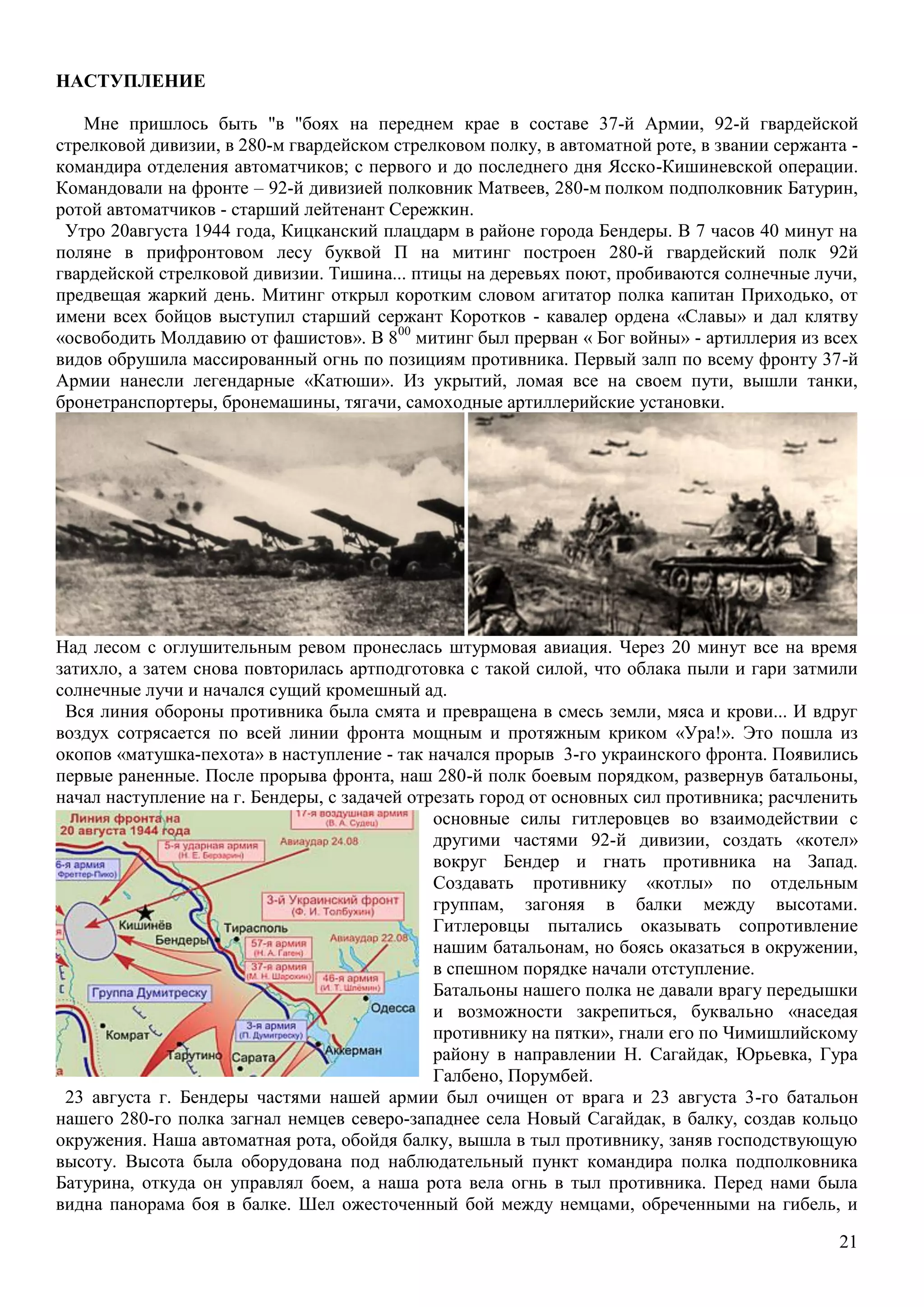 21
НАСТУПЛЕНИЕ
Мне пришлось быть "в "боях на переднем крае в составе 37-й Армии, 92-й гвардейской
стрелковой дивизии, в 280-м гвардейском стрелковом полку, в автоматной роте, в звании сержанта -
командира отделения автоматчиков; с первого и до последнего дня Ясско-Кишиневской операции.
Командовали на фронте – 92-й дивизией полковник Матвеев, 280-м полком подполковник Батурин,
ротой автоматчиков - старший лейтенант Сережкин.
Утро 20августа 1944 года, Кицканский плацдарм в районе города Бендеры. В 7 часов 40 минут на
поляне в прифронтовом лесу буквой П на митинг построен 280-й гвардейский полк 92й
гвардейской стрелковой дивизии. Тишина... птицы на деревьях поют, пробиваются солнечные лучи,
предвещая жаркий день. Митинг открыл коротким словом агитатор полка капитан Приходько, от
имени всех бойцов выступил старший сержант Коротков - кавалер ордена «Славы» и дал клятву
«освободить Молдавию от фашистов». В 800
митинг был прерван « Бог войны» - артиллерия из всех
видов обрушила массированный огнь по позициям противника. Первый залп по всему фронту 37-й
Армии нанесли легендарные «Катюши». Из укрытий, ломая все на своем пути, вышли танки,
бронетранспортеры, бронемашины, тягачи, самоходные артиллерийские установки.
Над лесом с оглушительным ревом пронеслась штурмовая авиация. Через 20 минут все на время
затихло, а затем снова повторилась артподготовка с такой силой, что облака пыли и гари затмили
солнечные лучи и начался сущий кромешный ад.
Вся линия обороны противника была смята и превращена в смесь земли, мяса и крови... И вдруг
воздух сотрясается по всей линии фронта мощным и протяжным криком «Ура!». Это пошла из
окопов «матушка-пехота» в наступление - так начался прорыв 3-го украинского фронта. Появились
первые раненные. После прорыва фронта, наш 280-й полк боевым порядком, развернув батальоны,
начал наступление на г. Бендеры, с задачей отрезать город от основных сил противника; расчленить
основные силы гитлеровцев во взаимодействии с
другими частями 92-й дивизии, создать «котел»
вокруг Бендер и гнать противника на Запад.
Создавать противнику «котлы» по отдельным
группам, загоняя в балки между высотами.
Гитлеровцы пытались оказывать сопротивление
нашим батальонам, но боясь оказаться в окружении,
в спешном порядке начали отступление.
Батальоны нашего полка не давали врагу передышки
и возможности закрепиться, буквально «наседая
противнику на пятки», гнали его по Чимишлийскому
району в направлении Н. Сагайдак, Юрьевка, Гура
Галбено, Порумбей.
23 августа г. Бендеры частями нашей армии был очищен от врага и 23 августа 3-го батальон
нашего 280-го полка загнал немцев северо-западнее села Новый Сагайдак, в балку, создав кольцо
окружения. Наша автоматная рота, обойдя балку, вышла в тыл противнику, заняв господствующую
высоту. Высота была оборудована под наблюдательный пункт командира полка подполковника
Батурина, откуда он управлял боем, а наша рота вела огнь в тыл противника. Перед нами была
видна панорама боя в балке. Шел ожесточенный бой между немцами, обреченными на гибель, и
 