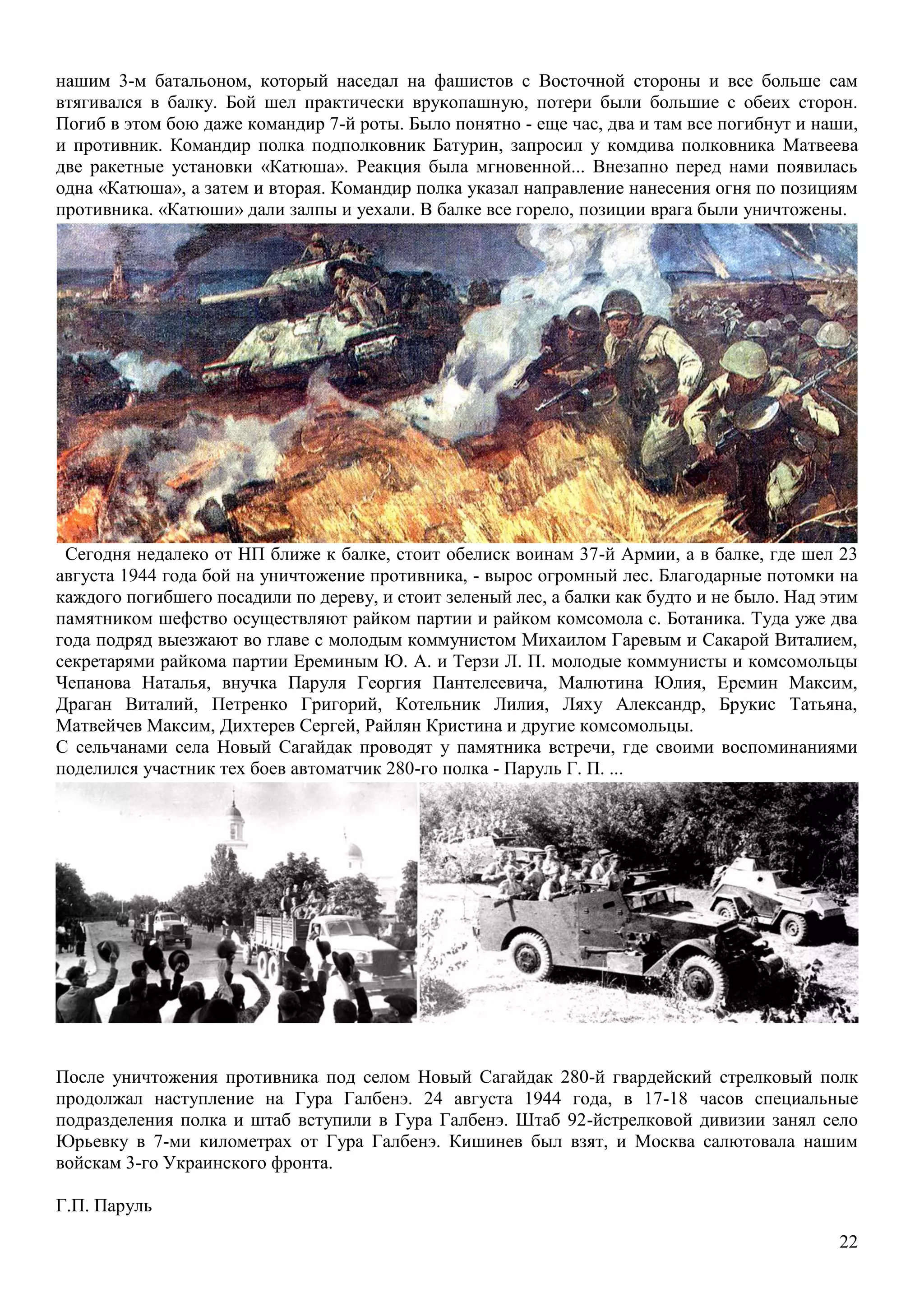 22
нашим 3-м батальоном, который наседал на фашистов с Восточной стороны и все больше сам
втягивался в балку. Бой шел практически врукопашную, потери были большие с обеих сторон.
Погиб в этом бою даже командир 7-й роты. Было понятно - еще час, два и там все погибнут и наши,
и противник. Командир полка подполковник Батурин, запросил у комдива полковника Матвеева
две ракетные установки «Катюша». Реакция была мгновенной... Внезапно перед нами появилась
одна «Катюша», а затем и вторая. Командир полка указал направление нанесения огня по позициям
противника. «Катюши» дали залпы и уехали. В балке все горело, позиции врага были уничтожены.
Сегодня недалеко от НП ближе к балке, стоит обелиск воинам 37-й Армии, а в балке, где шел 23
августа 1944 года бой на уничтожение противника, - вырос огромный лес. Благодарные потомки на
каждого погибшего посадили по дереву, и стоит зеленый лес, а балки как будто и не было. Над этим
памятником шефство осуществляют райком партии и райком комсомола с. Ботаника. Туда уже два
года подряд выезжают во главе с молодым коммунистом Михаилом Гаревым и Сакарой Виталием,
секретарями райкома партии Ереминым Ю. А. и Терзи Л. П. молодые коммунисты и комсомольцы
Чепанова Наталья, внучка Паруля Георгия Пантелеевича, Малютина Юлия, Еремин Максим,
Драган Виталий, Петренко Григорий, Котельник Лилия, Ляху Александр, Брукис Татьяна,
Матвейчев Максим, Дихтерев Сергей, Райлян Кристина и другие комсомольцы.
С сельчанами села Новый Сагайдак проводят у памятника встречи, где своими воспоминаниями
поделился участник тех боев автоматчик 280-го полка - Паруль Г. П. ...
После уничтожения противника под селом Новый Сагайдак 280-й гвардейский стрелковый полк
продолжал наступление на Гура Галбенэ. 24 августа 1944 года, в 17-18 часов специальные
подразделения полка и штаб вступили в Гура Галбенэ. Штаб 92-йстрелковой дивизии занял село
Юрьевку в 7-ми километрах от Гура Галбенэ. Кишинев был взят, и Москва салютовала нашим
войскам 3-го Украинского фронта.
Г.П. Паруль
 