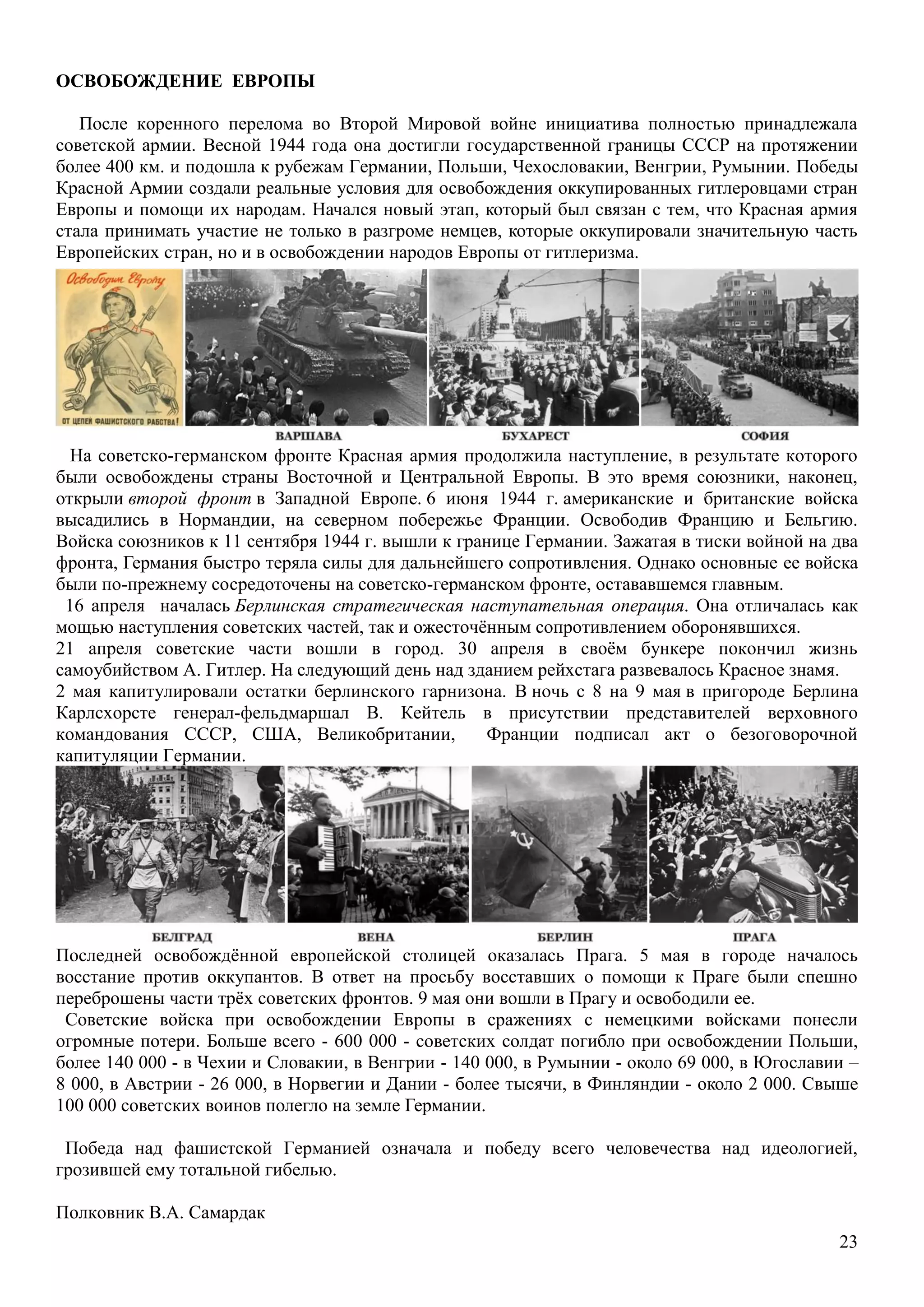 23
ОСВОБОЖДЕНИЕ ЕВРОПЫ
После коренного перелома во Второй Мировой войне инициатива полностью принадлежала
советской армии. Весной 1944 года она достигли государственной границы СССР на протяжении
более 400 км. и подошла к рубежам Германии, Польши, Чехословакии, Венгрии, Румынии. Победы
Красной Армии создали реальные условия для освобождения оккупированных гитлеровцами стран
Европы и помощи их народам. Начался новый этап, который был связан с тем, что Красная армия
стала принимать участие не только в разгроме немцев, которые оккупировали значительную часть
Европейских стран, но и в освобождении народов Европы от гитлеризма.
На советско-германском фронте Красная армия продолжила наступление, в результате которого
были освобождены страны Восточной и Центральной Европы. В это время союзники, наконец,
открыли второй фронт в Западной Европе. 6 июня 1944 г. американские и британские войска
высадились в Нормандии, на северном побережье Франции. Освободив Францию и Бельгию.
Войска союзников к 11 сентября 1944 г. вышли к границе Германии. Зажатая в тиски войной на два
фронта, Германия быстро теряла силы для дальнейшего сопротивления. Однако основные ее войска
были по-прежнему сосредоточены на советско-германском фронте, остававшемся главным.
16 апреля началась Берлинская стратегическая наступательная операция. Она отличалась как
мощью наступления советских частей, так и ожесточѐнным сопротивлением оборонявшихся.
21 апреля советские части вошли в город. 30 апреля в своѐм бункере покончил жизнь
самоубийством А. Гитлер. На следующий день над зданием рейхстага развевалось Красное знамя.
2 мая капитулировали остатки берлинского гарнизона. В ночь с 8 на 9 мая в пригороде Берлина
Карлсхорсте генерал-фельдмаршал В. Кейтель в присутствии представителей верховного
командования СССР, США, Великобритании, Франции подписал акт о безоговорочной
капитуляции Германии.
Последней освобождѐнной европейской столицей оказалась Прага. 5 мая в городе началось
восстание против оккупантов. В ответ на просьбу восставших о помощи к Праге были спешно
переброшены части трѐх советских фронтов. 9 мая они вошли в Прагу и освободили ее.
Советские войска при освобождении Европы в сражениях с немецкими войсками понесли
огромные потери. Больше всего - 600 000 - советских солдат погибло при освобождении Польши,
более 140 000 - в Чехии и Словакии, в Венгрии - 140 000, в Румынии - около 69 000, в Югославии –
8 000, в Австрии - 26 000, в Норвегии и Дании - более тысячи, в Финляндии - около 2 000. Свыше
100 000 советских воинов полегло на земле Германии.
Победа над фашистской Германией означала и победу всего человечества над идеологией,
грозившей ему тотальной гибелью.
Полковник В.А. Самардак
 