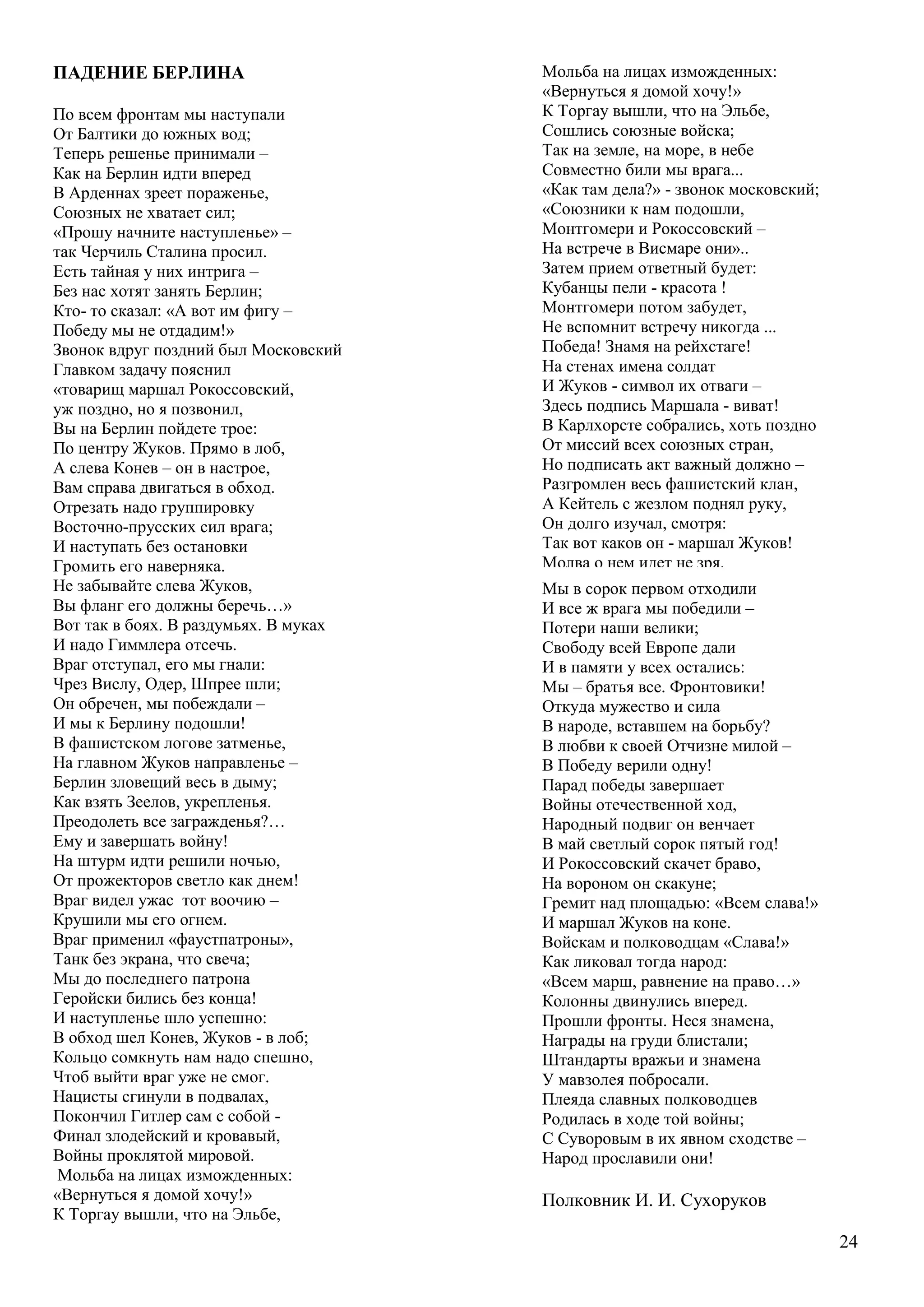 24
ПАДЕНИЕ БЕРЛИНА
По всем фронтам мы наступали
От Балтики до южных вод;
Теперь решенье принимали –
Как на Берлин идти вперед
В Арденнах зреет пораженье,
Союзных не хватает сил;
«Прошу начните наступленье» –
так Черчиль Сталина просил.
Есть тайная у них интрига –
Без нас хотят занять Берлин;
Кто- то сказал: «А вот им фигу –
Победу мы не отдадим!»
Звонок вдруг поздний был Московский
Главком задачу пояснил
«товарищ маршал Рокоссовский,
уж поздно, но я позвонил,
Вы на Берлин пойдете трое:
По центру Жуков. Прямо в лоб,
А слева Конев – он в настрое,
Вам справа двигаться в обход.
Отрезать надо группировку
Восточно-прусских сил врага;
И наступать без остановки
Громить его наверняка.
Не забывайте слева Жуков,
Вы фланг его должны беречь…»
Вот так в боях. В раздумьях. В муках
И надо Гиммлера отсечь.
Враг отступал, его мы гнали:
Чрез Вислу, Одер, Шпрее шли;
Он обречен, мы побеждали –
И мы к Берлину подошли!
В фашистском логове затменье,
На главном Жуков направленье –
Берлин зловещий весь в дыму;
Как взять Зеелов, укрепленья.
Преодолеть все загражденья?…
Ему и завершать войну!
На штурм идти решили ночью,
От прожекторов светло как днем!
Враг видел ужас тот воочию –
Крушили мы его огнем.
Враг применил «фаустпатроны»,
Танк без экрана, что свеча;
Мы до последнего патрона
Геройски бились без конца!
И наступленье шло успешно:
В обход шел Конев, Жуков - в лоб;
Кольцо сомкнуть нам надо спешно,
Чтоб выйти враг уже не смог.
Нацисты сгинули в подвалах,
Покончил Гитлер сам с собой -
Финал злодейский и кровавый,
Войны проклятой мировой.
Мольба на лицах изможденных:
«Вернуться я домой хочу!»
К Торгау вышли, что на Эльбе,
Мы в сорок первом отходили
И все ж врага мы победили –
Потери наши велики;
Свободу всей Европе дали
И в памяти у всех остались:
Мы – братья все. Фронтовики!
Откуда мужество и сила
В народе, вставшем на борьбу?
В любви к своей Отчизне милой –
В Победу верили одну!
Парад победы завершает
Войны отечественной ход,
Народный подвиг он венчает
В май светлый сорок пятый год!
И Рокоссовский скачет браво,
На вороном он скакуне;
Гремит над площадью: «Всем слава!»
И маршал Жуков на коне.
Войскам и полководцам «Слава!»
Как ликовал тогда народ:
«Всем марш, равнение на право…»
Колонны двинулись вперед.
Прошли фронты. Неся знамена,
Награды на груди блистали;
Штандарты вражьи и знамена
У мавзолея побросали.
Плеяда славных полководцев
Родилась в ходе той войны;
С Суворовым в их явном сходстве –
Народ прославили они!
Полковник И. И. Сухоруков
Мольба на лицах изможденных:
«Вернуться я домой хочу!»
К Торгау вышли, что на Эльбе,
Сошлись союзные войска;
Так на земле, на море, в небе
Совместно били мы врага...
«Как там дела?» - звонок московский;
«Союзники к нам подошли,
Монтгомери и Рокоссовский –
На встрече в Висмаре они»..
Затем прием ответный будет:
Кубанцы пели - красота !
Монтгомери потом забудет,
Не вспомнит встречу никогда ...
Победа! Знамя на рейхстаге!
На стенах имена солдат
И Жуков - символ их отваги –
Здесь подпись Маршала - виват!
В Карлхорсте собрались, хоть поздно
От миссий всех союзных стран,
Но подписать акт важный должно –
Разгромлен весь фашистский клан,
А Кейтель с жезлом поднял руку,
Он долго изучал, смотря:
Так вот каков он - маршал Жуков!
Молва о нем идет не зря.
Капитуляция! Есть акт!
Свершилась радость, наконец,
Что рейх повержен - это факт!
Победа! И войне конец ...
 