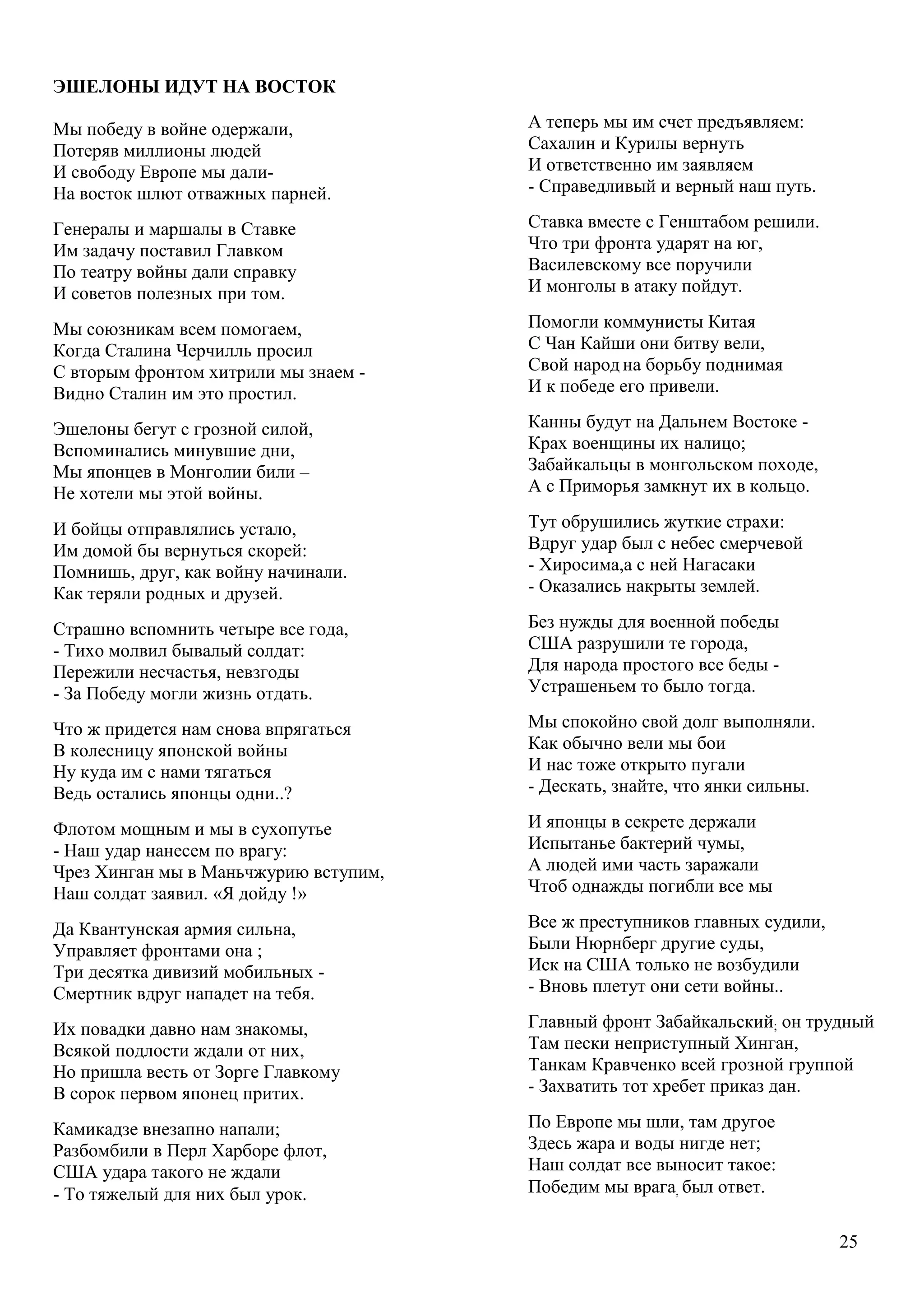 25
ЭШЕЛОНЫ ИДУТ НА ВОСТОК
Мы победу в войне одержали,
Потеряв миллионы людей
И свободу Европе мы дали-
На восток шлют отважных парней.
Генералы и маршалы в Ставке
Им задачу поставил Главком
По театру войны дали справку
И советов полезных при том.
Мы союзникам всем помогаем,
Когда Сталина Черчилль просил
С вторым фронтом хитрили мы знаем -
Видно Сталин им это простил.
Эшелоны бегут с грозной силой,
Вспоминались минувшие дни,
Мы японцев в Монголии били –
Не хотели мы этой войны.
И бойцы отправлялись устало,
Им домой бы вернуться скорей:
Помнишь, друг, как войну начинали.
Как теряли родных и друзей.
Страшно вспомнить четыре все года,
- Тихо молвил бывалый солдат:
Пережили несчастья, невзгоды
- За Победу могли жизнь отдать.
Что ж придется нам снова впрягаться
В колесницу японской войны
Ну куда им с нами тягаться
Ведь остались японцы одни..?
Флотом мощным и мы в сухопутье
- Наш удар нанесем по врагу:
Чрез Хинган мы в Маньчжурию вступим,
Наш солдат заявил. «Я дойду !»
Да Квантунская армия сильна,
Управляет фронтами она ;
Три десятка дивизий мобильных -
Смертник вдруг нападет на тебя.
Их повадки давно нам знакомы,
Всякой подлости ждали от них,
Но пришла весть от Зорге Главкому
В сорок первом японец притих.
Камикадзе внезапно напали;
Разбомбили в Перл Харборе флот,
США удара такого не ждали
- То тяжелый для них был урок.
А теперь мы им счет предъявляем:
Сахалин и Курилы вернуть
И ответственно им заявляем
- Справедливый и верный наш путь.
Ставка вместе с Генштабом решили.
Что три фронта ударят на юг,
Василевскому все поручили
И монголы в атаку пойдут.
Помогли коммунисты Китая
С Чан Кайши они битву вели,
Свой народ на борьбу поднимая
И к победе его привели.
Канны будут на Дальнем Востоке -
Крах военщины их налицо;
Забайкальцы в монгольском походе,
А с Приморья замкнут их в кольцо.
Тут обрушились жуткие страхи:
Вдруг удар был с небес смерчевой
- Хиросима,а с ней Нагасаки
- Оказались накрыты землей.
Без нужды для военной победы
США разрушили те города,
Для народа простого все беды -
Устрашеньем то было тогда.
Мы спокойно свой долг выполняли.
Как обычно вели мы бои
И нас тоже открыто пугали
- Дескать, знайте, что янки сильны.
И японцы в секрете держали
Испытанье бактерий чумы,
А людей ими часть заражали
Чтоб однажды погибли все мы
Все ж преступников главных судили,
Были Нюрнберг другие суды,
Иск на США только не возбудили
- - Вновь плетут они сети войны..
Главный фронт Забайкальский; он трудный
Там пески неприступный Хинган,
Танкам Кравченко всей грозной группой
- Захватить тот хребет приказ дан.
По Европе мы шли, там другое
Здесь жара и воды нигде нет;
Наш солдат все выносит такое:
Победим мы врага, был ответ.
 