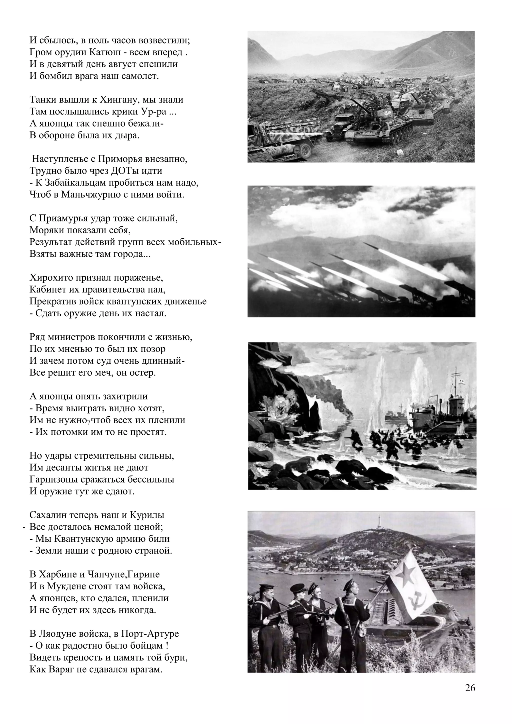 26
И сбылось, в ноль часов возвестили;
Гром орудии Катюш - всем вперед .
И в девятый день август спешили
И бомбил врага наш самолет.
Танки вышли к Хингану, мы знали
Там послышались крики Ур-ра ...
А японцы так спешно бежали-
В обороне была их дыра.
Наступленье с Приморья внезапно,
Трудно было чрез ДОТы идти
- К Забайкальцам пробиться нам надо,
Чтоб в Маньчжурию с ними войти.
С Приамурья удар тоже сильный,
Моряки показали себя,
Результат действий групп всех мобильных-
Взяты важные там города...
Хирохито признал пораженье,
Кабинет их правительства пал,
Прекратив войск квантунских движенье
- Сдать оружие день их настал.
Ряд министров покончили с жизнью,
По их мненью то был их позор
И зачем потом суд очень длинный-
Все решит его меч, он остер.
А японцы опять захитрили
- Время выиграть видно хотят,
Им не нужно7чтоб всех их пленили
- Их потомки им то не простят.
Но удары стремительны сильны,
Им десанты житья не дают
Гарнизоны сражаться бессильны
И оружие тут же сдают.
Сахалин теперь наш и Курилы
- Все досталось немалой ценой;
- Мы Квантунскую армию били
- Земли наши с родною страной.
В Харбине и Чанчуне,Гирине
И в Мукдене стоят там войска,
А японцев, кто сдался, пленили
И не будет их здесь никогда.
В Ляодуне войска, в Порт-Артуре
- О как радостно было бойцам !
Видеть крепость и память той бури,
Как Варяг не сдавался врагам.
 