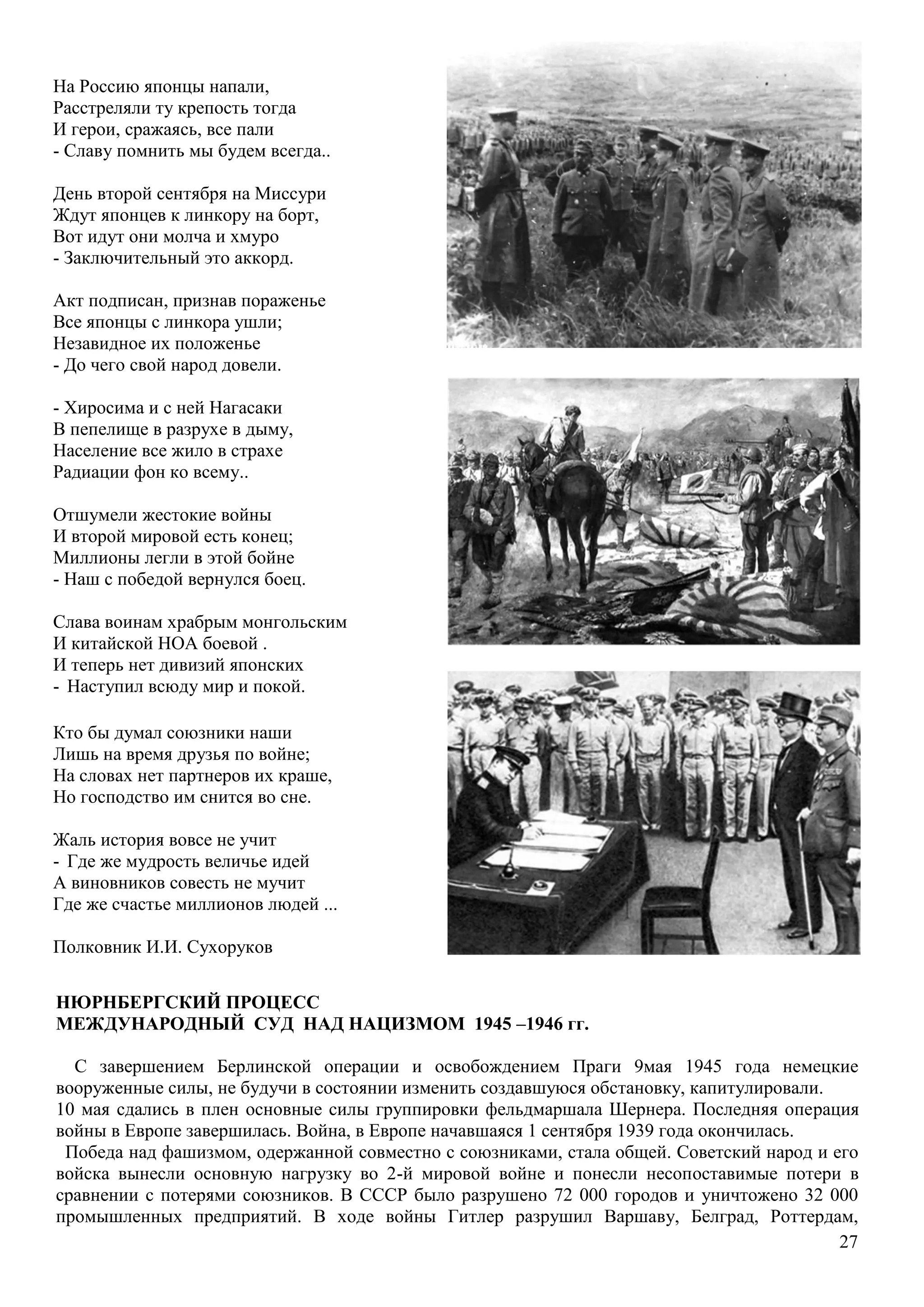 27
НЮРНБЕРГСКИЙ ПРОЦЕСС
МЕЖДУНАРОДНЫЙ СУД НАД НАЦИЗМОМ 1945 –1946 гг.
С завершением Берлинской операции и освобождением Праги 9мая 1945 года немецкие
вооруженные силы, не будучи в состоянии изменить создавшуюся обстановку, капитулировали.
10 мая сдались в плен основные силы группировки фельдмаршала Шернера. Последняя операция
войны в Европе завершилась. Война, в Европе начавшаяся 1 сентября 1939 года окончилась.
Победа над фашизмом, одержанной совместно с союзниками, стала общей. Советский народ и его
войска вынесли основную нагрузку во 2-й мировой войне и понесли несопоставимые потери в
сравнении с потерями союзников. В СССР было разрушено 72 000 городов и уничтожено 32 000
промышленных предприятий. В ходе войны Гитлер разрушил Варшаву, Белград, Роттердам,
На Россию японцы напали,
Расстреляли ту крепость тогда
И герои, сражаясь, все пали
- Славу помнить мы будем всегда..
День второй сентября на Миссури
Ждут японцев к линкору на борт,
Вот идут они молча и хмуро
- Заключительный это аккорд.
Акт подписан, признав пораженье
Все японцы с линкора ушли;
Незавидное их положенье
- До чего свой народ довели.
- Хиросима и с ней Нагасаки
В пепелище в разрухе в дыму,
Население все жило в страхе
Радиации фон ко всему..
Отшумели жестокие войны
И второй мировой есть конец;
Миллионы легли в этой бойне
- Наш с победой вернулся боец.
Слава воинам храбрым монгольским
И китайской НОА боевой .
И теперь нет дивизий японских
- Наступил всюду мир и покой.
Кто бы думал союзники наши
Лишь на время друзья по войне;
На словах нет партнеров их краше,
Но господство им снится во сне.
Жаль история вовсе не учит
- Где же мудрость величье идей
А виновников совесть не мучит
Где же счастье миллионов людей ...
Полковник И.И. Сухоруков
 