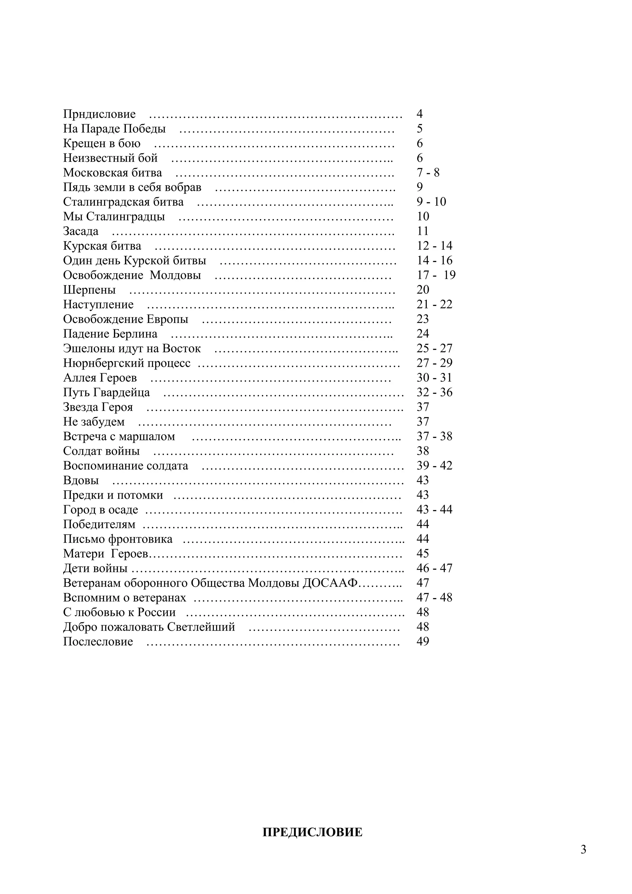 3
Прндисловие …………………………………………………… 4
На Параде Победы …………………………………………… 5
Крещен в бою ………………………………………………… 6
Неизвестный бой …………………………………………….. 6
Московская битва ……………………………………………. 7 - 8
Пядь земли в себя вобрав ……………………………………. 9
Сталинградская битва ……………………………………….. 9 - 10
Мы Сталинградцы …………………………………………… 10
Засада …………………………………………………………. 11
Курская битва ………………………………………………… 12 - 14
Один день Курской битвы …………………………………… 14 - 16
Освобождение Молдовы …………………………………… 17 - 19
Шерпены ……………………………………………………… 20
Наступление ………………………………………………….. 21 - 22
Освобождение Европы ……………………………………… 23
Падение Берлина …………………………………………….. 24
Эшелоны идут на Восток …………………………………….. 25 - 27
Нюрнбергский процесс ………………………………………… 27 - 29
Аллея Героев ………………………………………………… 30 - 31
Путь Гвардейца ………………………………………………… 32 - 36
Звезда Героя ……………………………………………………. 37
Не забудем …………………………………………………… 37
Встреча с маршалом ………………………………………….. 37 - 38
Солдат войны ………………………………………………… 38
Воспоминание солдата ………………………………………… 39 - 42
Вдовы …………………………………………………………… 43
Предки и потомки ……………………………………………… 43
Город в осаде ……………………………………………………. 43 - 44
Победителям …………………………………………………….. 44
Письмо фронтовика …………………………………………….. 44
Матери Героев…………………………………………………… 45
Дети войны ……………………………………………………….. 46 - 47
Ветеранам оборонного Общества Молдовы ДОСААФ……….. 47
Вспомним о ветеранах ………………………………………….. 47 - 48
С любовью к России ……………………………………………. 48
Добро пожаловать Светлейший ……………………………… 48
Послесловие …………………………………………………… 49
ПРЕДИСЛОВИЕ
 