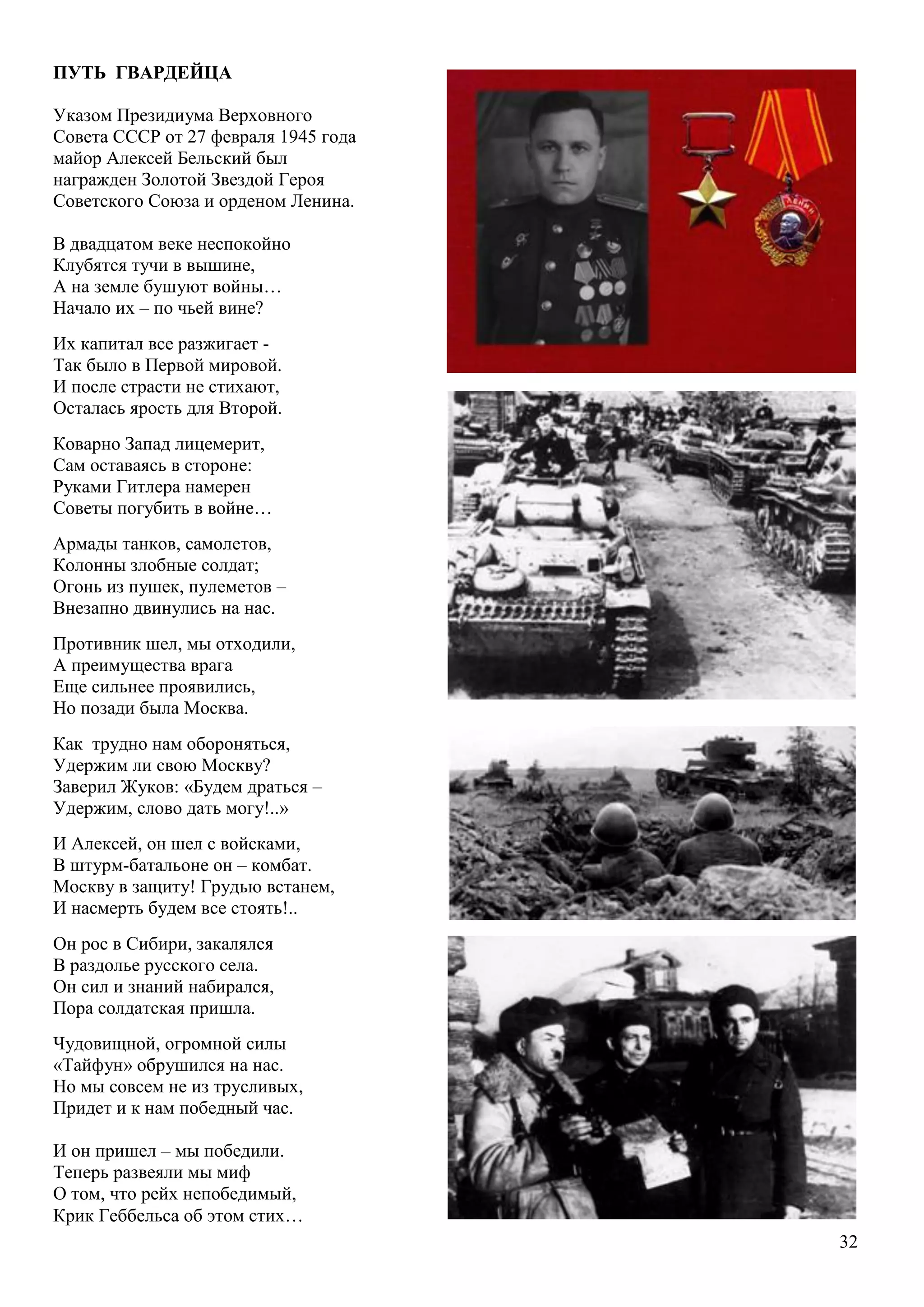 32
ПУТЬ ГВАРДЕЙЦА
Указом Президиума Верховного
Совета СССР от 27 февраля 1945 года
майор Алексей Бельский был
награжден Золотой Звездой Героя
Советского Союза и орденом Ленина.
В двадцатом веке неспокойно
Клубятся тучи в вышине,
А на земле бушуют войны…
Начало их – по чьей вине?
Их капитал все разжигает -
Так было в Первой мировой.
И после страсти не стихают,
Осталась ярость для Второй.
Коварно Запад лицемерит,
Сам оставаясь в стороне:
Руками Гитлера намерен
Советы погубить в войне…
Армады танков, самолетов,
Колонны злобные солдат;
Огонь из пушек, пулеметов –
Внезапно двинулись на нас.
Противник шел, мы отходили,
А преимущества врага
Еще сильнее проявились,
Но позади была Москва.
Как трудно нам обороняться,
Удержим ли свою Москву?
Заверил Жуков: «Будем драться –
Удержим, слово дать могу!..»
И Алексей, он шел с войсками,
В штурм-батальоне он – комбат.
Москву в защиту! Грудью встанем,
И насмерть будем все стоять!..
Он рос в Сибири, закалялся
В раздолье русского села.
Он сил и знаний набирался,
Пора солдатская пришла.
Чудовищной, огромной силы
«Тайфун» обрушился на нас.
Но мы совсем не из трусливых,
Придет и к нам победный час.
И он пришел – мы победили.
Теперь развеяли мы миф
О том, что рейх непобедимый,
Крик Геббельса об этом стих…
 