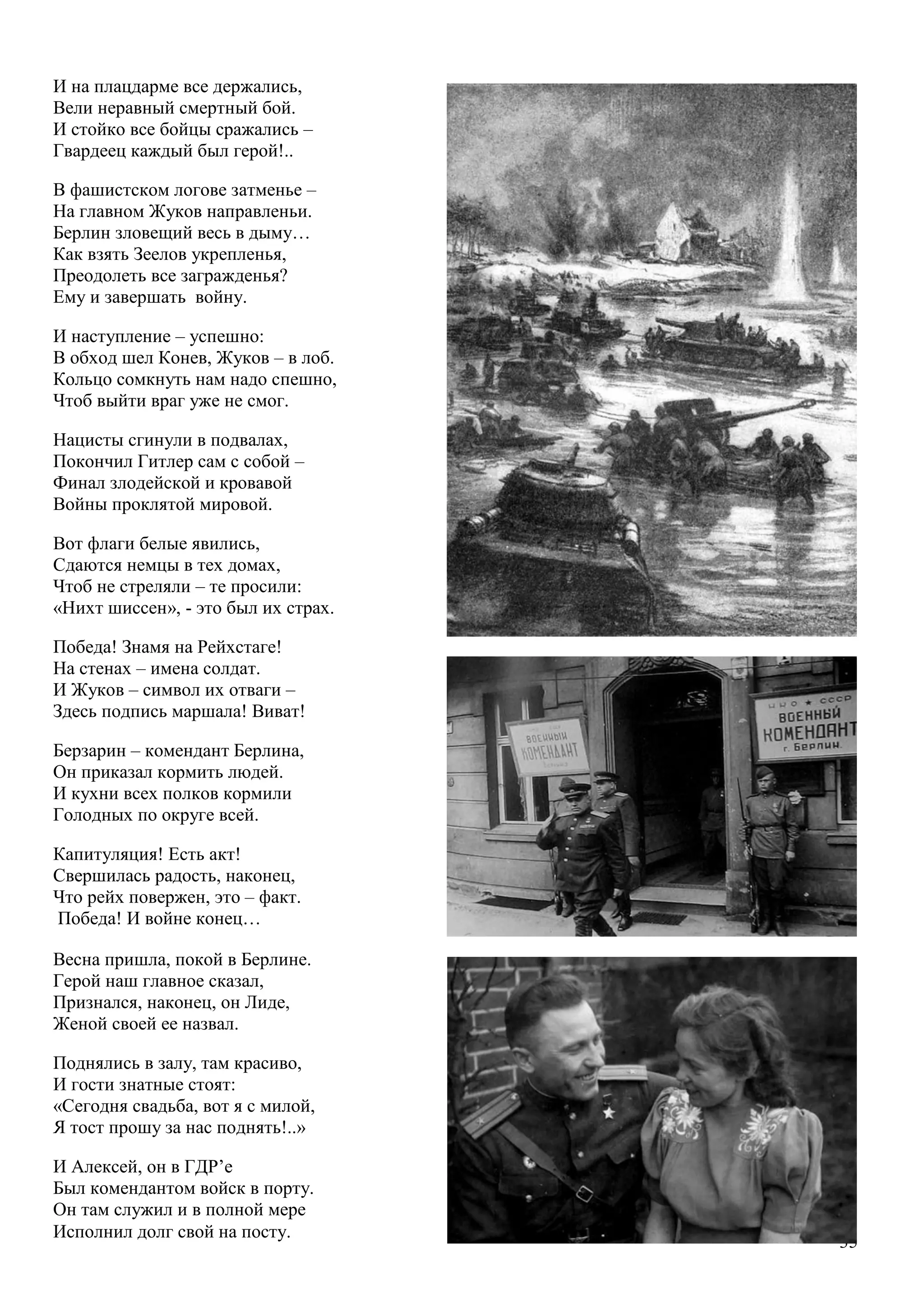 35
И на плацдарме все держались,
Вели неравный смертный бой.
И стойко все бойцы сражались –
Гвардеец каждый был герой!..
В фашистском логове затменье –
На главном Жуков направленьи.
Берлин зловещий весь в дыму…
Как взять Зеелов укрепленья,
Преодолеть все загражденья?
Ему и завершать войну.
И наступление – успешно:
В обход шел Конев, Жуков – в лоб.
Кольцо сомкнуть нам надо спешно,
Чтоб выйти враг уже не смог.
Нацисты сгинули в подвалах,
Покончил Гитлер сам с собой –
Финал злодейской и кровавой
Войны проклятой мировой.
Вот флаги белые явились,
Сдаются немцы в тех домах,
Чтоб не стреляли – те просили:
«Нихт шиссен», - это был их страх.
Победа! Знамя на Рейхстаге!
На стенах – имена солдат.
И Жуков – символ их отваги –
Здесь подпись маршала! Виват!
Берзарин – комендант Берлина,
Он приказал кормить людей.
И кухни всех полков кормили
Голодных по округе всей.
Капитуляция! Есть акт!
Свершилась радость, наконец,
Что рейх повержен, это – факт.
Победа! И войне конец…
Весна пришла, покой в Берлине.
Герой наш главное сказал,
Признался, наконец, он Лиде,
Женой своей ее назвал.
Поднялись в залу, там красиво,
И гости знатные стоят:
«Сегодня свадьба, вот я с милой,
Я тост прошу за нас поднять!..»
И Алексей, он в ГДР’е
Был комендантом войск в порту.
Он там служил и в полной мере
Исполнил долг свой на посту.
 