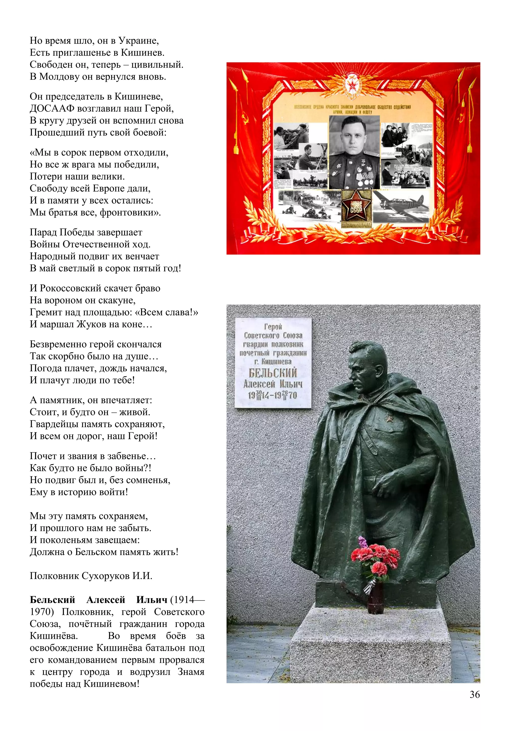 36
Но время шло, он в Украине,
Есть приглашенье в Кишинев.
Свободен он, теперь – цивильный.
В Молдову он вернулся вновь.
Он председатель в Кишиневе,
ДОСААФ возглавил наш Герой,
В кругу друзей он вспомнил снова
Прошедший путь свой боевой:
«Мы в сорок первом отходили,
Но все ж врага мы победили,
Потери наши велики.
Свободу всей Европе дали,
И в памяти у всех остались:
Мы братья все, фронтовики».
Парад Победы завершает
Войны Отечественной ход.
Народный подвиг их венчает
В май светлый в сорок пятый год!
И Рокоссовский скачет браво
На вороном он скакуне,
Гремит над площадью: «Всем слава!»
И маршал Жуков на коне…
Безвременно герой скончался
Так скорбно было на душе…
Погода плачет, дождь начался,
И плачут люди по тебе!
А памятник, он впечатляет:
Стоит, и будто он – живой.
Гвардейцы память сохраняют,
И всем он дорог, наш Герой!
Почет и звания в забвенье…
Как будто не было войны?!
Но подвиг был и, без сомненья,
Ему в историю войти!
Мы эту память сохраняем,
И прошлого нам не забыть.
И поколеньям завещаем:
Должна о Бельском память жить!
Полковник Сухоруков И.И.
Бельский Алексей Ильич (1914—
1970) Полковник, герой Советского
Союза, почѐтный гражданин города
Кишинѐва. Во время боѐв за
освобождение Кишинѐва батальон под
его командованием первым прорвался
к центру города и водрузил Знамя
победы над Кишиневом!
 