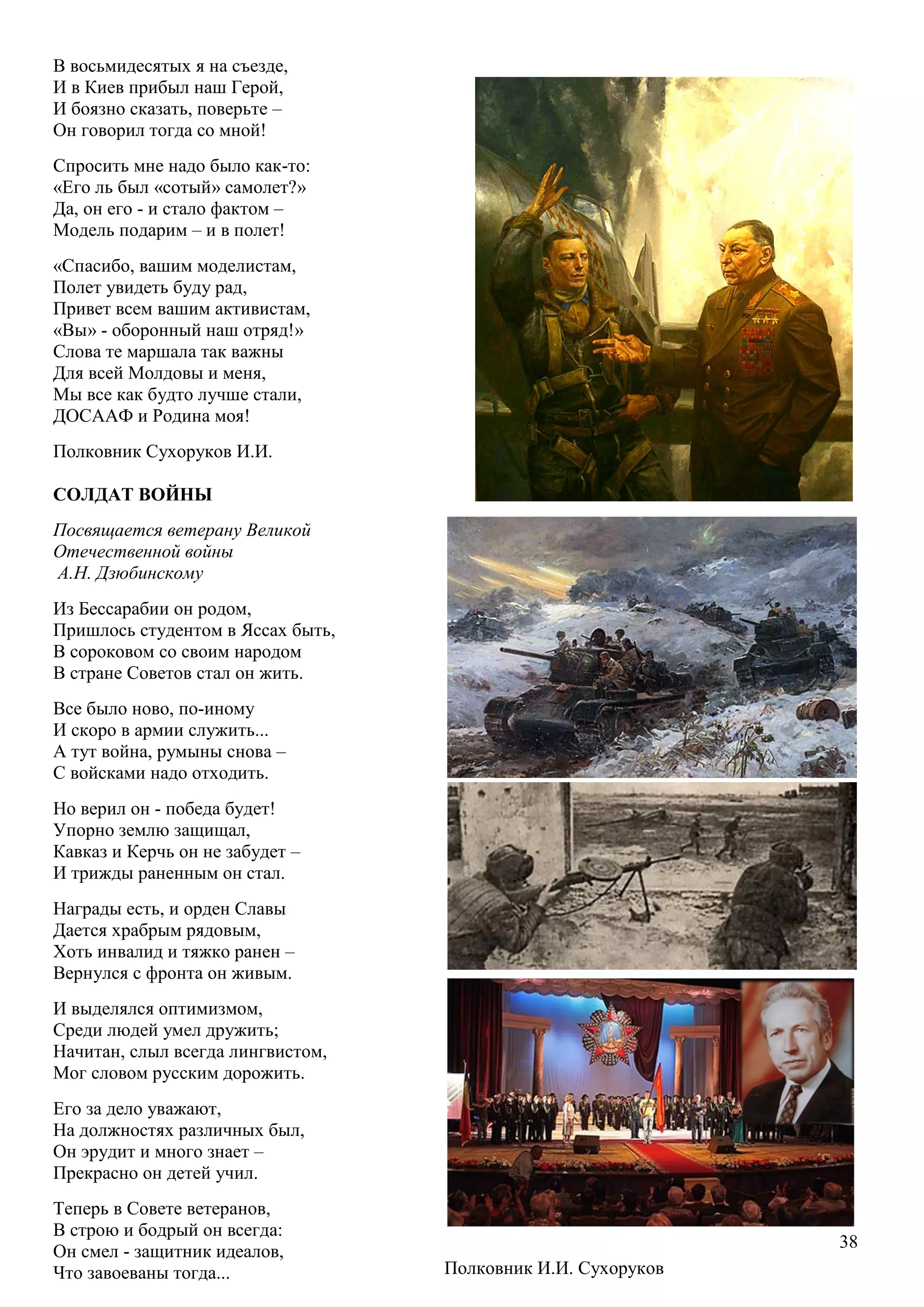 38
В восьмидесятых я на съезде,
И в Киев прибыл наш Герой,
И боязно сказать, поверьте –
Он говорил тогда со мной!
Спросить мне надо было как-то:
«Его ль был «сотый» самолет?»
Да, он его - и стало фактом –
Модель подарим – и в полет!
«Спасибо, вашим моделистам,
Полет увидеть буду рад,
Привет всем вашим активистам,
«Вы» - оборонный наш отряд!»
Слова те маршала так важны
Для всей Молдовы и меня,
Мы все как будто лучше стали,
ДОСААФ и Родина моя!
Полковник Сухоруков И.И.
СОЛДАТ ВОЙНЫ
Посвящается ветерану Великой
Отечественной войны
А.Н. Дзюбинскому
Из Бессарабии он родом,
Пришлось студентом в Яссах быть,
В сороковом со своим народом
В стране Советов стал он жить.
Все было ново, по-иному
И скоро в армии служить...
А тут война, румыны снова –
С войсками надо отходить.
Но верил он - победа будет!
Упорно землю защищал,
Кавказ и Керчь он не забудет –
И трижды раненным он стал.
Награды есть, и орден Славы
Дается храбрым рядовым,
Хоть инвалид и тяжко ранен –
Вернулся с фронта он живым.
И выделялся оптимизмом,
Среди людей умел дружить;
Начитан, слыл всегда лингвистом,
Мог словом русским дорожить.
Его за дело уважают,
На должностях различных был,
Он эрудит и много знает –
Прекрасно он детей учил.
Теперь в Совете ветеранов,
В строю и бодрый он всегда:
Он смел - защитник идеалов,
Что завоеваны тогда... Полковник И.И. Сухоруков
 