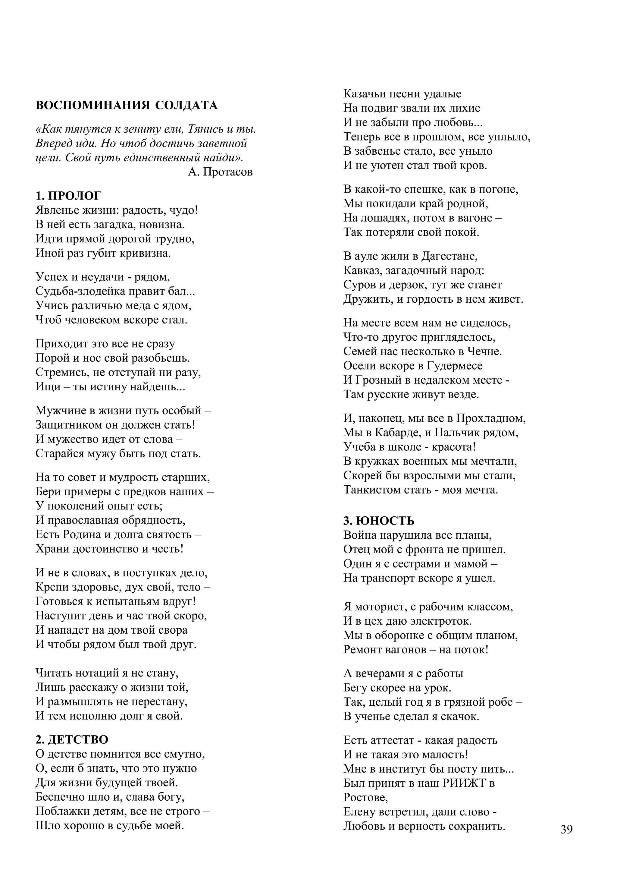 39
ВОСПОМИНАНИЯ СОЛДАТА
«Как тянутся к зениту ели, Тянись и ты.
Вперед иди. Но чтоб достичь заветной
цели. Свой путь единственный найди».
А. Протасов
1. ПРОЛОГ
Явленье жизни: радость, чудо!
В ней есть загадка, новизна.
Идти прямой дорогой трудно,
Иной раз губит кривизна.
Успех и неудачи - рядом,
Судьба-злодейка правит бал...
Учись различью меда с ядом,
Чтоб человеком вскоре стал.
Приходит это все не сразу
Порой и нос свой разобьешь.
Стремись, не отступай ни разу,
Ищи – ты истину найдешь...
Мужчине в жизни путь особый –
Защитником он должен стать!
И мужество идет от слова –
Старайся мужу быть под стать.
На то совет и мудрость старших,
Бери примеры с предков наших –
У поколений опыт есть;
И православная обрядность,
Есть Родина и долга святость –
Храни достоинство и честь!
И не в словах, в поступках дело,
Крепи здоровье, дух свой, тело –
Готовься к испытаньям вдруг!
Наступит день и час твой скоро,
И нападет на дом твой свора
И чтобы рядом был твой друг.
Читать нотаций я не стану,
Лишь расскажу о жизни той,
И размышлять не перестану,
И тем исполню долг я свой.
2. ДЕТСТВО
О детстве помнится все смутно,
О, если б знать, что это нужно
Для жизни будущей твоей.
Беспечно шло и, слава богу,
Поблажки детям, все не строго –
Шло хорошо в судьбе моей.
«
К
Казачьи песни удалые
На подвиг звали их лихие
И не забыли про любовь...
Теперь все в прошлом, все уплыло,
В забвенье стало, все уныло
И не уютен стал твой кров.
В какой-то спешке, как в погоне,
Мы покидали край родной,
На лошадях, потом в вагоне –
Так потеряли свой покой.
В ауле жили в Дагестане,
Кавказ, загадочный народ:
Суров и дерзок, тут же станет
Дружить, и гордость в нем живет.
На месте всем нам не сиделось,
Что-то другое пригляделось,
Семей нас несколько в Чечне.
Осели вскоре в Гудермесе
И Грозный в недалеком месте -
Там русские живут везде.
И, наконец, мы все в Прохладном,
Мы в Кабарде, и Нальчик рядом,
Учеба в школе - красота!
В кружках военных мы мечтали,
Скорей бы взрослыми мы стали,
Танкистом стать - моя мечта.
3. ЮНОСТЬ
Война нарушила все планы,
Отец мой с фронта не пришел.
Один я с сестрами и мамой –
На транспорт вскоре я ушел.
Я моторист, с рабочим классом,
И в цех даю электроток.
Мы в оборонке с общим планом,
Ремонт вагонов – на поток!
А вечерами я с работы
Бегу скорее на урок.
Так, целый год я в грязной робе –
В ученье сделал я скачок.
Есть аттестат - какая радость
И не такая это малость!
Мне в институт бы посту пить...
Был принят в наш РИИЖТ в
Ростове,
Елену встретил, дали слово -
Любовь и верность сохранить.
 