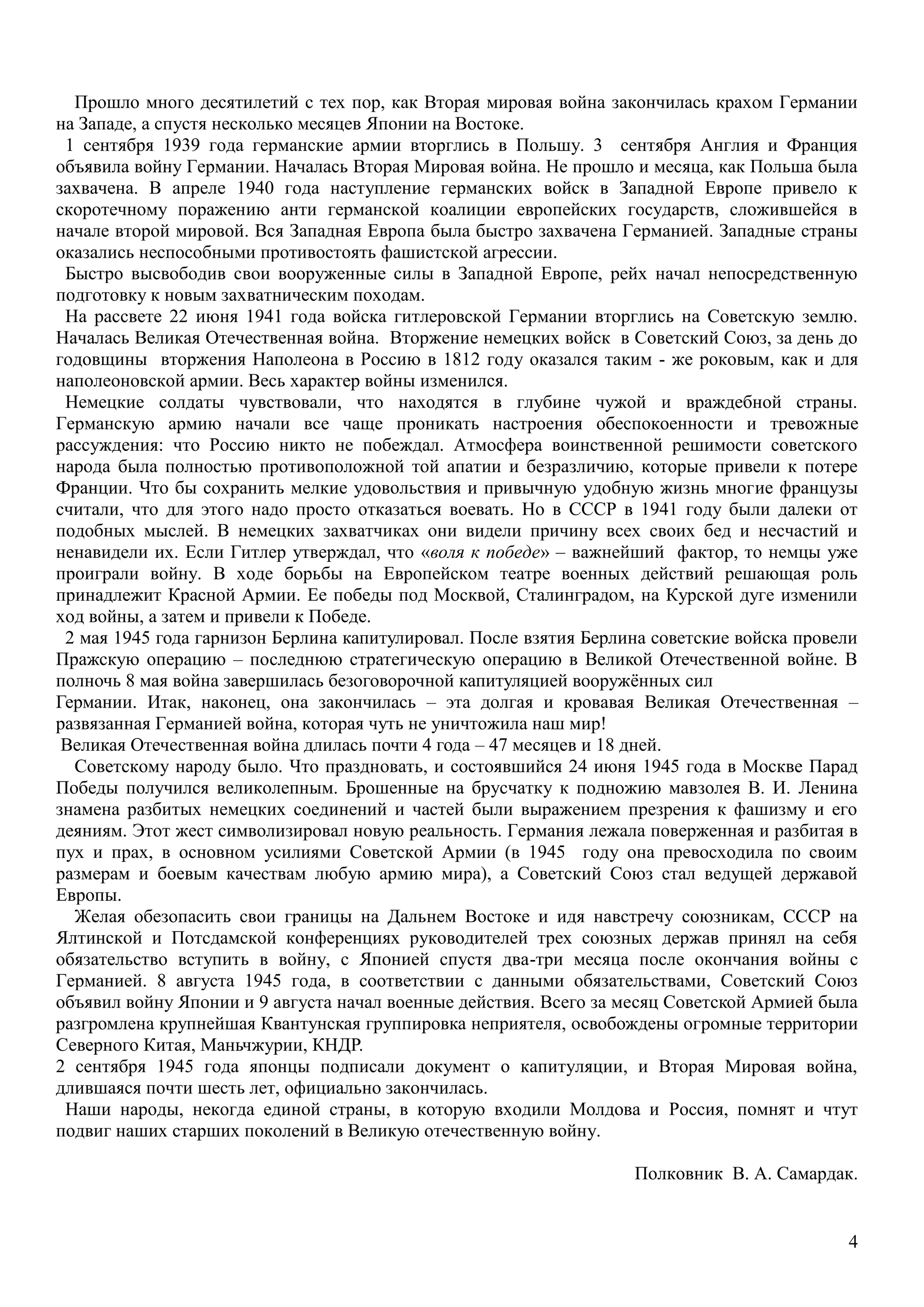4
Прошло много десятилетий с тех пор, как Вторая мировая война закончилась крахом Германии
на Западе, а спустя несколько месяцев Японии на Востоке.
1 сентября 1939 года германские армии вторглись в Польшу. 3 сентября Англия и Франция
объявила войну Германии. Началась Вторая Мировая война. Не прошло и месяца, как Польша была
захвачена. В апреле 1940 года наступление германских войск в Западной Европе привело к
скоротечному поражению анти германской коалиции европейских государств, сложившейся в
начале второй мировой. Вся Западная Европа была быстро захвачена Германией. Западные страны
оказались неспособными противостоять фашистской агрессии.
Быстро высвободив свои вооруженные силы в Западной Европе, рейх начал непосредственную
подготовку к новым захватническим походам.
На рассвете 22 июня 1941 года войска гитлеровской Германии вторглись на Советскую землю.
Началась Великая Отечественная война. Вторжение немецких войск в Советский Союз, за день до
годовщины вторжения Наполеона в Россию в 1812 году оказался таким - же роковым, как и для
наполеоновской армии. Весь характер войны изменился.
Немецкие солдаты чувствовали, что находятся в глубине чужой и враждебной страны.
Германскую армию начали все чаще проникать настроения обеспокоенности и тревожные
рассуждения: что Россию никто не побеждал. Атмосфера воинственной решимости советского
народа была полностью противоположной той апатии и безразличию, которые привели к потере
Франции. Что бы сохранить мелкие удовольствия и привычную удобную жизнь многие французы
считали, что для этого надо просто отказаться воевать. Но в СССР в 1941 году были далеки от
подобных мыслей. В немецких захватчиках они видели причину всех своих бед и несчастий и
ненавидели их. Если Гитлер утверждал, что «воля к победе» – важнейший фактор, то немцы уже
проиграли войну. В ходе борьбы на Европейском театре военных действий решающая роль
принадлежит Красной Армии. Ее победы под Москвой, Сталинградом, на Курской дуге изменили
ход войны, а затем и привели к Победе.
2 мая 1945 года гарнизон Берлина капитулировал. После взятия Берлина советские войска провели
Пражскую операцию – последнюю стратегическую операцию в Великой Отечественной войне. В
полночь 8 мая война завершилась безоговорочной капитуляцией вооружѐнных сил
Германии. Итак, наконец, она закончилась – эта долгая и кровавая Великая Отечественная –
развязанная Германией война, которая чуть не уничтожила наш мир!
Великая Отечественная война длилась почти 4 года – 47 месяцев и 18 дней.
Советскому народу было. Что праздновать, и состоявшийся 24 июня 1945 года в Москве Парад
Победы получился великолепным. Брошенные на брусчатку к подножию мавзолея В. И. Ленина
знамена разбитых немецких соединений и частей были выражением презрения к фашизму и его
деяниям. Этот жест символизировал новую реальность. Германия лежала поверженная и разбитая в
пух и прах, в основном усилиями Советской Армии (в 1945 году она превосходила по своим
размерам и боевым качествам любую армию мира), а Советский Союз стал ведущей державой
Европы.
Желая обезопасить свои границы на Дальнем Востоке и идя навстречу союзникам, СССР на
Ялтинской и Потсдамской конференциях руководителей трех союзных держав принял на себя
обязательство вступить в войну, с Японией спустя два-три месяца после окончания войны с
Германией. 8 августа 1945 года, в соответствии с данными обязательствами, Советский Союз
объявил войну Японии и 9 августа начал военные действия. Всего за месяц Советской Армией была
разгромлена крупнейшая Квантунская группировка неприятеля, освобождены огромные территории
Северного Китая, Маньчжурии, КНДР.
2 сентября 1945 года японцы подписали документ о капитуляции, и Вторая Мировая война,
длившаяся почти шесть лет, официально закончилась.
Наши народы, некогда единой страны, в которую входили Молдова и Россия, помнят и чтут
подвиг наших старших поколений в Великую отечественную войну.
Полковник В. А. Самардак.
 