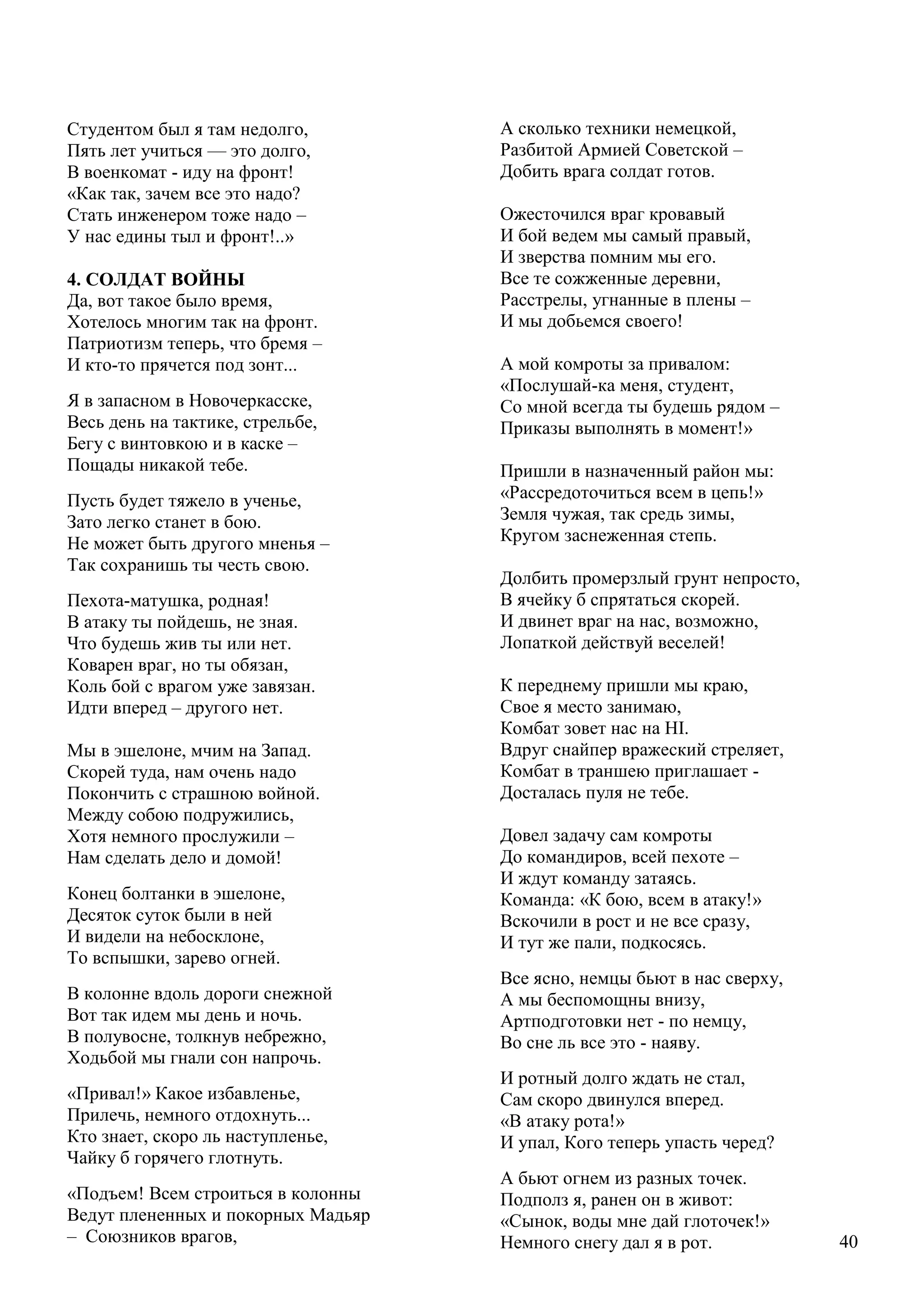 40
Студентом был я там недолго,
Пять лет учиться — это долго,
В военкомат - иду на фронт!
«Как так, зачем все это надо?
Стать инженером тоже надо –
У нас едины тыл и фронт!..»
4. СОЛДАТ ВОЙНЫ
Да, вот такое было время,
Хотелось многим так на фронт.
Патриотизм теперь, что бремя –
И кто-то прячется под зонт...
Я в запасном в Новочеркасске,
Весь день на тактике, стрельбе,
Бегу с винтовкою и в каске –
Пощады никакой тебе.
Пусть будет тяжело в ученье,
Зато легко станет в бою.
Не может быть другого мненья –
Так сохранишь ты честь свою.
Пехота-матушка, родная!
В атаку ты пойдешь, не зная.
Что будешь жив ты или нет.
Коварен враг, но ты обязан,
Коль бой с врагом уже завязан.
Идти вперед – другого нет.
Мы в эшелоне, мчим на Запад.
Скорей туда, нам очень надо
Покончить с страшною войной.
Между собою подружились,
Хотя немного прослужили –
Нам сделать дело и домой!
Конец болтанки в эшелоне,
Десяток суток были в ней
И видели на небосклоне,
То вспышки, зарево огней.
В колонне вдоль дороги снежной
Вот так идем мы день и ночь.
В полувосне, толкнув небрежно,
Ходьбой мы гнали сон напрочь.
«Привал!» Какое избавленье,
Прилечь, немного отдохнуть...
Кто знает, скоро ль наступленье,
Чайку б горячего глотнуть.
«Подъем! Всем строиться в колонны
Ведут плененных и покорных Мадьяр
– Союзников врагов,
А сколько техники немецкой,
Разбитой Армией Советской –
Добить врага солдат готов.
Ожесточился враг кровавый
И бой ведем мы самый правый,
И зверства помним мы его.
Все те сожженные деревни,
Расстрелы, угнанные в плены –
И мы добьемся своего!
А мой комроты за привалом:
«Послушай-ка меня, студент,
Со мной всегда ты будешь рядом –
Приказы выполнять в момент!»
Пришли в назначенный район мы:
«Рассредоточиться всем в цепь!»
Земля чужая, так средь зимы,
Кругом заснеженная степь.
Долбить промерзлый грунт непросто,
В ячейку б спрятаться скорей.
И двинет враг на нас, возможно,
Лопаткой действуй веселей!
К переднему пришли мы краю,
Свое я место занимаю,
Комбат зовет нас на HI.
Вдруг снайпер вражеский стреляет,
Комбат в траншею приглашает -
Досталась пуля не тебе.
Довел задачу сам комроты
До командиров, всей пехоте –
И ждут команду затаясь.
Команда: «К бою, всем в атаку!»
Вскочили в рост и не все сразу,
И тут же пали, подкосясь.
Все ясно, немцы бьют в нас сверху,
А мы беспомощны внизу,
Артподготовки нет - по немцу,
Во сне ль все это - наяву.
И ротный долго ждать не стал,
Сам скоро двинулся вперед.
«В атаку рота!»
И упал, Кого теперь упасть черед?
А бьют огнем из разных точек.
Подполз я, ранен он в живот:
«Сынок, воды мнe дай глоточек!»
Немного снегу дал я в рот.
 
