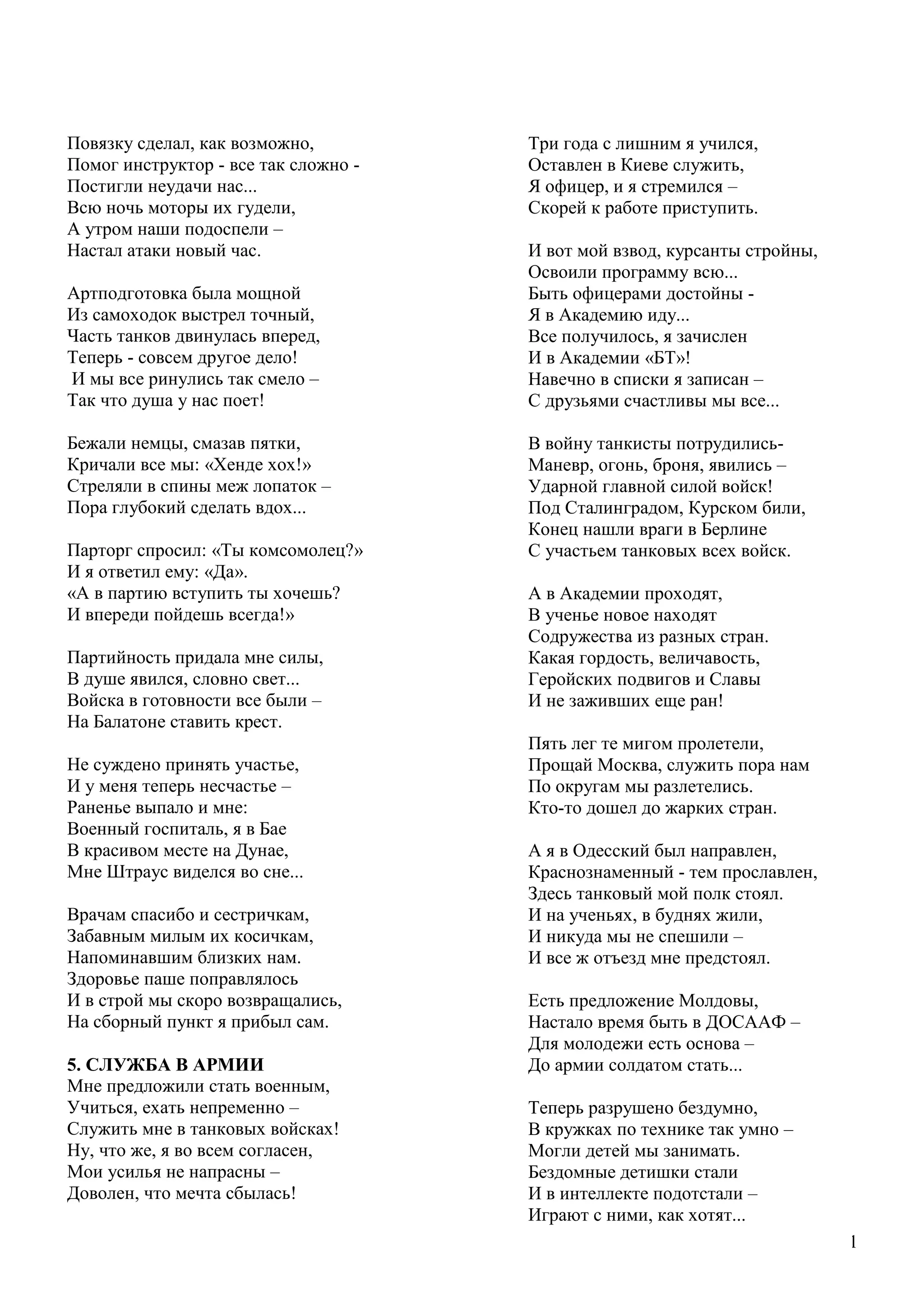 41
Повязку сделал, как возможно,
Помог инструктор - все так сложно -
Постигли неудачи нас...
Всю ночь моторы их гудели,
А утром наши подоспели –
Настал атаки новый час.
Артподготовка была мощной
Из самоходок выстрел точный,
Часть танков двинулась вперед,
Теперь - совсем другое дело!
И мы все ринулись так смело –
Так что душа у нас поет!
Бежали немцы, смазав пятки,
Кричали все мы: «Хенде хох!»
Стреляли в спины меж лопаток –
Пора глубокий сделать вдох...
Парторг спросил: «Ты комсомолец?»
И я ответил ему: «Да».
«А в партию вступить ты хочешь?
И впереди пойдешь всегда!»
Партийность придала мне силы,
В душе явился, словно свет...
Войска в готовности все были –
На Балатоне ставить крест.
Не суждено принять участье,
И у меня теперь несчастье –
Раненье выпало и мне:
Военный госпиталь, я в Бае
В красивом месте на Дунае,
Мне Штраус виделся во сне...
Врачам спасибо и сестричкам,
Забавным милым их косичкам,
Напоминавшим близких нам.
Здоровье паше поправлялось
И в строй мы скоро возвращались,
На сборный пункт я прибыл сам.
5. СЛУЖБА В АРМИИ
Мне предложили стать военным,
Учиться, ехать непременно –
Служить мне в танковых войсках!
Ну, что же, я во всем согласен,
Мои усилья не напрасны –
Доволен, что мечта сбылась!
Н
а
Три года с лишним я учился,
Оставлен в Киеве служить,
Я офицер, и я стремился –
Скорей к работе приступить.
И вот мой взвод, курсанты стройны,
Освоили программу всю...
Быть офицерами достойны -
Я в Академию иду...
Все получилось, я зачислен
И в Академии «БТ»!
Навечно в списки я записан –
С друзьями счастливы мы все...
В войну танкисты потрудились-
Маневр, огонь, броня, явились –
Ударной главной силой войск!
Под Сталинградом, Курском били,
Конец нашли враги в Берлине
С участьем танковых всех войск.
А в Академии проходят,
В ученье новое находят
Содружества из разных стран.
Какая гордость, величавость,
Геройских подвигов и Славы
И не заживших еще ран!
Пять лег те мигом пролетели,
Прощай Москва, служить пора нам
По округам мы разлетелись.
Кто-то дошел до жарких стран.
А я в Одесский был направлен,
Краснознаменный - тем прославлен,
Здесь танковый мой полк стоял.
И на ученьях, в буднях жили,
И никуда мы не спешили –
И все ж отъезд мне предстоял.
Есть предложение Молдовы,
Настало время быть в ДОСААФ –
Для молодежи есть основа –
До армии солдатом стать...
Теперь разрушено бездумно,
В кружках по технике так умно –
Могли детей мы занимать.
Бездомные детишки стали
И в интеллекте подотстали –
Играют с ними, как хотят...
 