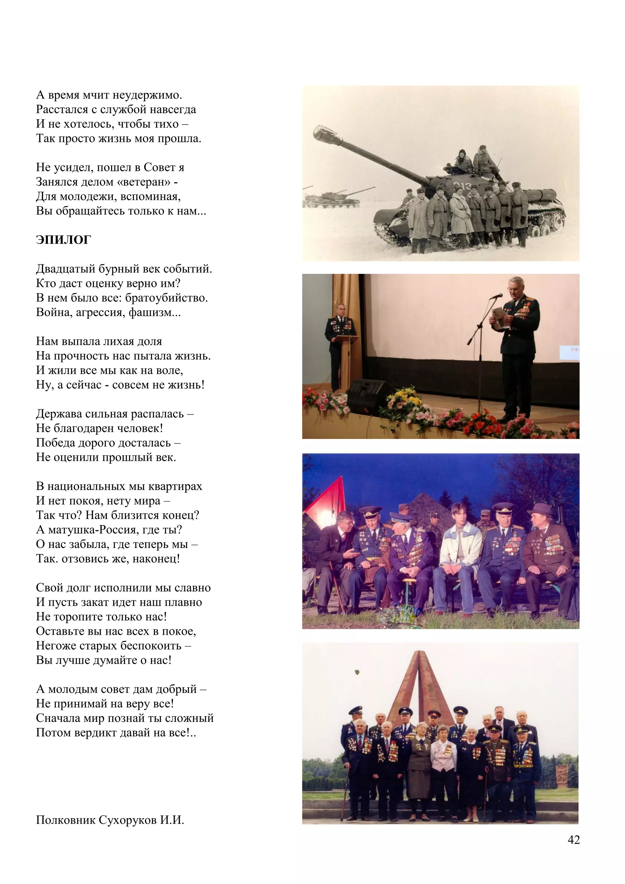 42
А время мчит неудержимо.
Расстался с службой навсегда
И не хотелось, чтобы тихо –
Так просто жизнь моя прошла.
Не усидел, пошел в Совет я
Занялся делом «ветеран» -
Для молодежи, вспоминая,
Вы обращайтесь только к нам...
ЭПИЛОГ
Двадцатый бурный век событий.
Кто даст оценку верно им?
В нем было все: братоубийство.
Война, агрессия, фашизм...
Нам выпала лихая доля
На прочность нас пытала жизнь.
И жили все мы как на воле,
Ну, а сейчас - совсем не жизнь!
Держава сильная распалась –
Не благодарен человек!
Победа дорого досталась –
Не оценили прошлый век.
В национальных мы квартирах
И нет покоя, нету мира –
Так что? Нам близится конец?
А матушка-Россия, где ты?
О нас забыла, где теперь мы –
Так. отзовись же, наконец!
Свой долг исполнили мы славно
И пусть закат идет наш плавно
Не торопите только нас!
Оставьте вы нас всех в покое,
Негоже старых беспокоить –
Вы лучше думайте о нас!
А молодым совет дам добрый –
Не принимай на веру все!
Сначала мир познай ты сложный
Потом вердикт давай на все!..
Полковник Сухоруков И.И.
 