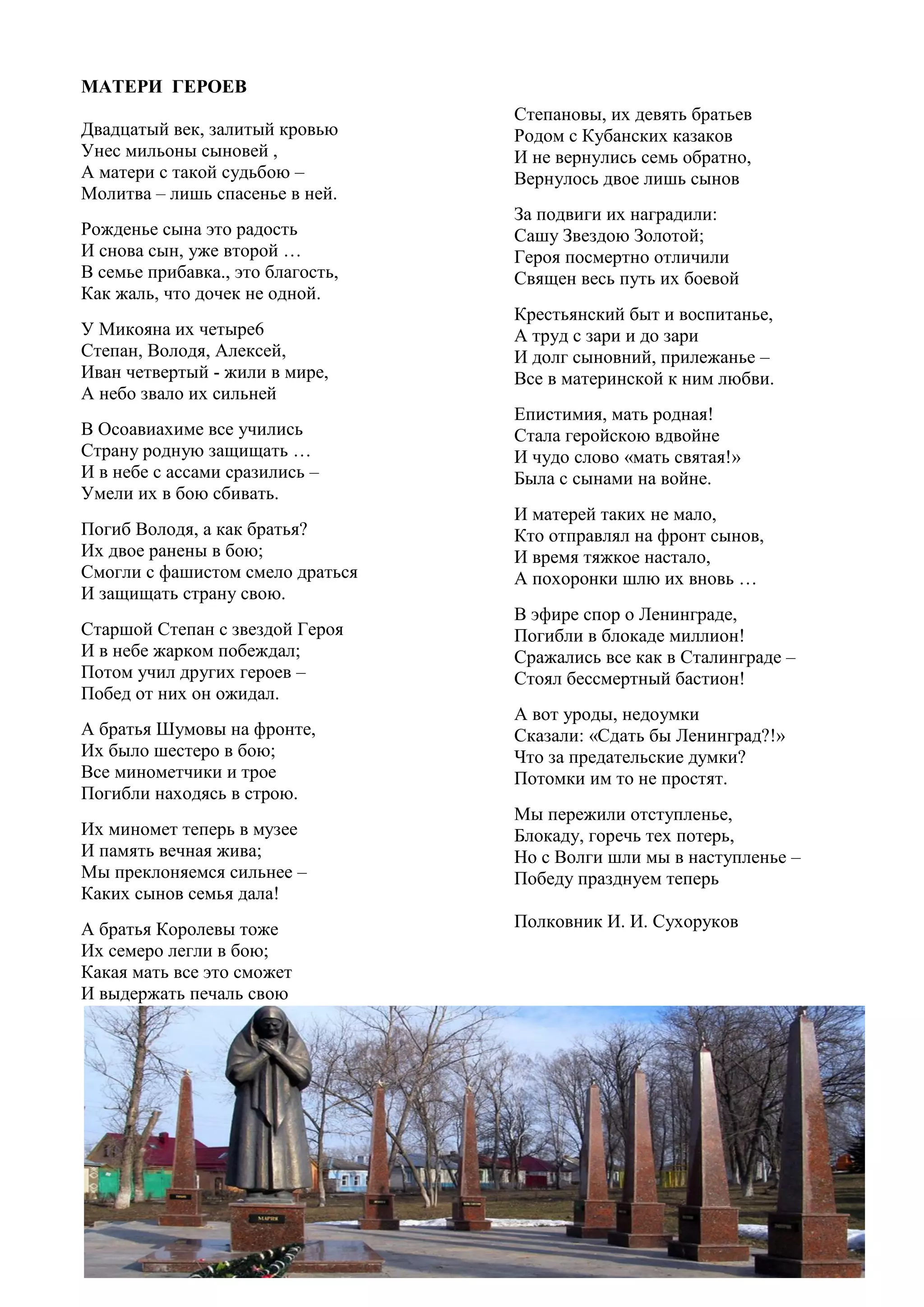 45
Степановы, их девять братьев
Родом с Кубанских казаков
И не вернулись семь обратно,
Вернулось двое лишь сынов
За подвиги их наградили:
Сашу Звездою Золотой;
Героя посмертно отличили
Священ весь путь их боевой
Крестьянский быт и воспитанье,
А труд с зари и до зари
И долг сыновний, прилежанье –
Все в материнской к ним любви.
Епистимия, мать родная!
Стала геройскою вдвойне
И чудо слово «мать святая!»
Была с сынами на войне.
И матерей таких не мало,
Кто отправлял на фронт сынов,
И время тяжкое настало,
А похоронки шлю их вновь …
В эфире спор о Ленинграде,
Погибли в блокаде миллион!
Сражались все как в Сталинграде –
Стоял бессмертный бастион!
А вот уроды, недоумки
Сказали: «Сдать бы Ленинград?!»
Что за предательские думки?
Потомки им то не простят.
Мы пережили отступленье,
Блокаду, горечь тех потерь,
Но с Волги шли мы в наступленье –
Победу празднуем теперь
Полковник И. И. Сухоруков
МАТЕРИ ГЕРОЕВ
Двадцатый век, залитый кровью
Унес мильоны сыновей ,
А матери с такой судьбою –
Молитва – лишь спасенье в ней.
Рожденье сына это радость
И снова сын, уже второй …
В семье прибавка., это благость,
Как жаль, что дочек не одной.
У Микояна их четыре6
Степан, Володя, Алексей,
Иван четвертый - жили в мире,
А небо звало их сильней
В Осоавиахиме все учились
Страну родную защищать …
И в небе с ассами сразились –
Умели их в бою сбивать.
Погиб Володя, а как братья?
Их двое ранены в бою;
Смогли с фашистом смело драться
И защищать страну свою.
Старшой Степан с звездой Героя
И в небе жарком побеждал;
Потом учил других героев –
Побед от них он ожидал.
А братья Шумовы на фронте,
Их было шестеро в бою;
Все минометчики и трое
Погибли находясь в строю.
Их миномет теперь в музее
И память вечная жива;
Мы преклоняемся сильнее –
Каких сынов семья дала!
А братья Королевы тоже
Их семеро легли в бою;
Какая мать все это сможет
И выдержать печаль свою
 