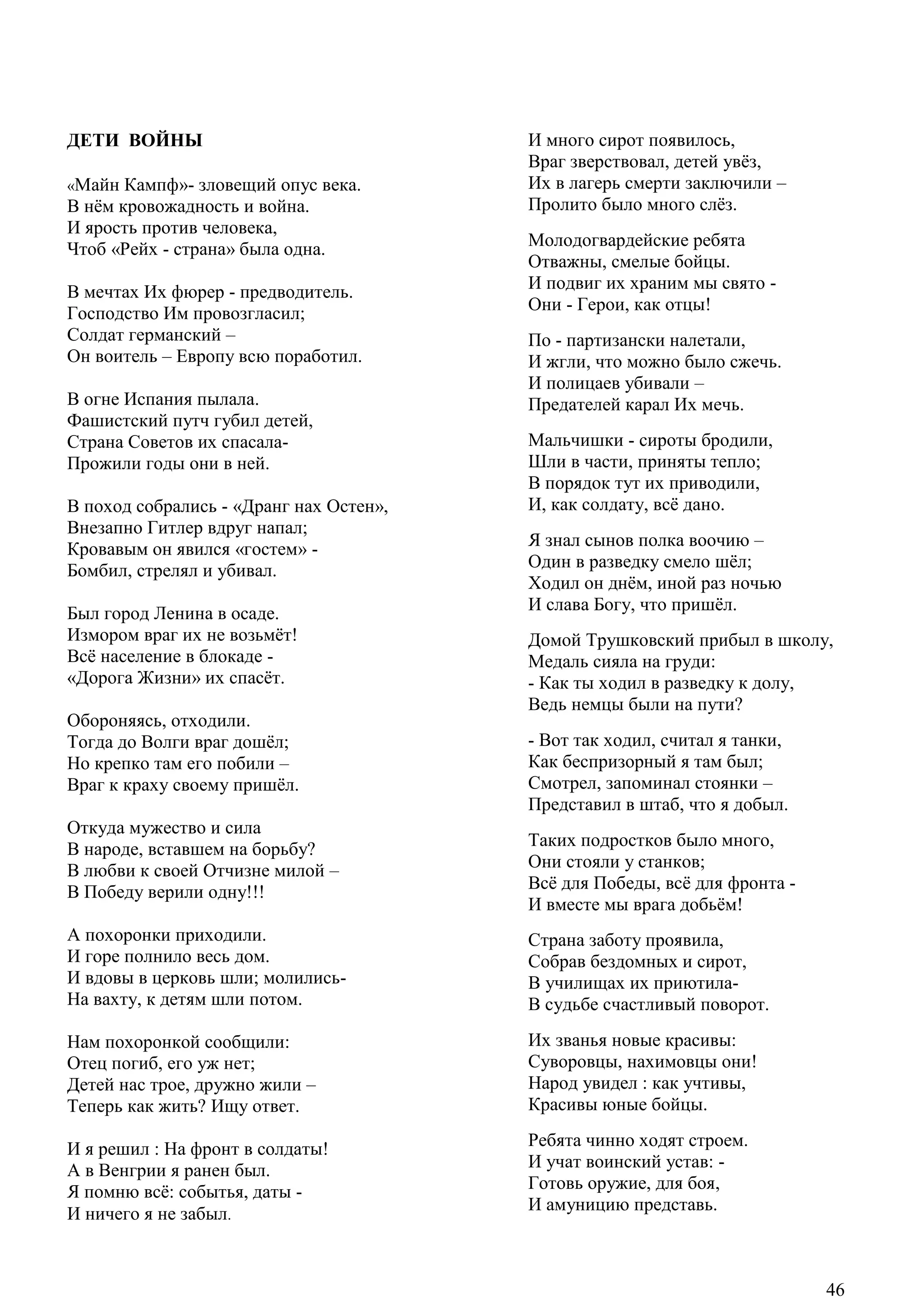 46
ДЕТИ ВОЙНЫ
«Майн Кампф»- зловещий опус века.
В нѐм кровожадность и война.
И ярость против человека,
Чтоб «Рейх - страна» была одна.
В мечтах Их фюрер - предводитель.
Господство Им провозгласил;
Солдат германский –
Он воитель – Европу всю поработил.
В огне Испания пылала.
Фашистский путч губил детей,
Страна Советов их спасала-
Прожили годы они в ней.
В поход собрались - «Дранг нах Остен»,
Внезапно Гитлер вдруг напал;
Кровавым он явился «гостем» -
Бомбил, стрелял и убивал.
Был город Ленина в осаде.
Измором враг их не возьмѐт!
Всѐ население в блокаде -
«Дорога Жизни» их спасѐт.
Обороняясь, отходили.
Тогда до Волги враг дошѐл;
Но крепко там его побили –
Враг к краху своему пришѐл.
Откуда мужество и сила
В народе, вставшем на борьбу?
В любви к своей Отчизне милой –
В Победу верили одну!!!
А похоронки приходили.
И горе полнило весь дом.
И вдовы в церковь шли; молились-
На вахту, к детям шли потом.
Нам похоронкой сообщили:
Отец погиб, его уж нет;
Детей нас трое, дружно жили –
Теперь как жить? Ищу ответ.
И я решил : На фронт в солдаты!
А в Венгрии я ранен был.
Я помню всѐ: событья, даты -
И ничего я не забыл.
И много сирот появилось,
Враг зверствовал, детей увѐз,
Их в лагерь смерти заключили –
Пролито было много слѐз.
Молодогвардейские ребята
Отважны, смелые бойцы.
И подвиг их храним мы свято -
Они - Герои, как отцы!
По - партизански налетали,
И жгли, что можно было сжечь.
И полицаев убивали –
Предателей карал Их мечь.
Мальчишки - сироты бродили,
Шли в части, приняты тепло;
В порядок тут их приводили,
И, как солдату, всѐ дано.
Я знал сынов полка воочию –
Один в разведку смело шѐл;
Ходил он днѐм, иной раз ночью
И слава Богу, что пришѐл.
Домой Трушковский прибыл в школу,
Медаль сияла на груди:
- Как ты ходил в разведку к долу,
Ведь немцы были на пути?
- Вот так ходил, считал я танки,
Как беспризорный я там был;
Смотрел, запоминал стоянки –
Представил в штаб, что я добыл.
Таких подростков было много,
Они стояли у станков;
Всѐ для Победы, всѐ для фронта -
И вместе мы врага добьѐм!
Страна заботу проявила,
Собрав бездомных и сирот,
В училищах их приютила-
В судьбе счастливый поворот.
Их званья новые красивы:
Суворовцы, нахимовцы они!
Народ увидел : как учтивы,
Красивы юные бойцы.
Ребята чинно ходят строем.
И учат воинский устав: -
Готовь оружие, для боя,
И амуницию представь.
46
 