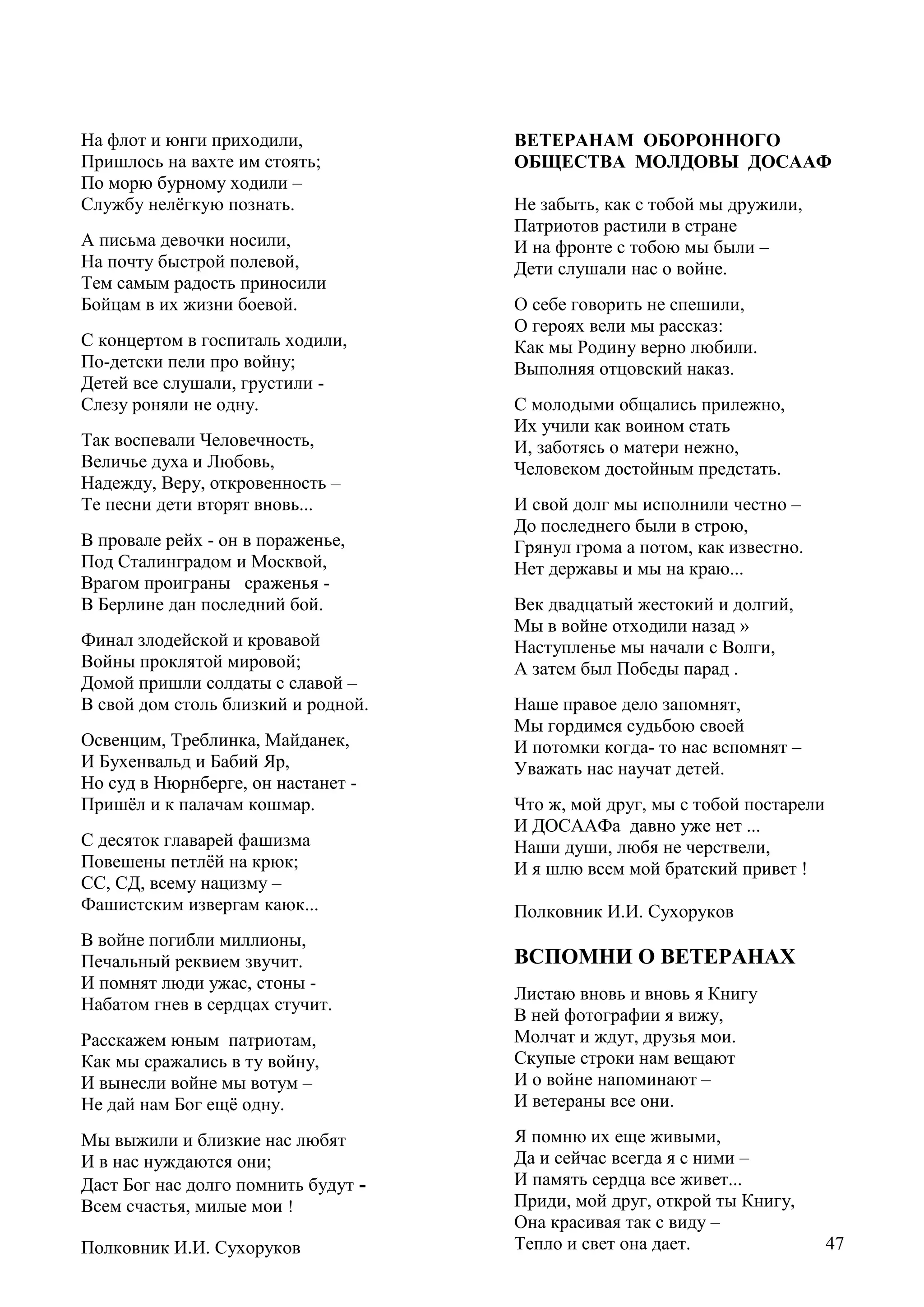 47
На флот и юнги приходили,
Пришлось на вахте им стоять;
По морю бурному ходили –
Службу нелѐгкую познать.
А письма девочки носили,
На почту быстрой полевой,
Тем самым радость приносили
Бойцам в их жизни боевой.
С концертом в госпиталь ходили,
По-детски пели про войну;
Детей все слушали, грустили -
Слезу роняли не одну.
Так воспевали Человечность,
Величье духа и Любовь,
Надежду, Веру, откровенность –
Те песни дети вторят вновь...
В провале рейх - он в пораженье,
Под Сталинградом и Москвой,
Врагом проиграны сраженья -
В Берлине дан последний бой.
Финал злодейской и кровавой
Войны проклятой мировой;
Домой пришли солдаты с славой –
В свой дом столь близкий и родной.
Освенцим, Треблинка, Майданек,
И Бухенвальд и Бабий Яр,
Но суд в Нюрнберге, он настанет -
Пришѐл и к палачам кошмар.
С десяток главарей фашизма
Повешены петлѐй на крюк;
СС, СД, всему нацизму –
Фашистским извергам каюк...
В войне погибли миллионы,
Печальный реквием звучит.
И помнят люди ужас, стоны -
Набатом гнев в сердцах стучит.
Расскажем юным патриотам,
Как мы сражались в ту войну,
И вынесли войне мы вотум –
Не дай нам Бог ещѐ одну.
Мы выжили и близкие нас любят
И в нас нуждаются они;
Даст Бог нас долго помнить будут -
Всем счастья, милые мои !
Полковник И.И. Сухоруков
ВЕТЕРАНАМ ОБОРОННОГО
ОБЩЕСТВА МОЛДОВЫ ДОСААФ
Не забыть, как с тобой мы дружили,
Патриотов растили в стране
И на фронте с тобою мы были –
Дети слушали нас о войне.
О себе говорить не спешили,
О героях вели мы рассказ:
Как мы Родину верно любили.
Выполняя отцовский наказ.
С молодыми общались прилежно,
Их учили как воином стать
И, заботясь о матери нежно,
Человеком достойным предстать.
И свой долг мы исполнили честно –
До последнего были в строю,
Грянул грома а потом, как известно.
Нет державы и мы на краю...
Век двадцатый жестокий и долгий,
Мы в войне отходили назад »
Наступленье мы начали с Волги,
А затем был Победы парад .
Наше правое дело запомнят,
Мы гордимся судьбою своей
И потомки когда- то нас вспомнят –
Уважать нас научат детей.
Что ж, мой друг, мы с тобой постарели
И ДОСААФа давно уже нет ...
Наши души, любя не черствели,
И я шлю всем мой братский привет !
Полковник И.И. Сухоруков
ВСПОМНИ О ВЕТЕРАНАХ
Листаю вновь и вновь я Книгу
В ней фотографии я вижу,
Молчат и ждут, друзья мои.
Скупые строки нам вещают
И о войне напоминают –
И ветераны все они.
Я помню их еще живыми,
Да и сейчас всегда я с ними –
И память сердца все живет...
Приди, мой друг, открой ты Книгу,
Она красивая так с виду –
Тепло и свет она дает. 47
 
