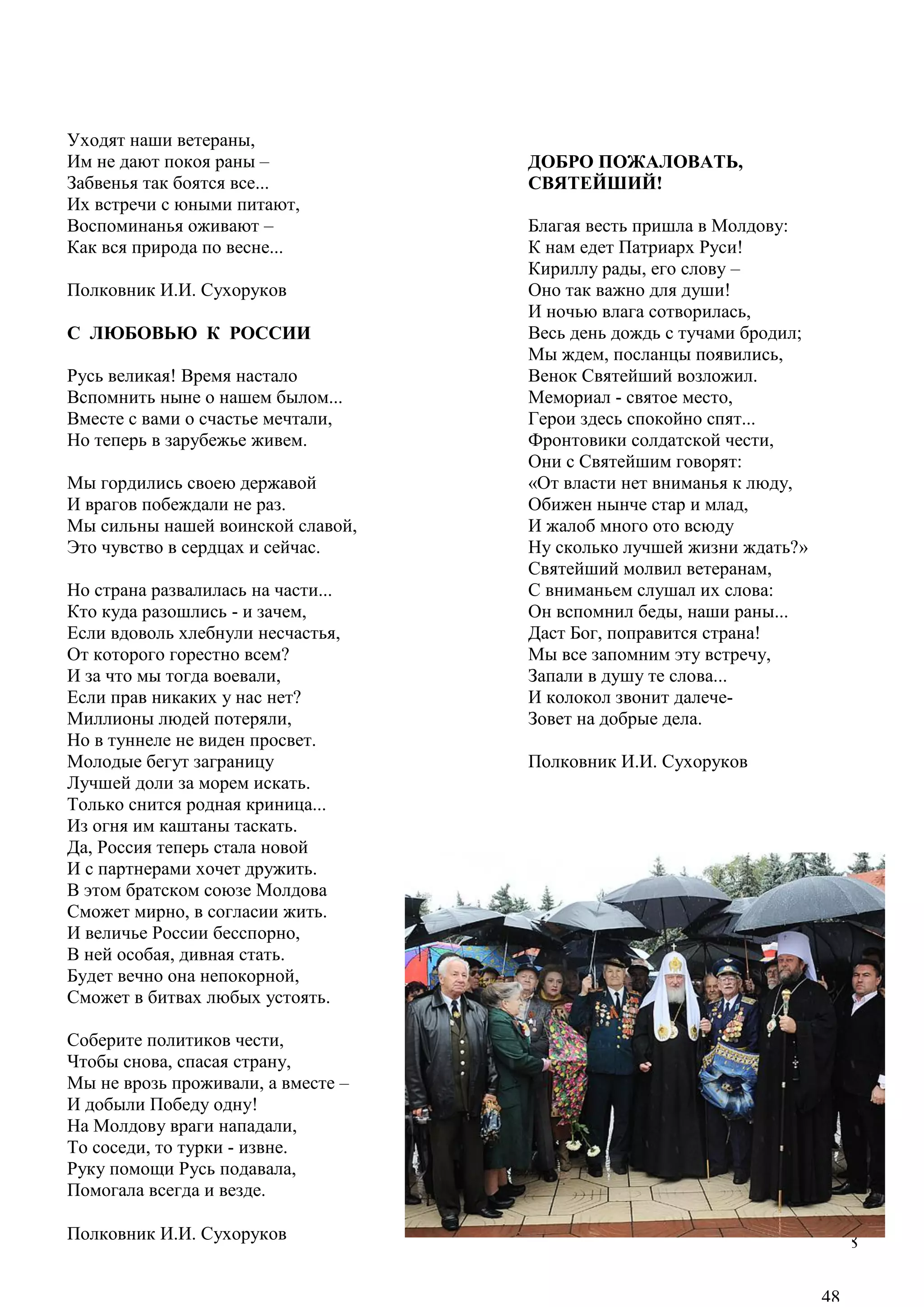 48
Уходят наши ветераны,
Им не дают покоя раны –
Забвенья так боятся все...
Их встречи с юными питают,
Воспоминанья оживают –
Как вся природа по весне...
Полковник И.И. Сухоруков
С ЛЮБОВЬЮ К РОССИИ
Русь великая! Время настало
Вспомнить ныне о нашем былом...
Вместе с вами о счастье мечтали,
Но теперь в зарубежье живем.
Мы гордились своею державой
И врагов побеждали не раз.
Мы сильны нашей воинской славой,
Это чувство в сердцах и сейчас.
Но страна развалилась на части...
Кто куда разошлись - и зачем,
Если вдоволь хлебнули несчастья,
От которого горестно всем?
И за что мы тогда воевали,
Если прав никаких у нас нет?
Миллионы людей потеряли,
Но в туннеле не виден просвет.
Молодые бегут заграницу
Лучшей доли за морем искать.
Только снится родная криница...
Из огня им каштаны таскать.
Да, Россия теперь стала новой
И с партнерами хочет дружить.
В этом братском союзе Молдова
Сможет мирно, в согласии жить.
И величье России бесспорно,
В ней особая, дивная стать.
Будет вечно она непокорной,
Сможет в битвах любых устоять.
Соберите политиков чести,
Чтобы снова, спасая страну,
Мы не врозь проживали, а вместе –
И добыли Победу одну!
На Молдову враги нападали,
То соседи, то турки - извне.
Руку помощи Русь подавала,
Помогала всегда и везде.
Полковник И.И. Сухоруков
ДОБРО ПОЖАЛОВАТЬ,
СВЯТЕЙШИЙ!
Благая весть пришла в Молдову:
К нам едет Патриарх Руси!
Кириллу рады, его слову –
Оно так важно для души!
И ночью влага сотворилась,
Весь день дождь с тучами бродил;
Мы ждем, посланцы появились,
Венок Святейший возложил.
Мемориал - святое место,
Герои здесь спокойно спят...
Фронтовики солдатской чести,
Они с Святейшим говорят:
«От власти нет вниманья к люду,
Обижен нынче стар и млад,
И жалоб много ото всюду
Ну сколько лучшей жизни ждать?»
Святейший молвил ветеранам,
С вниманьем слушал их слова:
Он вспомнил беды, наши раны...
Даст Бог, поправится страна!
Мы все запомним эту встречу,
Запали в душу те слова...
И колокол звонит далече-
Зовет на добрые дела.
Полковник И.И. Сухоруков
48
 