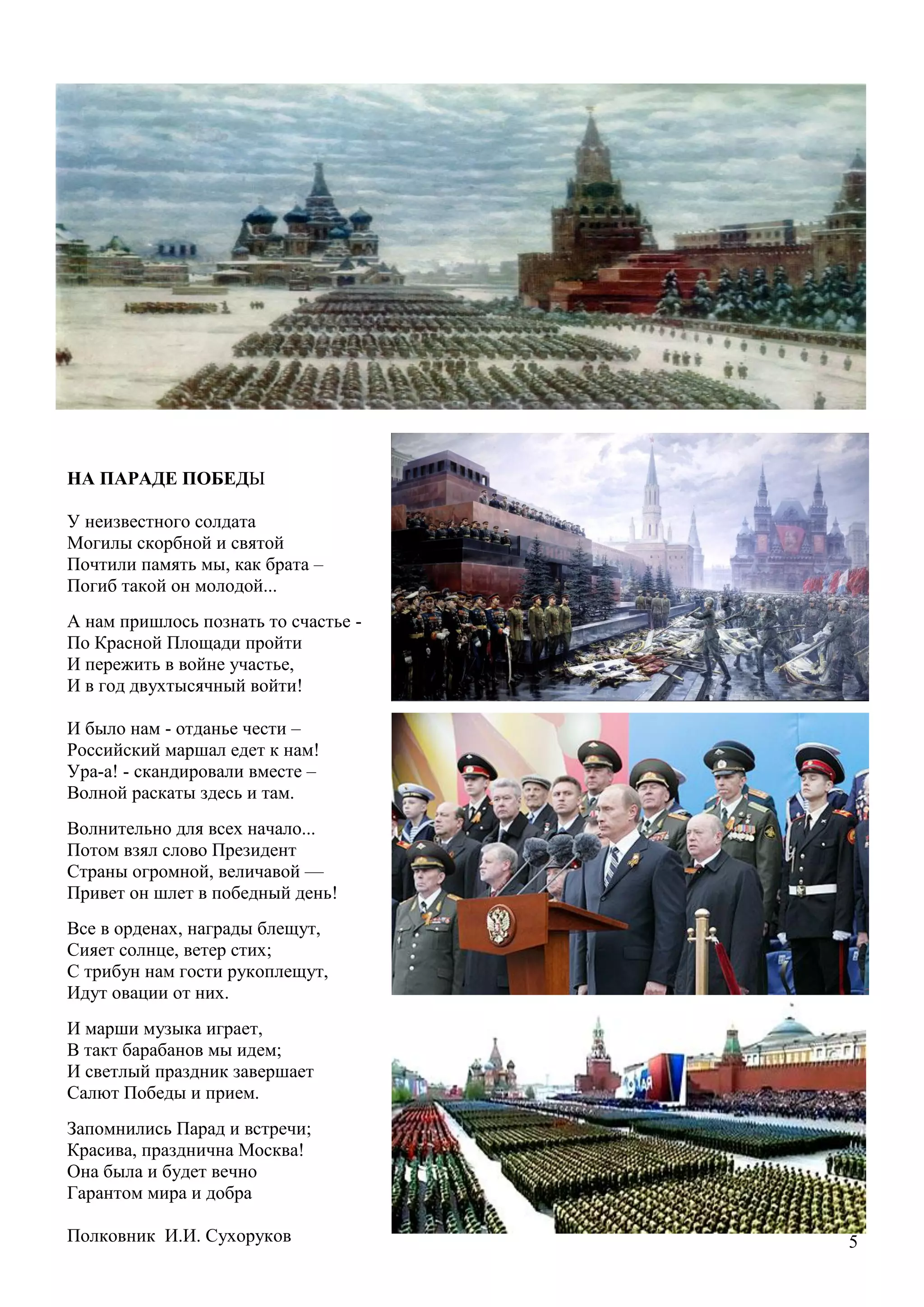 5
НА ПАРАДЕ ПОБЕДЫ
У неизвестного солдата
Могилы скорбной и святой
Почтили память мы, как брата –
Погиб такой он молодой...
А нам пришлось познать то счастье -
По Красной Площади пройти
И пережить в войне участье,
И в год двухтысячный войти!
И было нам - отданье чести –
Российский маршал едет к нам!
Ура-а! - скандировали вместе –
Волной раскаты здесь и там.
Волнительно для всех начало...
Потом взял слово Президент
Страны огромной, величавой —
Привет он шлет в победный день!
Все в орденах, награды блещут,
Сияет солнце, ветер стих;
С трибун нам гости рукоплещут,
Идут овации от них.
И марши музыка играет,
В такт барабанов мы идем;
И светлый праздник завершает
Салют Победы и прием.
Запомнились Парад и встречи;
Красива, празднична Москва!
Она была и будет вечно
Гарантом мира и добра
Полковник И.И. Сухоруков
 