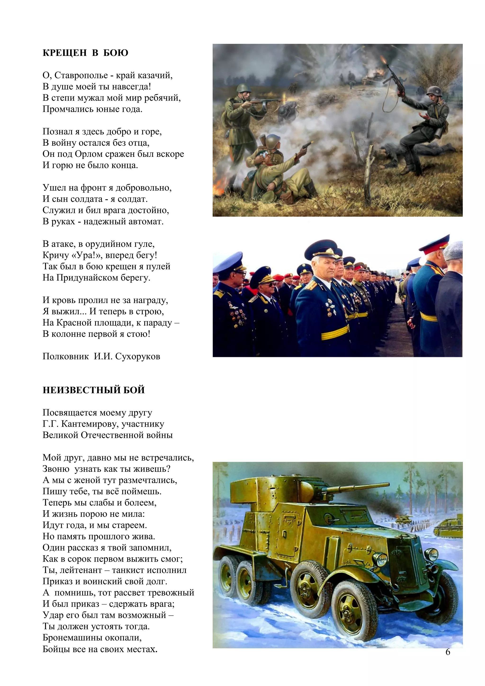 6
КРЕЩЕН В БОЮ
О, Ставрополье - край казачий,
В душе моей ты навсегда!
В степи мужал мой мир ребячий,
Промчались юные года.
Познал я здесь добро и горе,
В войну остался без отца,
Он под Орлом сражен был вскоре
И горю не было конца.
Ушел на фронт я добровольно,
И сын солдата - я солдат.
Служил и бил врага достойно,
В руках - надежный автомат.
В атаке, в орудийном гуле,
Кричу «Ура!», вперед бегу!
Так был в бою крещен я пулей
На Придунайском берегу.
И кровь пролил не за награду,
Я выжил... И теперь в строю,
На Красной площади, к параду –
В колонне первой я стою!
Полковник И.И. Сухоруков
НЕИЗВЕСТНЫЙ БОЙ
Посвящается моему другу
Г.Г. Кантемирову, участнику
Великой Отечественной войны
Мой друг, давно мы не встречались,
Звоню узнать как ты живешь?
А мы с женой тут размечтались,
Пишу тебе, ты всѐ поймешь.
Теперь мы слабы и болеем,
И жизнь порою не мила:
Идут года, и мы стареем.
Но память прошлого жива.
Один рассказ я твой запомнил,
Как в сорок первом выжить смог;
Ты, лейтенант – танкист исполнил
Приказ и воинский свой долг.
А помнишь, тот рассвет тревожный
И был приказ – сдержать врага;
Удар его был там возможный –
Ты должен устоять тогда.
Бронемашины окопали,
Бойцы все на своих местах.
 