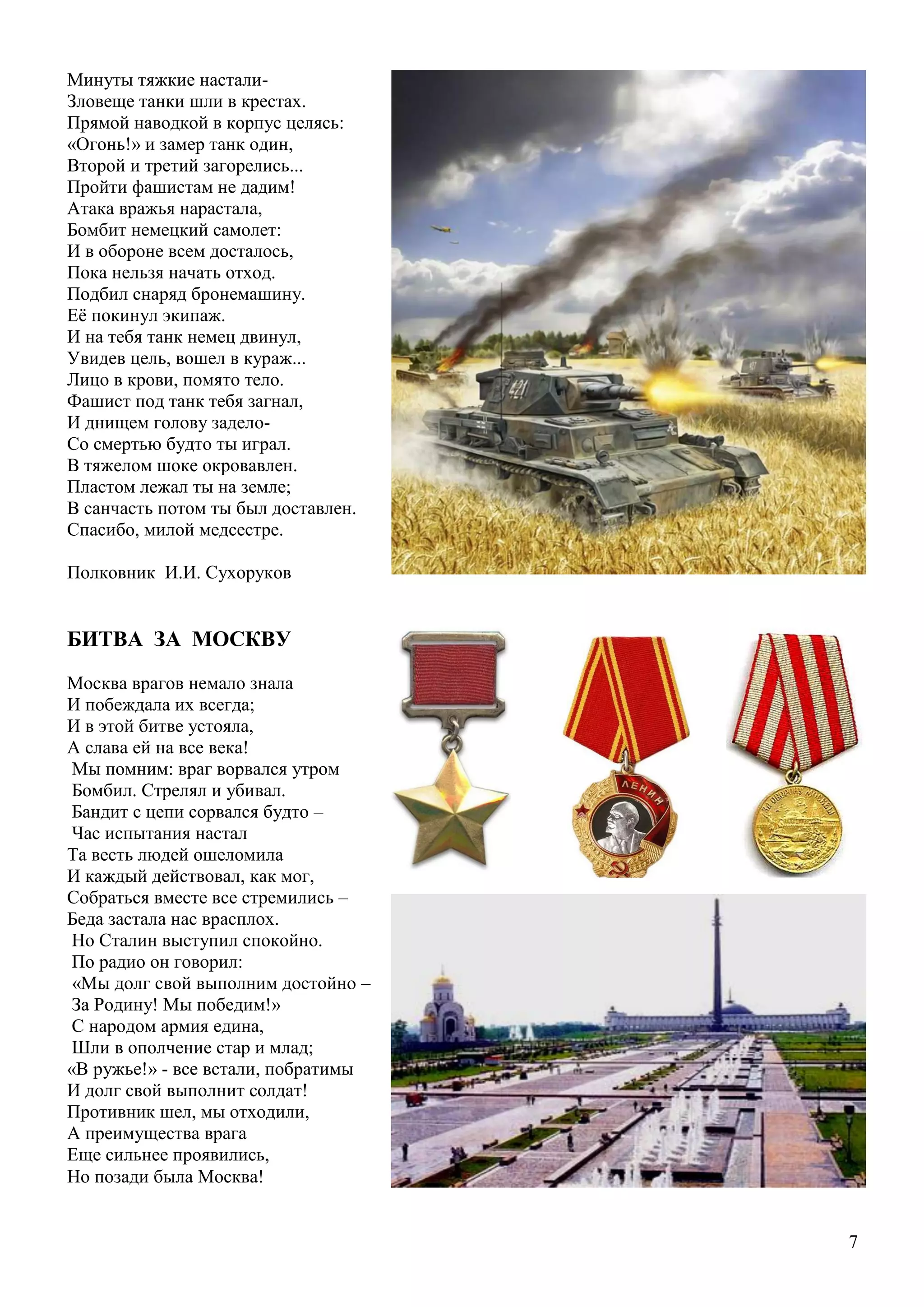 7
Минуты тяжкие настали-
Зловеще танки шли в крестах.
Прямой наводкой в корпус целясь:
«Огонь!» и замер танк один,
Второй и третий загорелись...
Пройти фашистам не дадим!
Атака вражья нарастала,
Бомбит немецкий самолет:
И в обороне всем досталось,
Пока нельзя начать отход.
Подбил снаряд бронемашину.
Еѐ покинул экипаж.
И на тебя танк немец двинул,
Увидев цель, вошел в кураж...
Лицо в крови, помято тело.
Фашист под танк тебя загнал,
И днищем голову задело-
Со смертью будто ты играл.
В тяжелом шоке окровавлен.
Пластом лежал ты на земле;
В санчасть потом ты был доставлен.
Спасибо, милой медсестре.
Полковник И.И. Сухоруков
БИТВА ЗА МОСКВУ
Москва врагов немало знала
И побеждала их всегда;
И в этой битве устояла,
А слава ей на все века!
Мы помним: враг ворвался утром
Бомбил. Стрелял и убивал.
Бандит с цепи сорвался будто –
Час испытания настал
Та весть людей ошеломила
И каждый действовал, как мог,
Собраться вместе все стремились –
Беда застала нас врасплох.
Но Сталин выступил спокойно.
По радио он говорил:
«Мы долг свой выполним достойно –
За Родину! Мы победим!»
С народом армия едина,
Шли в ополчение стар и млад;
«В ружье!» - все встали, побратимы
И долг свой выполнит солдат!
Противник шел, мы отходили,
А преимущества врага
Еще сильнее проявились,
Но позади была Москва!
 