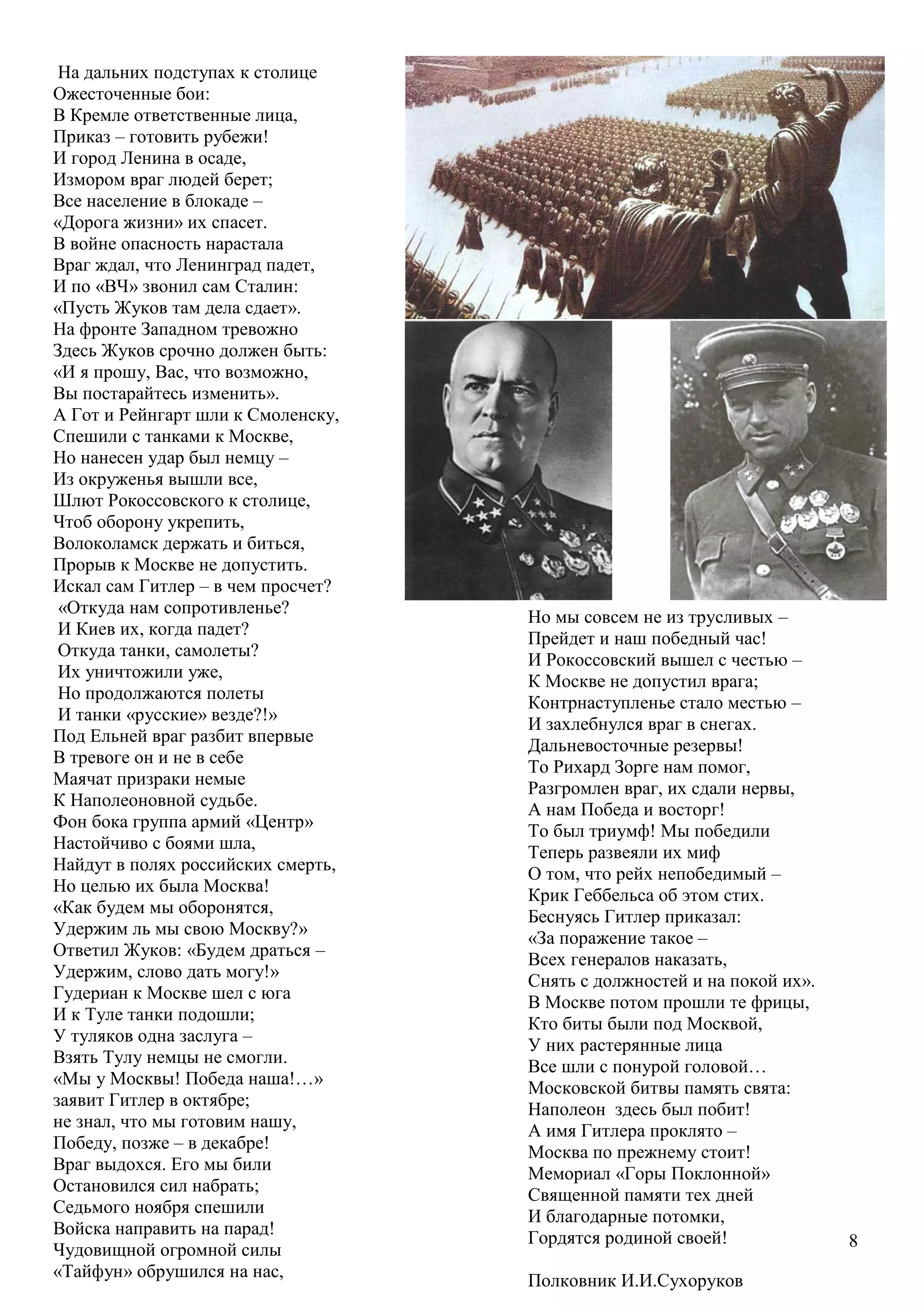 8
На дальних подступах к столице
Ожесточенные бои:
В Кремле ответственные лица,
Приказ – готовить рубежи!
И город Ленина в осаде,
Измором враг людей берет;
Все население в блокаде –
«Дорога жизни» их спасет.
В войне опасность нарастала
Враг ждал, что Ленинград падет,
И по «ВЧ» звонил сам Сталин:
«Пусть Жуков там дела сдает».
На фронте Западном тревожно
Здесь Жуков срочно должен быть:
«И я прошу, Вас, что возможно,
Вы постарайтесь изменить».
А Гот и Рейнгарт шли к Смоленску,
Спешили с танками к Москве,
Но нанесен удар был немцу –
Из окруженья вышли все,
Шлют Рокоссовского к столице,
Чтоб оборону укрепить,
Волоколамск держать и биться,
Прорыв к Москве не допустить.
Искал сам Гитлер – в чем просчет?
«Откуда нам сопротивленье?
И Киев их, когда падет?
Откуда танки, самолеты?
Их уничтожили уже,
Но продолжаются полеты
И танки «русские» везде?!»
Под Ельней враг разбит впервые
В тревоге он и не в себе
Маячат призраки немые
К Наполеоновной судьбе.
Фон бока группа армий «Центр»
Настойчиво с боями шла,
Найдут в полях российских смерть,
Но целью их была Москва!
«Как будем мы оборонятся,
Удержим ль мы свою Москву?»
Ответил Жуков: «Будем драться –
Удержим, слово дать могу!»
Гудериан к Москве шел с юга
И к Туле танки подошли;
У туляков одна заслуга –
Взять Тулу немцы не смогли.
«Мы у Москвы! Победа наша!…»
заявит Гитлер в октябре;
не знал, что мы готовим нашу,
Победу, позже – в декабре!
Враг выдохся. Его мы били
Остановился сил набрать;
Седьмого ноября спешили
Войска направить на парад!
Чудовищной огромной силы
«Тайфун» обрушился на нас,
Но мы совсем не из трусливых –
Прейдет и наш победный час!
И Рокоссовский вышел с честью –
К Москве не допустил врага;
Контрнаступленье стало местью –
И захлебнулся враг в снегах.
Дальневосточные резервы!
То Рихард Зорге нам помог,
Разгромлен враг, их сдали нервы,
А нам Победа и восторг!
То был триумф! Мы победили
Теперь развеяли их миф
О том, что рейх непобедимый –
Крик Геббельса об этом стих.
Беснуясь Гитлер приказал:
«За поражение такое –
Всех генералов наказать,
Снять с должностей и на покой их».
В Москве потом прошли те фрицы,
Кто биты были под Москвой,
У них растерянные лица
Все шли с понурой головой…
Московской битвы память свята:
Наполеон здесь был побит!
А имя Гитлера проклято –
Москва по прежнему стоит!
Мемориал «Горы Поклонной»
Священной памяти тех дней
И благодарные потомки,
Гордятся родиной своей!
Полковник И.И.Сухоруков
 