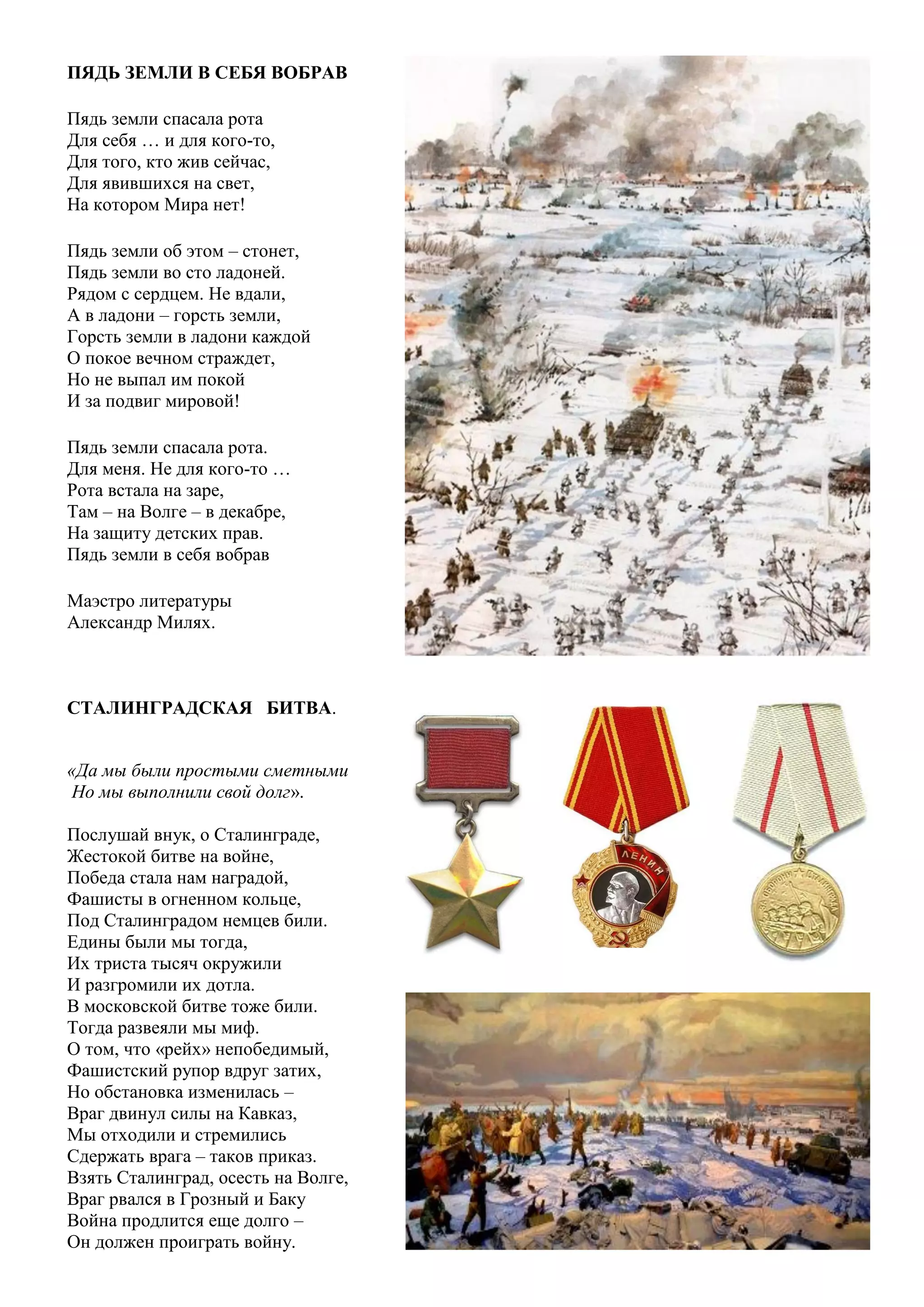 9
ПЯДЬ ЗЕМЛИ В СЕБЯ ВОБРАВ
Пядь земли спасала рота
Для себя … и для кого-то,
Для того, кто жив сейчас,
Для явившихся на свет,
На котором Мира нет!
Пядь земли об этом – стонет,
Пядь земли во сто ладоней.
Рядом с сердцем. Не вдали,
А в ладони – горсть земли,
Горсть земли в ладони каждой
О покое вечном страждет,
Но не выпал им покой
И за подвиг мировой!
Пядь земли спасала рота.
Для меня. Не для кого-то …
Рота встала на заре,
Там – на Волге – в декабре,
На защиту детских прав.
Пядь земли в себя вобрав
Маэстро литературы
Александр Милях.
СТАЛИНГРАДСКАЯ БИТВА.
«Да мы были простыми сметными
Но мы выполнили свой долг».
Послушай внук, о Сталинграде,
Жестокой битве на войне,
Победа стала нам наградой,
Фашисты в огненном кольце,
Под Сталинградом немцев били.
Едины были мы тогда,
Их триста тысяч окружили
И разгромили их дотла.
В московской битве тоже били.
Тогда развеяли мы миф.
О том, что «рейх» непобедимый,
Фашистский рупор вдруг затих,
Но обстановка изменилась –
Враг двинул силы на Кавказ,
Мы отходили и стремились
Сдержать врага – таков приказ.
Взять Сталинград, осесть на Волге,
Враг рвался в Грозный и Баку
Война продлится еще долго –
Он должен проиграть войну.
 
