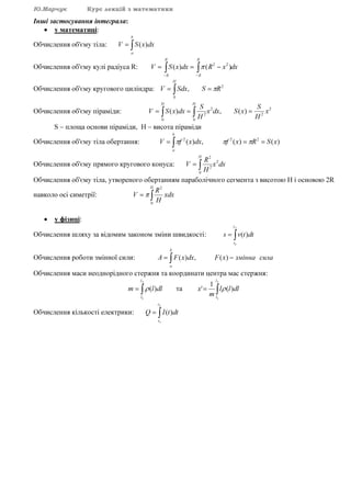 Ю.Марчук Курс лекцій з математики
Інші застосування інтеграла:
• у математиці:
Обчислення об'єму тіла: ∫=
b
a
dxxSV )(
Обчислення об'єму кулі радіуса R: dxxRdxxSV
R
R
R
R
∫ ∫− −
−== )()( 22
π
Обчислення об'єму кругового циліндра: ∫ ==
H
RSSdxV
0
2
, π
Обчислення об'єму піраміди: 2
2
2
0 0
2
)(,)( x
H
S
xSdxx
H
S
dxxSV
H H
=== ∫ ∫
S – площа основи піраміди, H – висота піраміди
Обчислення об'єму тіла обертання: ∫ ===
b
a
xSRxfdxxfV )()(,)( 222
πππ
Обчислення об'єму прямого кругового конуса: dxx
H
R
V
H
2
0
2
2
∫=
Обчислення об'єму тіла, утвореного обертанням параболічного сегмента з висотою Н і основою 2R
навколо осі симетрії: ∫=
H
xdx
H
R
V
0
2
π
• у фізиці:
Обчислення шляху за відомим законом зміни швидкості: ∫=
2
1
)(
t
t
dttvs
Обчислення роботи змінної сили: ∫ −=
b
a
силазміннаxFdxxFA )(,)(
Обчислення маси неоднорідного стержня та координати центра мас стержня:
∫=
2
1
)(
l
l
dllm ρ та ∫=
2
1
)(
1
'
l
l
dlll
m
x ρ
Обчислення кількості електрики: ∫=
2
1
)(
t
t
dttIQ
 