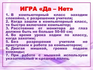 ИГРА «Да – Нет»
1. В компьютерный класс заходим
спокойно, с разрешения учителя;
2. Когда зашли в компьютерный класс,
то быстро включаем компьютер;
3. Расстояние от монитора до глаз
должно быть не больше 50-60 см;
4. Во время урока ходим по классу,
когда захотим;
5. Без разрешения учителя не
приступаем к работе за компьютером;
6. Двигая мишкой, громко подаем
команды;
7. При работе с мышкой используем
указательный и средний палец.
 
